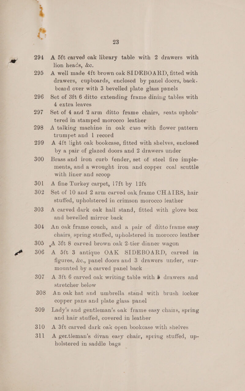 &amp; oa 294 295 296 297 298 299 300 301 302 303 304 305 306 307 308 309 310 311 23 lion heacs, &amp;c. A well made 4ft brown oak SIDEBOARD, fitted with drawers, cupboards, enclosed by panel doers, back- board over with 3 bevelled plate glass panels Set of 3ft 6 ditto extending frame dining tables with 4 extra leaves Set of 4 and 2 arm ditto frame chairs, seats uphols- tered in stamped morocco leather A talking machine in oak case with flower pattern trumpet and 1 record A 4ft light oak bookcase, fitted with shelves, enclosed by a pair of glazed doors and 2 drawers under Brass and iron curb fender, set of steel fire imple- ments, and a wrought iron and copper coal scuttle with liner and scoop A fine Turkey carpet, |7ft by 12ft Set of 10 and 2 arm carved oak frame CHAIRS, hair stuffed, upholstered in crimson morocco leather A carved dark oak hall stand, fitted with glove box and bevelled mirror back An oak frame couch, and a pair of ditto frame easy chairs, spring stuffed, upholstered in morocco leather ,A sft 8 carved brown oak 2-tier dinner wagon A dft 3 antique OAK SIDEBOARD, carved in figures, &amp;c., panel doors and 3 drawers under, sur- mounted by a carved panel back A 3ft 6 carved oak writing table with 8 drawers and stretcher below An oak hat and umbrella stand with brush locker copper pans and plate glass panel. Lady’s and gentleman’s vak frame easy chairs, spring and hair stuffed, covered in leather A 3ft carved dark oak open bookcase with shelves A ger.tleman’s divan easy chair, spring stuffed, up- holstered in saddle bags