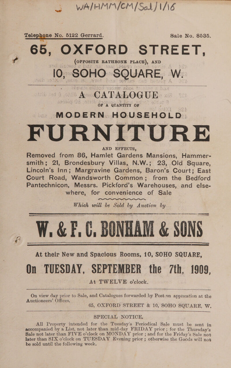 WAIHMMICM [Sek] INE cotephen e No. 6122 Gerrard. Sale No. 8535. 65, OXFORD STREET, (OPPOSITE RATHBONE PLACE), AND 10, SOHO ‘SQUARE, Ww. A CATALOGUE | OF A QUANTITY OF MODERN... HOUSEHOLD. FURNITURE AND EFFECTS, Removed from 86, Hamlet Gardens Mansions, Plareiene smith; 21, Brondesbury Villas, N.W.; 23, Old Square, Emecins wy Margravine Gardens, Baron’s. Court; East Court Road, Wandsworth Common; from the Belford Pantechnicon, Messrs. Pickford’s Warehouses, and else- where, for convenience of Sale     Which will be at Auction by. i a ra a Ss : a’ se my ? fr pas ia b J  &amp; SONS At their New and Spacious Rooms, 10, SOHO SQUARE, On TUESDAY, SEPTEMBER the 7th, 1909, At TWELVE o’clock.      On view day prior to Selo and A a forwarded by Post.on application at the Auctioneers’ Offices, 65, OXFORD STREET &amp; 10, SOHO SQUARE, W.  SPECIAL NOTICE, All Property imtended for the Tuesday’s Periodical Sale must be sent in accompanied by a List, not later than mid-day FRIDAY prior ; for the Thursday’s Sale not later than FIVE o’clock on MONDAY prior ; and for the Friday’s Sale not later than SIX o’clock on TUESDAY Evening prior ; otberwise the Geods will not be sold until the following week.