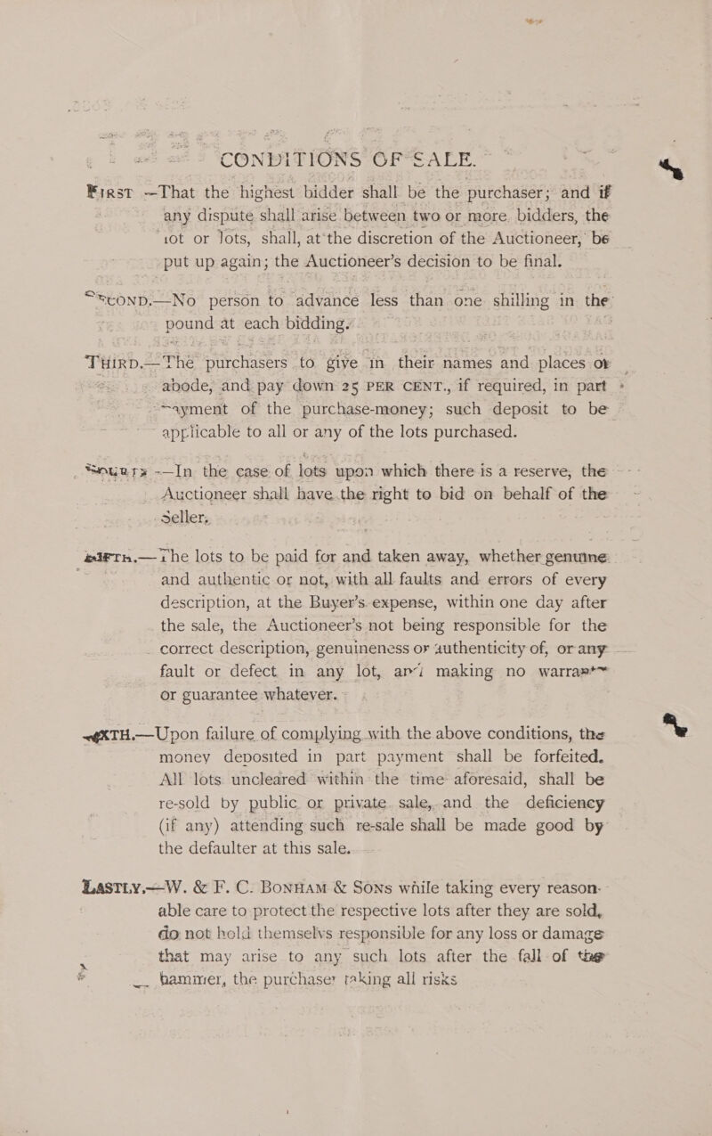 CONDITIONS re eu eae Frest —That the highest bidder shall be the purchaser; and if any dispute shall arise between two or more. bidders, the ‘sot or Jots, shall, at‘the discretion of the Auctioneer, be put up again; the Auctioneer’ S decision to be final. pounds at ach bidding. Turd. The i cmiehrs wa give in their names and places or abode, and pay down 25 PER CENT., if required, in part a applicable to all or any of the lots purchased. _ SOuR Te 19 the case. of lots upon which there is a reserve, the Auctioneer shall bave.the right to bid on behalf of the Seller, and authentic or not, with all faults and errors of every description, at the Buyer’s-expense, within one day after the sale, the Auctioneer’s not being responsible for the fault or defect in any lot, ami making no warra»*~ or guarantee whatever. «@XTH.—Upon failure of complying with the above conditions, the money deposited in part payment shall be forfeited. All lots uncleared within the time aforesaid, shall be re-sold by public or private. sale,.and the deficiency the defaulter at this sale. Lastiy.—W. &amp; F.C. Bonnam &amp; Sons while taking every reason- able care to protect the respective lots after they are sold, do not bold themselvs responsible for any loss or damage Be that may arise to any such lots after the fall of the a _. bammer, the purchaser taking all risks
