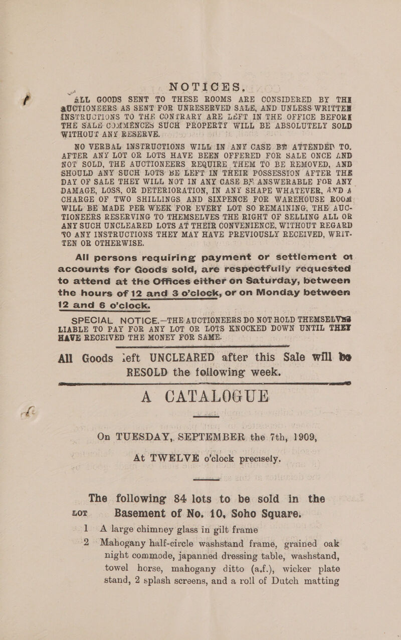 NOTICES. ~ alt GOODS SENT TO THESE ROOMS ARE CONSIDERED BY THE @UCTIONSERS AS SENT FOR UNRESERVED SALE, AND UNLESS WRITTER {INSTRUCTIONS TO THE CONLTRARY ARE LEFT IN THE. OFFICE BEFORE THE SAL# COMMENCES SUCH PROPERTY WILL BE ABSOLUTELY SOLD WITHOUT ANY RESURVE. NO VERBAL INSTRUCTIONS WILL IN ANY CASE BE ATTENDED TO. AFTER ANY LOT OR LOTS HAVE BEEN OFFERED FOR SALE ONCE AND NOT SOLD, THE AUCTIONEERS REQUIRE THEM TO BE REMOVED, AND SHOULD ANY SUCH LOTS BE LEFT IN THEIR POSSESSION AFTER THE DAY OF SALE THEY WILL NOT IN ANY CASE BM ANSWERABLE FOR ANY. DAMAGE, LOSS, OR DETERIORATION, IN ANY SHAPE WHATEVER, AND 4 CHARGE OF TWO SHILLINGS AND SIXPENCE FOR WAREHOUSE ROOM WILL’ BE MADE PER WEEK FOR EVERY LOT SO REMAINING, THE AUC- TIONEERS RESERVING TO THEMSELVES THE RIGHT OF SELLING ALL OR ANY SUCH UNCLEARED LOTS AT THEIR CONVENIENCE, WITHOUT REGARD 3O ANY INSTRUCTIONS THEY MAY HAVE PREVIOUSLY RECEIVED, WRIT- TEN OR ee All persons requiring payment or Settlement ot. accounts for Goods sold, are respectfully requested to attend at the Offices either on Saturday, between the hours of 12 and 3 o’clock, or on Monday between — 12 and 6 o’clock. SPECIAL NOTICE.—THE AUCTIONEERS DO NOT HOLD THEMSELVES LIABLE TO PAY FOR ANY LOT OR pty KNOCKED DOWN UNTIL THEY HAVE RECEIVED THE MONEY FOR SAME. All Goods ieft UNCLEARED after this Sale will be RESOLD the following week, A CATALOGUE   On TUESDAY, SEPTEMBER the 7th, 1909, At TWELVE o'clock precisely,  _ The. following 84 lots to be sold in the LOT Basement of No. 10, Soho Square. 1 A large chimney glass in gilt frame 2 Mahogany half-circle washstand frame, grained oak night commode, japanned dressing table, washstand, towel horse, mahogany ditto (a.f.), wicker plate stand, 2 splash screens, and a roll of Dutch matting