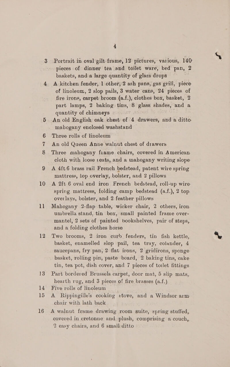 10 11 12 14 15 16 4 pieces of dinner tea and toilet ware, bed pan, 2 baskets, anda large quantity of glass drops | A kitchen fender, 1 other, 2 ash pans, gas grill, piece of linoleum, 2 slop pails, 3 water cans, 24 pieces of fire irons, carpet broom (a.f.), clothes box, basket, 2 part lamps, 2 baking tins, 8 aes shades, and a quantity of chimneys ~ Three rolls of linoleum An old Queen Anne walnut chest of drawers Three mahogany fiame. chairs, covered in American. cloth with loose teats, and a mahogany writing siope- mattress, top overlay, bolster, and 2 pillows A 2ft 6 oval end iron French bedstead, roll-up wire- spring mattress, folding camp bedstead (a.f.), 2 top. overlays, bolster, and 2 feather pillows Mahogany 2-flap table, wicker chair, 2 others, iron. umbrella stand, tin box, small painted frame over- mantel, 2 sets of painted bookshelves, pair of steps,. and a folding clothes horse Two brooms, 2 iron curb fenders, tin fish kettle, basket, enamelled slop pail, tea tray, colander, 4 saucepans, fry pan, 2 flat irons, 2 gridirons, sponge: basket, rolling pin, paste board, 2 baking tins, cake. tin, tea pot, dish cover, and 7 pieces of toilet fittings Part bordered Brussels carpet, door mat, 5 slip mats,. hearth rug, and 3 pieces of fire brasses (a.f.) Five rolls of linoleum ; A Rippingille’s cooking stove, and a Windsor arm: chair with lath back A walnut frame drawing room suite, spring stuffed,. covered in cretonne and plush, comprising a couch,, 2 easy chairs, and 6 small-ditto