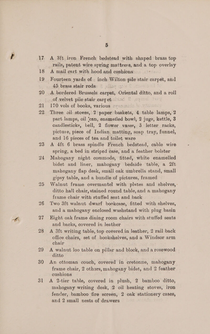 18 23 24 25 26 27 29 30 31 5 A 3ft iron . French bedstead with shaped brass top Fourteen yar ds of; inch Wilton: m piles stair carpet, and part lamps, oil ‘can, enametled bow}; 2 jugs, kettle, 3 candlesticks, bell, 2 flower vases, 3 letter racks, picture, piece of Indian, matting , soap tray, funnel, and 16 pieces of tea and toilet ware A 4ft 6 brass spindle French bedstead, ee wire spring, a bed in striped case, and a feather bolster Mahogany night commode, fitted, white enamelled bidet and liner, mahogany bedside table, a 2ft mahogany flap desk, small oak umbrella stand, small gipsy table, and a bundle of pictures, framed - Walnut frame overmantel with plates and shelves, - ditto hall chair, stained round table,and a mahogany frame chair with stuffed seat and back Two 3ft walnut dwarf bonkease, fitted with huaiten: and a mahogany enclosed washstand with plug basin Hight oak frame dining room chairs with stuffed seats and backs, covered in leather _ A 3ft writing table, top covered.in leather, 2 rail back office chairs, set of bookshelves, and a Windsor arm chair A walnut loo table on pillar and blot, and a a jotseeod ditto An ottoman couch, covered in cretonne, mahogany frame chair, 2 others, mahogany bidet, and 2 feather cushions A 2-tier table, covered in plush, 2 bamboo ditto, mahogany writing desk, 2 oil heating stoves, iron fender, bamboo fire screen, 2 oak stationery Cases, and 2 small nests of drawers