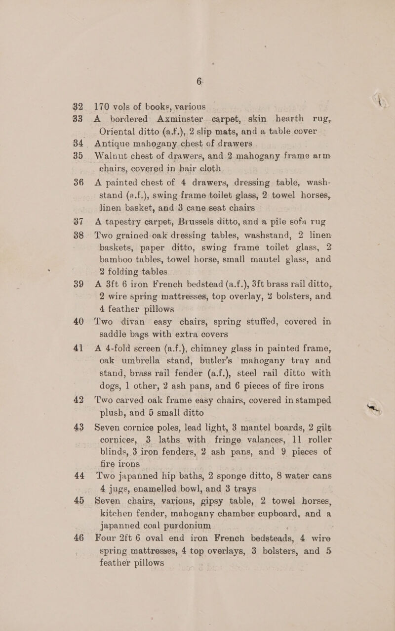 32 33 39 36 37 38 39 40 4] 43 44 46 6. 170 vols of books, various A bordered) Axminster earpet, skin hearth rug, Oriental ditto (a.f.), 2 slip mats, and a table cover Antique mahogany chest of drawers . chairs, covered in hair cloth A painted chest of 4 drawers, dressing table, wash- stand (a.f.), swing frame toilet glass, 2 towel horses, linen basket, and 3 cane seat chairs A tapestry carpet, Brussels ditto, and a pile sofa rug Two grained:oak dressing tables, washstand, 2 linen baskets, paper ditto, swing frame toilet glass, 2 bamboo tables, towel horse, small mautel glass, and 2 folding tables A 3ft 6 iron French bedstead (a.f.), 3ft brass rail ditto, 2 wire spring mattresses, top overlay, Z bolsters, and 4 feather pillows saddle bags with extra covers A 4-fold screen (a.f.), chimney glass in painted frame, oak umbrella stand, butler’s mahogany tray and stand, brass rail fender (a.f.), steel rail ditto with dogs, 1 other, 2 ash pans, and 6 pieces of fire irons Two carved oak frame easy chairs, covered in stamped plush, and 5 small ditto Seven cornice poles, lead light, 3 mantel boards, 2 gilt cornices, 3 laths with fringe valances, 11 roller blinds, 3 iron fenders, 2 ash pans, and 9 pieces of fire irons Two japanned hip baths, 2 sponge ditto, 8 water cans 4 jugs, enamelled bowl, and 3 trays Seven chairs, various, gipsy table, 2 towel horses, kitchen fender, mahogany chamber cupboard, and a japanned coal purdonium Four 2ft 6 oval end iron French pedeinaie! 4 wire spring mattresses, 4 top overlays, 3 bolsters, and 5 feather pillows