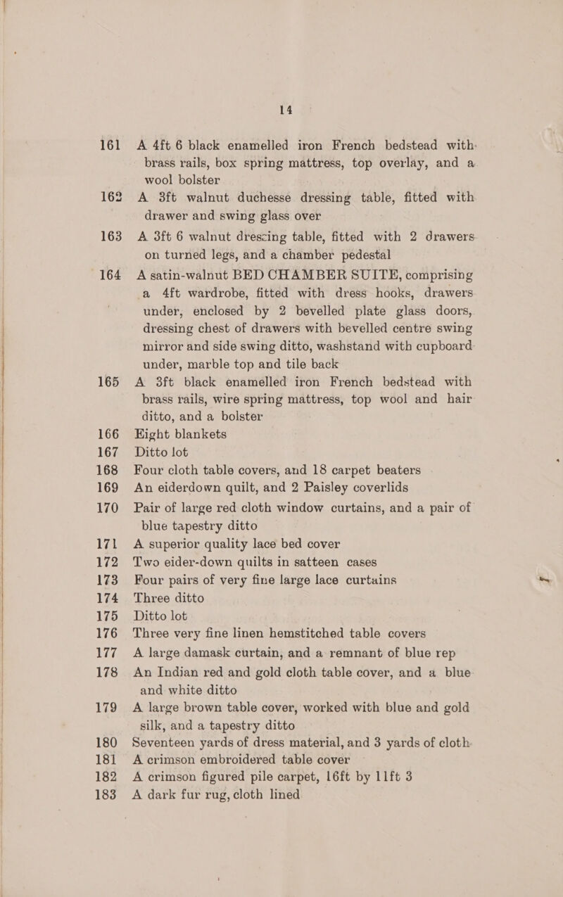 163 164 165 166 167 168 169 170 171 172 173 174 175 176 arate 178 179 180 181 182 183 14 A 4ft.6 black enamelled iron French bedstead with: brass rails, box spring mattress, top overlay, and a wool bolster A 3ft walnut duchesse dressing table, fitted with drawer and swing glass over A 3ft 6 walnut drescing table, fitted with 2 drawers. on turned legs, and a chamber pedestal A satin-walnut BED CHAMBER SUITE, comprising a 4ft wardrobe, fitted with dress hooks, drawers under, enclosed by 2 bevelled plate glass doors, dressing chest of drawers with bevelled centre swing mirror and side swing ditto, washstand with cupboard: under, marble top and tile back A 38ft black enamelled iron French bedstead with brass rails, wire spring mattress, top wool and hair ditto, and a bolster Kight blankets Ditto lot An eiderdown quilt, and 2 Paisley coverlids Pair of large red cloth window curtains, and a pair of blue tapestry ditto A superior quality lace bed cover Two eider-dewn quilts in satteen cases Four pairs of very fine large lace curtains Three ditto Ditto lot Three very fine linen hemstitched table covers A large damask curtain, and a remnant of blue rep An Indian red and gold cloth table cover, and a blue. and white ditto A large brown table cover, worked with blue and gold silk, and a tapestry ditto Seventeen yards of dress material, and 3 yards of cloth A crimson embroidered table cover A crimson figured pile carpet, L6ft by 11ft 3 A dark fur rug, cloth lined