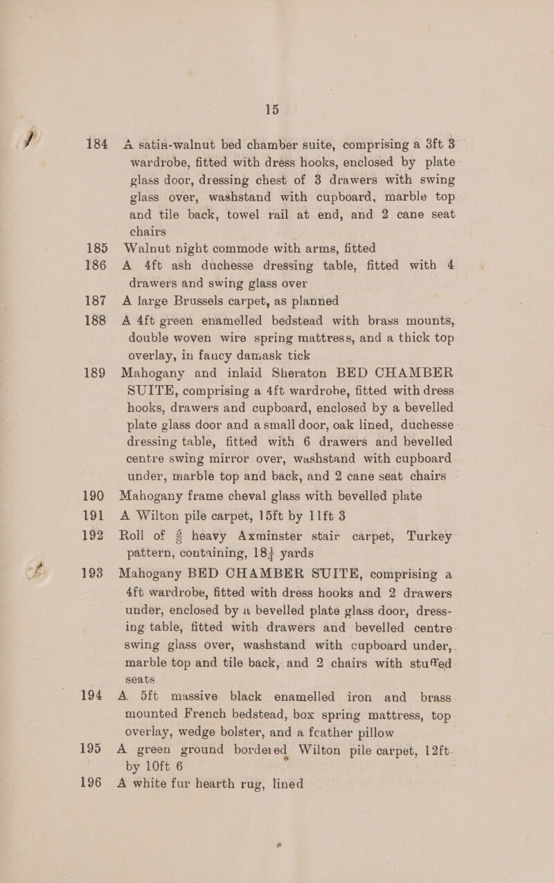 184 185 186 187 188 189 190 191 193 194 195 196 15 A satin-walnut bed chamber suite, comprising a 3ft 3 wardrobe, fitted with dress hooks, enclosed by plate glass door, dressing chest of 3 drawers with swing glass over, washstand with cupboard, marble top and tile back, towel rail at end, and 2 cane seat chairs Walnut night commode with arms, fitted A 4ft ash duchesse dressing table, fitted with 4 drawers and swing glass over A large Brussels carpet, as planned A 4ft green enamelled bedstead with brass mounts, double woven wire spring mattress, and a thick top overlay, in fancy damask tick Mahogany and inlaid Sheraton BED CHAMBER SUITE, comprising a 4ft wardrohe, fitted with dress - hooks, drawers and cupboard, enclosed by a bevelled plate glass door and asmall door, oak lined, duchesse - dressing table, fitted with 6 drawers and bevelled centre swing mirror over, washstand with cupboard. under, marble top and back, and 2 cane seat chairs - Mahogany frame cheval glass with bevelled plate A Wilton pile carpet, 15ft by 1lft 3 Roll of 2 heavy Axminster stair carpet, Turkey pattern, containing, 18} yards | Mahogany BED CHAMBER SUITE, comprising a 4ft wardrobe, fitted with dress hooks and 2 drawers under, enclosed by a bevelled plate glass door, dress- ing table, fitted with drawers and bevelled centre swing glass over, washstand with cupboard under,. marble top and tile back, and 2 chairs with stuffed seats A. 5ft massive black enamelled iron and_ brass. mounted French bedstead, box spring mattress, top. overlay, wedge bolster, and a fcather pillow 7 A green ground border ed Wilton ‘he ded 12ft.. by 10ft 6 A white fur hearth rug, fined