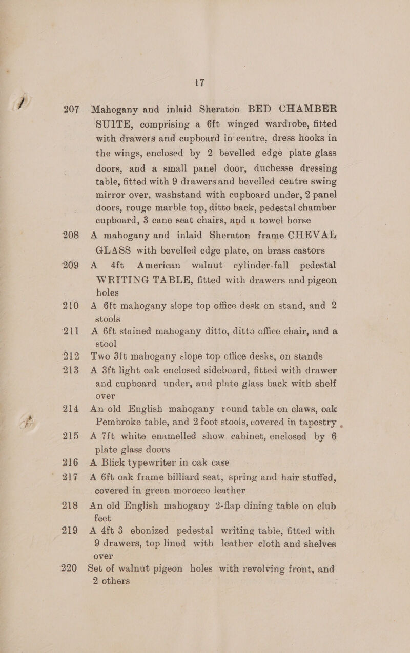 207 208 ‘209 210 911 me 212 213 214 215 216 217 218 219 220 17 Mahogany and inlaid Sheraton BED CHAMBER SUITE, comprising a 6ft winged wardrobe, fitted with drawers and cupboard in centre, dress hooks in the wings, enclosed by 2 bevelled edge plate glass doors, and a small panel door, duchesse dressing table, fitted with 9 drawersand bevelled centre swing mirror over, washstand with cupboard under, 2 panel doors, rouge marble top, ditto back, pedestal chamber cupboard, 3 cane seat chairs, and a towel horse A mahogany and. inlaid Sheraton frame CHEVAL GLASS with bevelled edge plate, on brass castors A 4ft American walnut cylinder-fall pedestal WRITING TABLE, fitted with drawers and pigeon holes ; A 6ft mahogany slope top office desk on stand, and 2 stools A 6ft stained mahogany ditto, ditto office chair, and a stool Two 3ft mahogany slope top office desks, on stands A 3ft light oak enclosed sideboard, fitted with drawer and cupboard under, and plate glass back with shelf over An old English mahogany round table on claws, oak Pembroke table, and 2 foot stools, covered in tapestry , A 7ft white enamelled show. cabinet, enclosed by 6 plate glass doors A Blick typewriter in oak case A 6ft oak frame billiard seat, spring and hair stuffed, covered in green morocco leather . An old English mahogany 2-flap dining table on club feet 3 A 4ft 3 ebonized pedestal writing table, fitted with 9 drawers, top lined with leather cloth and shelves — over Set of walnut pigeon holes with revolving front, and 2 others 2
