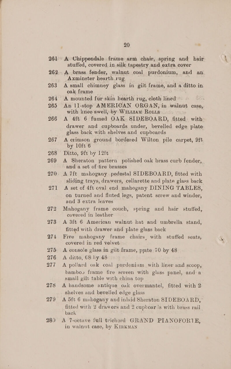 264 265 266 271 274 276 277 278 279 280 20 A ‘Chippendale frame arm chair, spring and hair: stuffed, covered in. silk tapestry and extra cover A. brass. fender, walnut coal _purdonium, and an Axminster hearth rug A small chimney BE in gilt: frame, and a ‘ditto in. oak frame A mounted fur skin hearth rug, cloth lined with knee swell, by WiLLiAM Rous A 4ft 6 Faris OAK. SIDEBOARD, fitted with drawer and cupboards under, bevelled edge plate: glass back with shelves and cupboards A crimson ground bordered Wilton pile carpet, 9ft by 10ft 6 Ditto, 9ft by L2ft A Sheraton pattern polished oak brass curb fender, and a set of fire brasses A 7ft mahogany pedestal SIDEBOARD, fitted with sliding trays, drawers, cellarette and plate glass back A set of 4ft oval end mahogany DINING TABLES, on turned and fluted legs, patent screw and winder, and 3 extra leaves Mahogany frame couch, spring and hair stuffed, covered in leather A 3ft 6 American walnut bat and umbrella stand, fitted with drawer and plate glass back Five mahogany frame chairs, with stuffed seats, covered in red velvet A console glass in gilt frame, pyate 70 by 48 A ditto, 68 by 48 A pollard oak coal purdonium, with liner and scoop,. bambov frame fire screen with glass panel, anda small gilt table with china top : A handsome antique oak overmantel, fitted with 2 shelves and bevelled edge glass A 5ft 6 mahogany and inlaid Sheraton SIDEBOARD, fitted with 2 drawers and 2 cupboar | S with brass rail back A ‘T-octave full trichord GRAND PIANOFORI1E, in walnut case, by KirKMAN