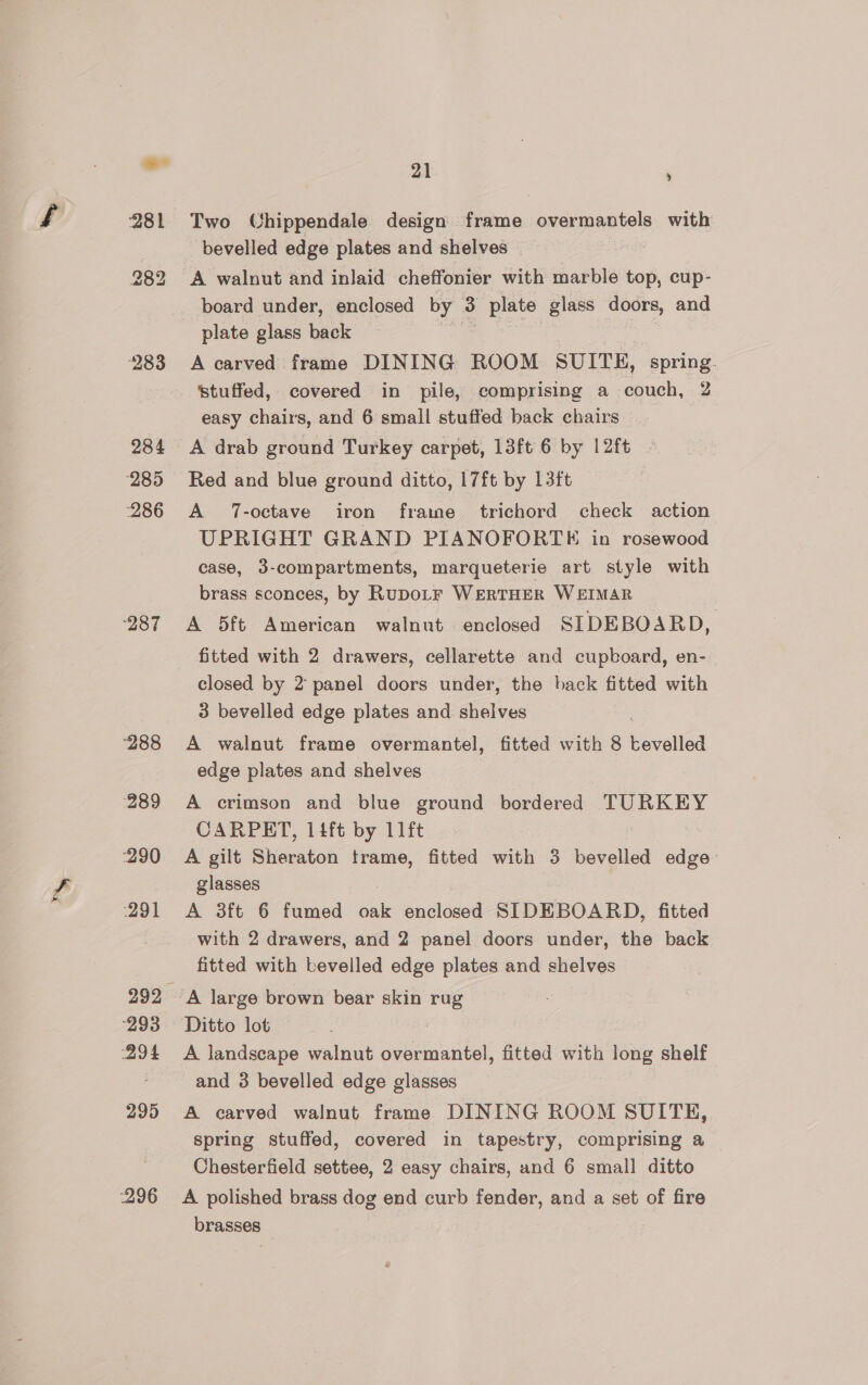 281 to. OO bo 283 284 285 286 287 288 289 290 291 293 294 295 296 21 ; Two Chippendale design frame overmantels with bevelled edge plates and shelves board under, enclosed by 3 plate glass doors, and plate glass back me | 7 A carved frame DINING ROOM SUITE, spring. stuffed, covered in pile, comprising a couch, 2 easy chairs, and 6 small stuffed back chairs Red and blue ground ditto, 17ft by 13ft A 7-octave iron frame trichord check action UPRIGHT GRAND PIANOFORTKE in rosewood case, 3-compartments, marqueterie art style with brass sconces, by RuDoLF WERTHER WEIMAR A 5ft American walnut enclosed SIDEBOARD, fitted with 2 drawers, cellarette and cupboard, en- closed by 2 panel doors under, the back fitted with 3 bevelled edge plates and. shelves A walnut frame overmantel, fitted with 8 bevelled edge plates and shelves A crimson and blue ground bordered TURKEY CARPET, 14ft by 11ft A gilt Sheraton trame, fitted with 3 bevelled edge glasses A 3ft 6 fumed oak enclosed SIDEBOARD, fitted with 2 drawers, and 2 panel doors under, the back fitted with bevelled edge plates and shelves A large brown bear skin rug Ditto lot A landscape walnut overmantel, fitted with long shelf and 3 bevelled edge glasses A carved walnut frame DINING ROOM SUITE, spring stuffed, covered in tapestry, comprising a Chesterfield settee, 2 easy chairs, and 6 small ditto A polished brass dog end curb fender, and a set of fire brasses