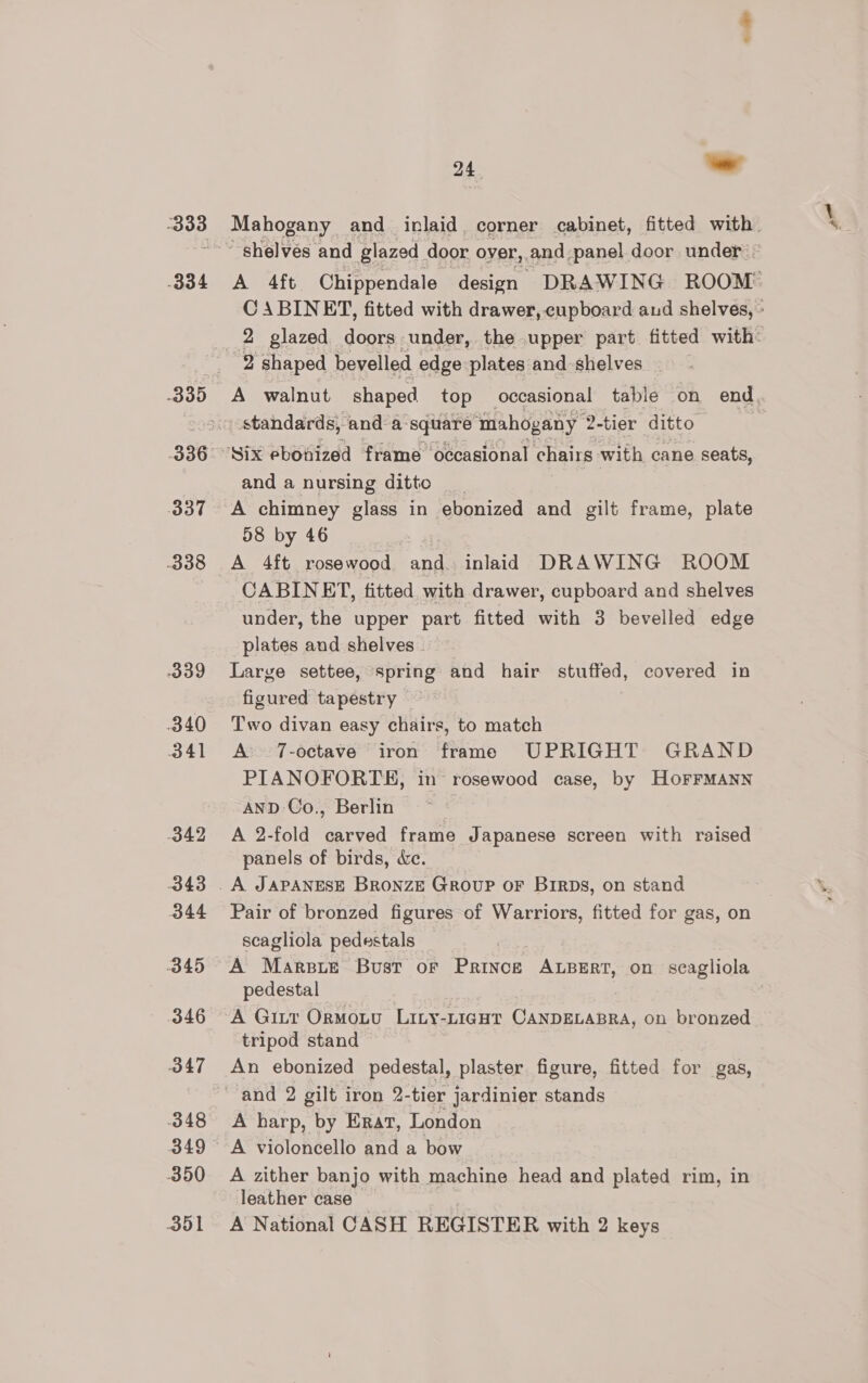 333 334 336 337 339 340 341 342 343 344 O45 346 347 348 349 390 301 24 - Mahogany and inlaid corner cabinet, fitted with A 4ft Chippendale design DRAWING ROOM: : ABINET, fitted with drawer, cupboard aud shelves, » glazed doors under, the upper part fitted with: A walnut shaped top occasional table on end standards, anda: square mahogany 2-tier ditto and a nursing ditto A chimney glass in ebonized and gilt frame, plate 58 by 46 | A 4ft rosewood and. inlaid DRAWING ROOM CABINET, fitted with drawer, cupboard and shelves under, the upper part fitted with 3 bevelled edge plates and shelves . Large settee, spring and hair stuffed, covered in figured tapestry Two divan easy chairs, to match A 7-octave iron frame UPRIGHT GRAND PIANOFORTE, in’ rosewood case, by HOFFMANN AND-Co., Berlin | A 2-fold carved frame Japanese screen with raised panels of birds, &amp;e. Pair of bronzed figures of Warriors, fitted for gas, on scagliola pedestals A Marsie Bust or Prince ALBERT, on scagliola pedestal A Gitr Ormoutv Liny-LigHt CANDELABRA, on bronzed tripod stand An ebonized pedestal, plaster figure, fitted for gas, and 2 gilt iron 2-tier jardinier stands A harp, by Erat, London A violoncello and a bow A zither banjo with machine head and plated rim, in leather case A National CASH REGISTER with 2 keys