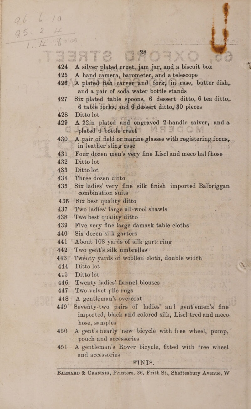 425 427 428 43] 434 436 437 438 439 440 442 444 4145 446 447 448 449° 450 451  1 698 ie hi rs wy ¢ p ene ee A bg “¢ tan? iat A hand camera, barometer, and a telescope and a pair of soda water bottle stands Six plated table spoons, 6 dessert ditto, 6 tea ditto, 6 table forks; and 6 dessert ditto,'30 pieces Ditto lot a A 22in plated and. engraved | 2- pends beg and a ‘plated 6 bottle crues . pair.of. field or marine mes with, ropstoring Foon in Jeather sling case Ditto lot Ditto lot Six ladies’ very _ fine silk finish coset Balbriggan combination suits ~ Six best quality ditto Two best quality ‘ditto Five very fine large damask table cloths Six dozen silk garters About 108 yards of silk gart: ring Two gent’s silk umbrellas’: Twenty yards of woollen cloth, double width Ditto lot -s” Ditto lot Twenty ladies’ flannel. blouses Two velvet rile rugs A gentleman’s overcoat Seventy-two pairs of ladies’ anl gent'!emen’ s fine © imported, black and colored silk, Liscl tred and meco- hose, ciel A gent’s nearly new bicycle with fiee wheel, pump, pouch and accessories A gentleman’s Rover bicycle, fitted with free wheel. and accessories FINIS,