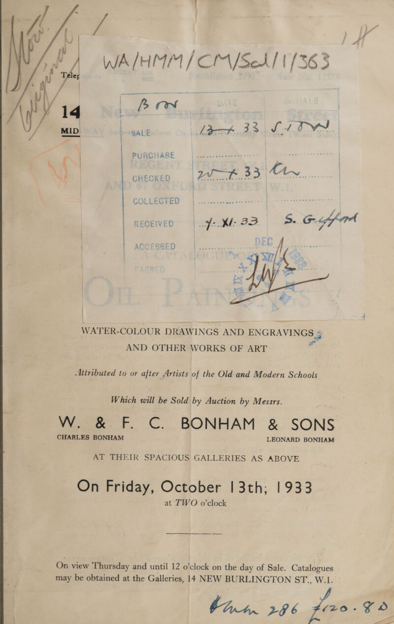  baal? O.. L gave lat.33 S41 OM ' | PURCHASE eee | | N) | CHECKED 77 H..33 My |  WATER-COLOUR DRAWINGS AND ENGRAVINGS 4 AND OTHER WORKS OF ART . Attributed to or after Artists of the Old and Modern Schools W hich will be Sold by Auction by Messrs. W. &amp; F. C. BONHAM &amp; SONS CHARLES BONHAM LEONARD BONHAM foe a eeIR SPACIOUS GALLERIES AS ABOVE On Friday, October | 3th; 1933 at TWO o’clock On view Thursday and until 12 o’clock on the day of Sale. Catalogues may be obtained at the Galleries, 14 NEW BURLINGTON ST., W.1- bint. 286 feo. ae _ a=