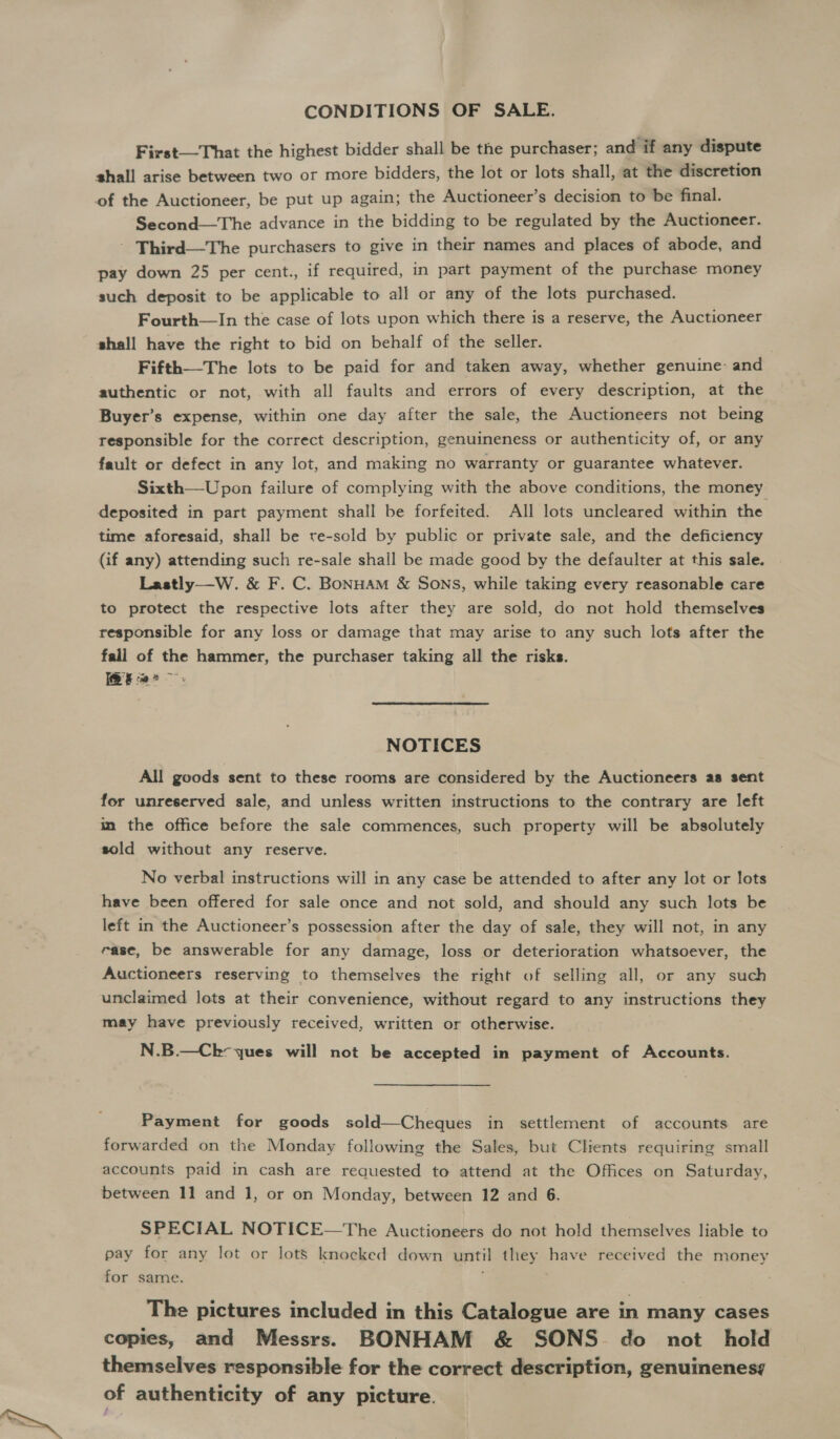 CONDITIONS OF SALE. First—That the highest bidder shall be the purchaser; and if any dispute shall arise between two or more bidders, the lot or lots shall, at the discretion of the Auctioneer, be put up again; the Auctioneer’s decision to be final. Second—The advance in the bidding to be regulated by the Auctioneer. - Third—The purchasers to give in their names and places of abode, and pay down 25 per cent., if required, in part payment of the purchase money such deposit to be applicable to all or any of the lots purchased. Fourth—In the case of lots upon which there is a reserve, the Auctioneer shall have the right to bid on behalf of the seller. Fifth—The lots to be paid for and taken away, whether genuine: and authentic or not, with all faults and errors of every description, at the Buyer’s expense, within one day after the sale, the Auctioneers not being responsible for the correct description, genuineness or authenticity of, or any fault or defect in any lot, and making no warranty or guarantee whatever. Sixth—Upon failure of complying with the above conditions, the money deposited in part payment shall be forfeited. All lots uncleared within the time aforesaid, shall be tre-sold by public or private sale, and the deficiency (if any) attending such re-sale shall be made good by the defaulter at this sale. Lastly——W. &amp; F. C. BoNHAM &amp; Sons, while taking every reasonable care to protect the respective lots after they are sold, do not hold themselves responsible for any loss or damage that may arise to any such lots after the fall of the hammer, the purchaser taking all the risks. a NOTICES All goods sent to these rooms are considered by the Auctioneers as sent for unreserved sale, and unless written instructions to the contrary are left in the office before the sale commences, such property will be absolutely sold without any reserve. No verbal instructions will in any case be attended to after any lot or lots have been offered for sale once and not sold, and should any such lots be left in the Auctioneer’s possession after the day of sale, they will not, in any ease, be answerable for any damage, loss or deterioration whatsoever, the Auctioneers reserving to themselves the right of selling all, or any such unclaimed lots at their convenience, without regard to any instructions they may have previously received, written or otherwise. N.B.—Ck- ques will not be accepted in payment of Accounts. Payment for goods sold—Cheques in settlement of accounts are forwarded on the Monday following the Sales, but Clients requiring small accounts paid in cash are requested to attend at the Offices on Saturday, between 11 and 1, or on Monday, between 12 and 6. SPECIAL NOTICE—The Auctioneers do not hold themselves liable to pay for any lot or lots knocked down until they have received the money for same. The pictures included in this Catalogue are in many cases copies, and Messrs. BONHAM &amp; SONS. do not hold themselves responsible for the correct description, genuinenesg of authenticity of any picture.