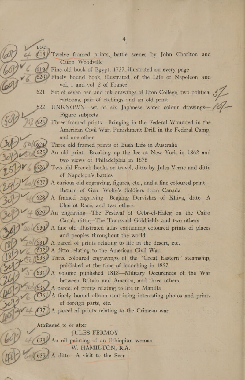 LOT Le, Bx ai 618) “Twelve framed prints, battle scenes by John Charlton and ~~ Caton Woodville * Fine old book of Egypt, 1737, illustrated on every page Y Finely bound book, illustrated, of the Life of Napoleon and vol. 1 and vol. 2 of France   621 Set of seven pen and ink drawings of Eton College, two political 5 cartoons, pair of etchings and an old print 622 UNKNOWN-—set of. six Japanese water colour drawings— (of- re ce Figure subjects Kd 623/ Three framed prints—Bringing in the Federal Wounded in the ee ee American Civil War, Punishment Drill in the Federal Camp,  Ae 1: and one other ad) Sok 6 Three old framed prints of Bush Life in Australia ys He) 625) An old print—Breaking up the Ice at New York in 1862 and two views of Philadelphia in 1876 AA @ Two old French books on travel, ditto by Jules Verne and ditto of Napoleon’s battles     J A curious old engraving, figures, etc., and a fine coloured print— Return of Gen. Wolfe’s Soldiers from Canada / A framed engraving—Begging Dervishes of Khiva, ditto—A Chariot Race, and two others | An engraving—The Festival of Gebr-el- -Haleg on the Cairo Canal, ditto—The Transvaal Goldfields and two others / A fine old illustrated atlas containing coloured prints of places and peoples throughout the world A parcel of prints relating to life in the desert, etc. 2/ A ditto relating to the American Civil War fe a Three coloured engravings of the “Great Eastern” steamship, = , published at the time of launching in 1857 &lt;x 634/.A volume published 1818—Military Occurences of the War - . between Britain and America, and three others A parcel of prints relating to life in Manilla A finely bound album containing skies photos and prints of foreign parts, ete. Attributed to or after JULES FERMOY  | OL Pith 6 } An oil painting of an Ethiopian woman W. HAMILTON, R.A. me ist led A ditto—A visit to the Seer fo ee a