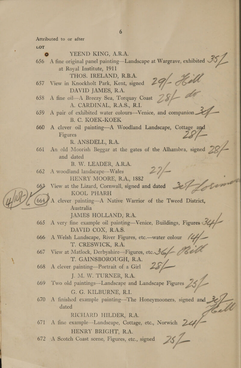 LOT ° YEEND KING, A.R.A. 656 A fine original panel painting—Landscape at Wargrave, exhibited ISL. | at Royal Institute, 1911 THOS. IRELAND, R.B.A. 657 View in Knockholt Park, Kent, signed 2g Ad DAVID JAMES, R.A. ae se 658 A fine oil—A Breezy Sea, Torquay Coast Zé, iy t—- A. CARDINAL, R.A.S., R.D | 659 A pair of exhibited water colours—Venice, and inion ee B. C. KOEK-KOEK ; 660 A clever oil painting—A Woodland Landscape, Cottage a: Figures jam R. ANSDELL, R.A. 661 An old Moorish Beggar at the gates of the Alhambra, signed ZS; / and dated B. W. LEADER, A.R.A. z vA 662 A woodland landscape—Wales yA jp HENRY MOORE, R.A, 1882 &amp; Sp View at the Lizard, Cornwall, signed and dated =) Lor fon cael KOOL PHARH ¥ A clever painting—A Native Warrior of the Tweed District, Australia JAMES HOLLAND, R.A 665 A very fine example oil painting—Venice, Buildings, Figures Sy DAVID COX, R.A:S. 666 A Welsh Landscape, River Figures, etc——water colour (lf — T. CRESWICK, R.A. ae 667 View at Matlock, Derbyshire—Figures, cto 3G JE ra \ T. GAINSBOROUGH, R.A. 668 A clever painting—Portrait of a Girl   JM W TURNERS RA A 669 ‘I'wo old paintings—Landscape and Landscape Figures Z£b \ G. G. KILBURNE, R.L. i 670 A finished example painting—-The Honeymooners, signed and dated (fe RICIIARD HILDER, R.A. j is 671 A fine example—Landscape, Cottage, etc., Norwich LY en HENRY BRIGHT, R.A. 672 A Scotch Coast scene, Figures, etc., signed LS =    —~
