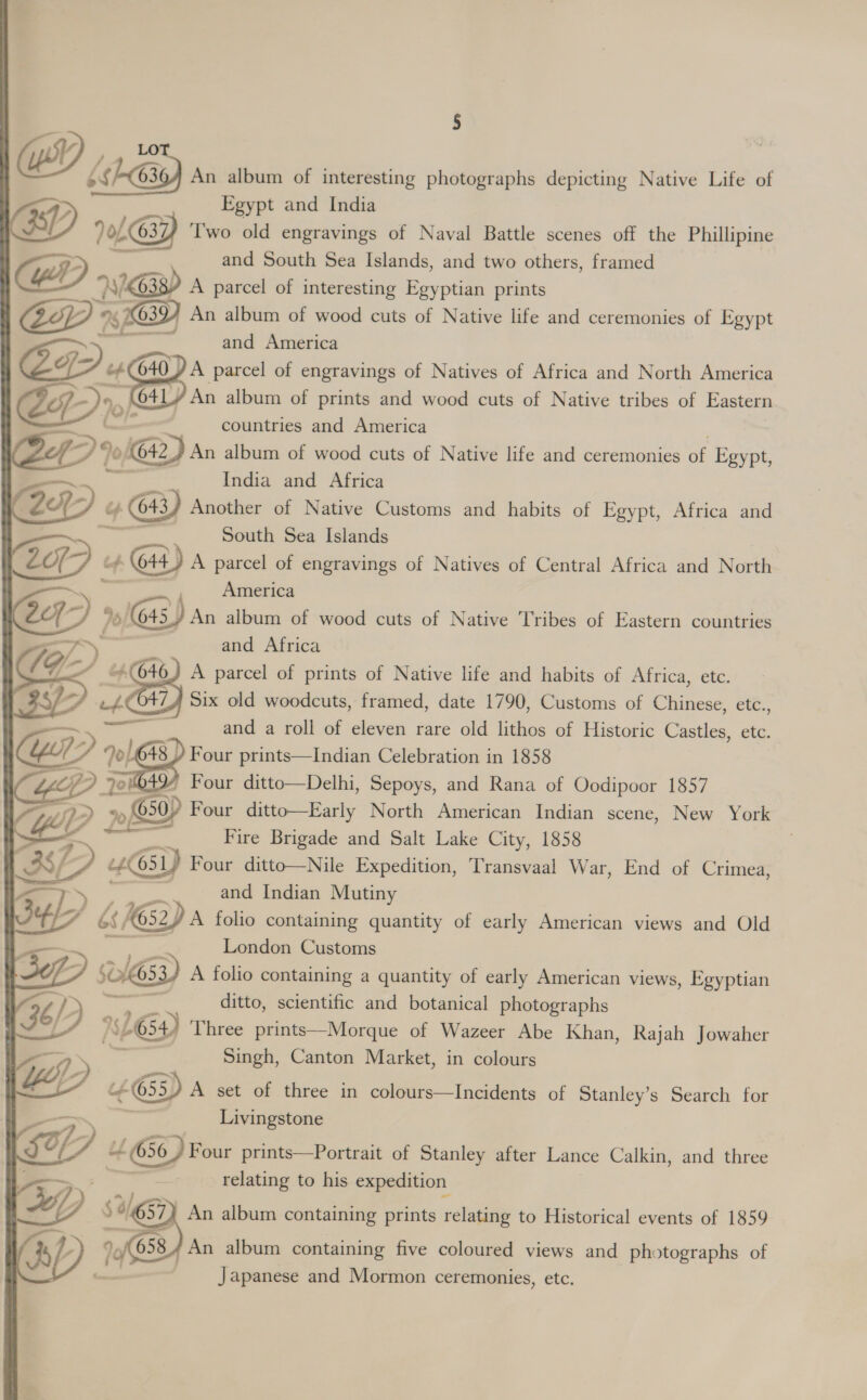 {hG30) An album of interesting photographs depicting Native Life of Egypt and India SL AG), GY), Two old engravings of Naval Battle scenes off the Phillipine and South Sea Islands, and two others, framed “A 97k638) A parcel of interesting Egyptian prints 1D An album of wood cuts of Native life and ceremonies of Egypt and America OF 24640) A parcel of engravings of Natives of Africa and North America e7- Jn, OAL An album of prints and wood cuts of Native tribes of Eastern a countries and America Zp? G42) An album of wood cuts of Native life and ceremonies a Egypt, —— 7 India and Africa 24 > cy 4 GY Another of Native Customs and habits of Egypt, Africa and South Sea Islands Zo 2H) : ifs G44) A parcel of engravings of Natives of Central Africa and North ——, America tq) %/ 645) An album of wood cuts of Native Tribes of Eastern countries m7) : and Africa / G- (040) A parcel of prints of Native life and habits of Africa, etc. ) 7, wv Six old woodcuts, framed, date 1790, Customs of Chinese, etc., and a roll of eleven rare old lithos of Historic Castles, etc. 4043 / Four prints—Indian Celebration in 1858 ao G49) Four ditto—Delhi, Sepoys, and Rana of Oodipoor 1857 YW? »&amp; +p 650? Four ditto—Early North American Indian scene, New York Fire Brigade and Salt Lake City, 1858 387. 2 cH 651) Four ditto—Nile Expedition, Transvaal War, End of Crimea, 5 and Indian Mutiny 3e4/ P bs G52 Da folio containing quantity of early American views and Old London Customs a 3) SOLG53) A folio containing a quantity of early American views, Egyptian  36) - ) ditto, scientific and botanical photographs 3 If L654) Three prints—Morque of Wazeer Abe Khan, Rajah Jowaher SD Singh, Canton Market, in colours “DP “&amp; 655) A set of three in colours—Incidents of Stanley’s Search for Livingstone Ty, 4 Gon prints—Portrait of Stanley after Lance Calkin, and three relating to his expedition £7, YD Sa 657) An album containing prints relating to Historical events of 1859 HD 3 cy An album containing five coloured views and photographs of : . Japanese and Mormon ceremonies, etc. ~