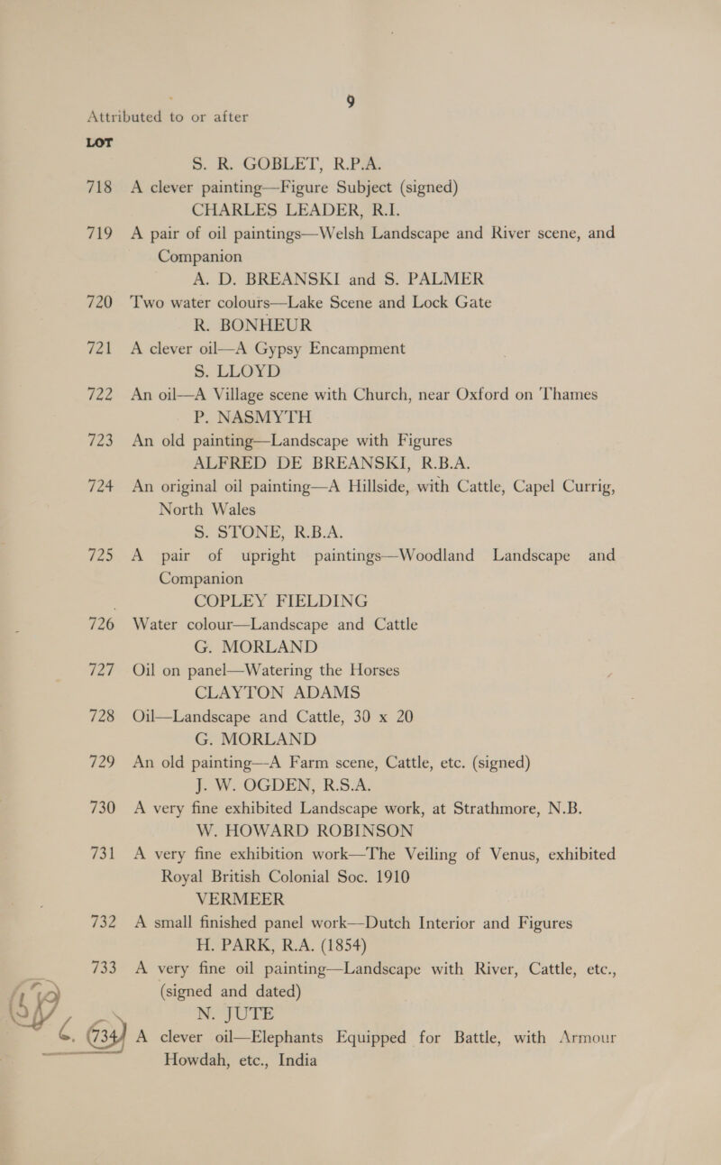718 719 720 721 722 @ 724 725 726 727 728 729 730 (eh 732 733 S. R. GOBLET, R.P.A. A clever painting—Figure Subject (signed) CHARLES LEADER, R.I. A pair of oil paintings—Welsh Landscape and River scene, and Companion A. D. BREANSKI and S. PALMER Two water colours—Lake Scene and Lock Gate R. BONHEUR A clever oil—A Gypsy Encampment S. LLOYD An oil—A Village scene with Church, near Oxford on ‘Thames P. NASMYTH An old painting—Landscape with Figures ALFRED DE BREANSKI, R.B.A. An original oil painting—A Hillside, with Cattle, Capel Currig, North Wales 5S. STONE, R.B.A. A pair of upright paintings—Woodland Landscape and Companion COPLEY FIELDING Water colour—Landscape and Cattle G. MORLAND Oil on panel—Watering the Horses CLAYTON ADAMS Oil—Landscape and Cattle, 30 x 20 G. MORLAND An old painting—A Farm scene, Cattle, etc. (signed) J. W. OGDEN, R:S.A. A very fine exhibited Landscape work, at Strathmore, N.B. W. HOWARD ROBINSON A very fine exhibition work—The Veiling of Venus, exhibited Royal British Colonial Soc. 1910 VERMEER A small finished panel work—Dutch Interior and Figures H. PARK, R.A. (1854) A very fine oil painting—Landscape with River, Cattle, etc., (signed and dated) NW. JUTE A clever oil—Elephants Equipped for Battle, with Armour Howdah, etc., India