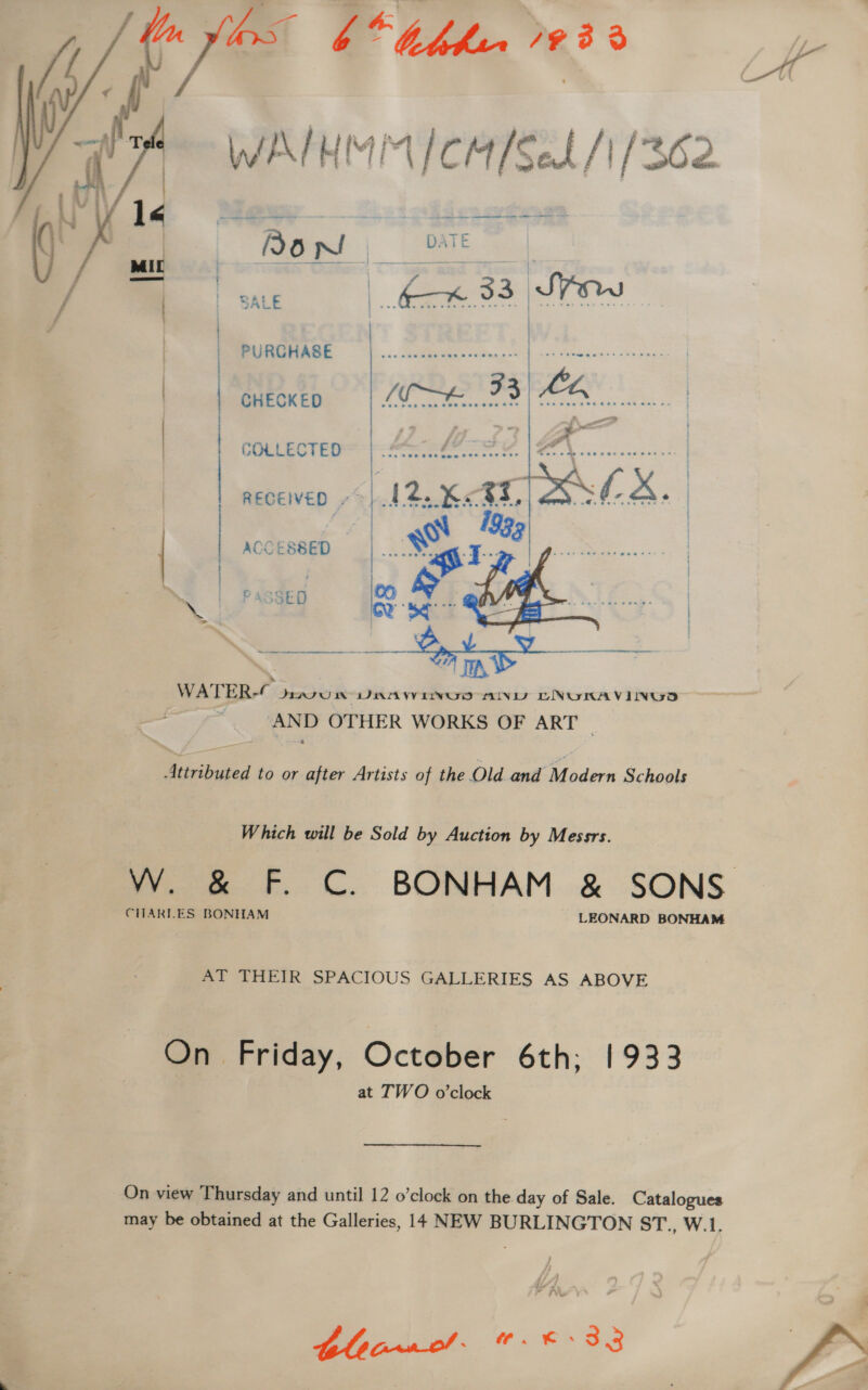 Fe 6° thhur   WATH IM Mirada a / [36 A ee ements | Bo ied | ie D- ATE | SALE | 33 Sow | | PURGHASE i | Exec Segoe | CHECKED spt 33 ya | | MoS a... | COLLECTED x | | RECEWED “|. | ACCESSED ee PASSED  Attributed to or after Artists of the Old and Modern Schools Which will be Sold by Auction by Messrs. CHARLES BONHAM LEONARD BONHAM AT THEIR SPACIOUS GALLERIES AS ABOVE On Friday, October 6th; 1933 at TWO o’clock On view Thursday and until 12 o’clock on the day of Sale. Catalogues may be obtained at the Galleries, 14 NEW BURLINGTON ST., W.1. ee Yr Te ¥ tle pf. &amp;. ©-33