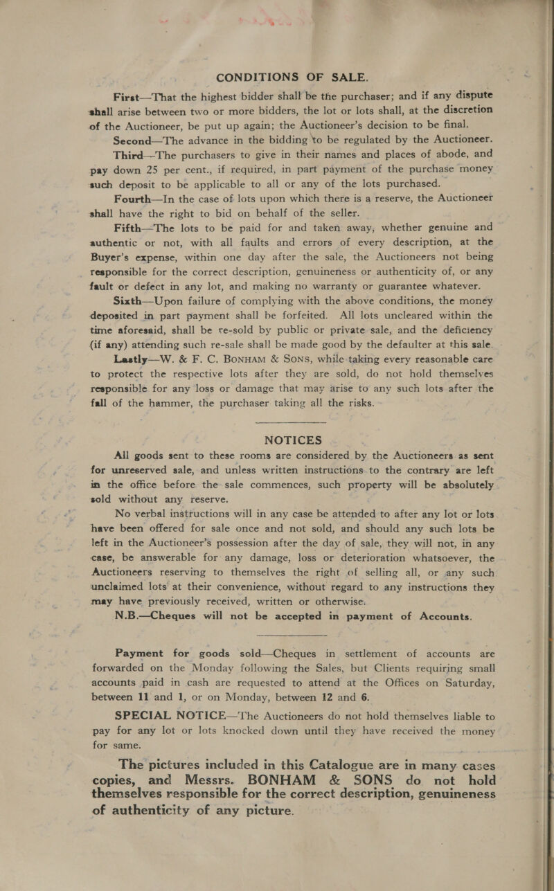 CONDITIONS OF SALE. First—That the highest bidder shall be the purchaser; and if any dispute shall arise between two or more bidders, the lot or lots shall, at the discretion of the Auctioneer, be put up again; the Auctioneer’s decision to be final. Second—The advance in the bidding to be regulated by the Auctioneer. Third—The purchasers to give in their names and places of abode, and pay down 25 per cent., if required, in part payment of the purchase money such deposit to be applicable to all or any of the lots purchased. Fourth—In the case of lots upon which there is a reserve, the Auctioneer shall have the right to bid on behalf of the seller. Fifth—The lots to be paid for and taken away, whether genuine and authentic or not, with all faults and errors of every description, at the Buyer’s expense, within one day after the sale, the Auctioneers not being responsible for the correct description, genuineness or authenticity of, or any fault or defect in any lot, and making no warranty or guarantee whatever. Sixth—Upon failure of complying with the above conditions, the money deposited in part payment shall be forfeited. All lots uncleared within the time aforesaid, shall be re-sold by public or private sale, and the deficiency (if any) attending such re-sale shall be made good by the defaulter at this sale. Lastly—W. &amp; F. C. Bonuam &amp; Sons, while taking every reasonable care to protect the respective lots after they are sold, do not hold themselves responsible for any loss or damage that may arise to any such lots after the fall of the hammer, the purchaser taking all the risks. - NOTICES All goods sent to these rooms are considered by the Auctioneers as sent for unreserved sale, and unless written instructions to the contrary are left im the office before the sale commences, such property will be absolutely sold without any reserve. No verbal instructions will in any case be attended to after any lot or lots have been offered for sale once and not sold, and should any such lots be left in the Auctioneer’s possession after the day of sale, they will not, in any case, be answerable for any damage, loss or deterioration whatsoever, the Auctioneers reserving to themselves the right of selling all, or any such unclaimed lots at their convenience, without regard to any instructions they may have previously received, written or otherwise. N.B.—Cheques will not be accepted in payment of Accounts. Payment for goods sold—Cheques in settlement of accounts are forwarded on the Monday following the Sales, but Clients requiring small accounts paid in cash are requested to attend at the Offices on Saturday, between 11 and 1, or on Monday, between 12 and 6. SPECIAL NOTICE—The Auctioneers do not hold themselves liable to pay for any lot or lots knocked down until they have received the money for same. The pictures included in this Catalogue are in many cases copies, and Messrs. BONHAM &amp; SONS do not hold themselves responsible for the correct description, genuineness of authenticity of any picture.