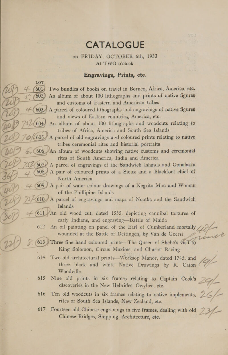CATALOGUE on FRIDAY, OCTOBER 6th, 1933 At ‘WO o'clock Engravings, Prints, etc. LOT £ 60 Two bundles of books on travel in Borneo, Africa, America, ete. - 602) An album of about 100 lithographs and prints of native figures S and customs of Eastern and American tribes  ws) A parcel of coloured lithographs and engravings of native figures and views of Eastern countries, America, etc. 73 fs Lo 60- An album of about 100 lithographs and wocdcuts relating to . —e = tribes of Africa, America and South Sea Islands ‘$e yp 70k 605 4 A parcel of old engravings ard coloured prints relating to native — tribes ceremonial rites and historial portraits : yoi° VS, 6.0 606 ‘An album of woodcuts showing native customs and ceremonial rites of South America, India and America OS atallie — = ey ; WZZ 75200 A parcel of engravings of the Sandwich Islands and Oonalaska Si Yy'     Pa $f) ; ef. (6084 A pair of coloured prints of a Sioux and a Blackfoot chief of 7 casa. North America — PT. + 609) A pair of water colour drawings of a Negrito Man and Woman is 4 of the Phillipine Islands a IKI) A parcel of engravings and maps of Nootka and the Sandwich —— pee Islands y). Lof- (GlLy ‘An old wood cut, dated 1555, depicting cannibal tortures of ES early Indians, and engraving—Battle of Maida 612 An oil painting on panel of the Earl of Cumberland mortally LG; 9f- ad wounded at the Battle of Dettingen, by Van de Goerst 41 4’ /) 5. (613 ) Three fine hand coloured prints—The Queen of Sheba’s visit &amp; = King Solomon, Circus Maxims, and Chariot Racing 614 Two old architectural prints—Worksop Manor, dated 1745, and three black and white Native Drawings by R. Caton ¢ (G- je Woodville ; 615 Nine old prints in six frames relating to Captain Cook's ~j<»/ discoveries in the New Hebrides, Owyhee, etc. at = 616 ‘Ten old woodcuts in six frames relating to native implements, 26f- rites of South Sea Islands, New Zealand, etc. . tor i € 617 Fourteen old Chinese engravings in five frames, dealing with old A 3f- Chinese Bridges, Shipping, Architecture, etc,
