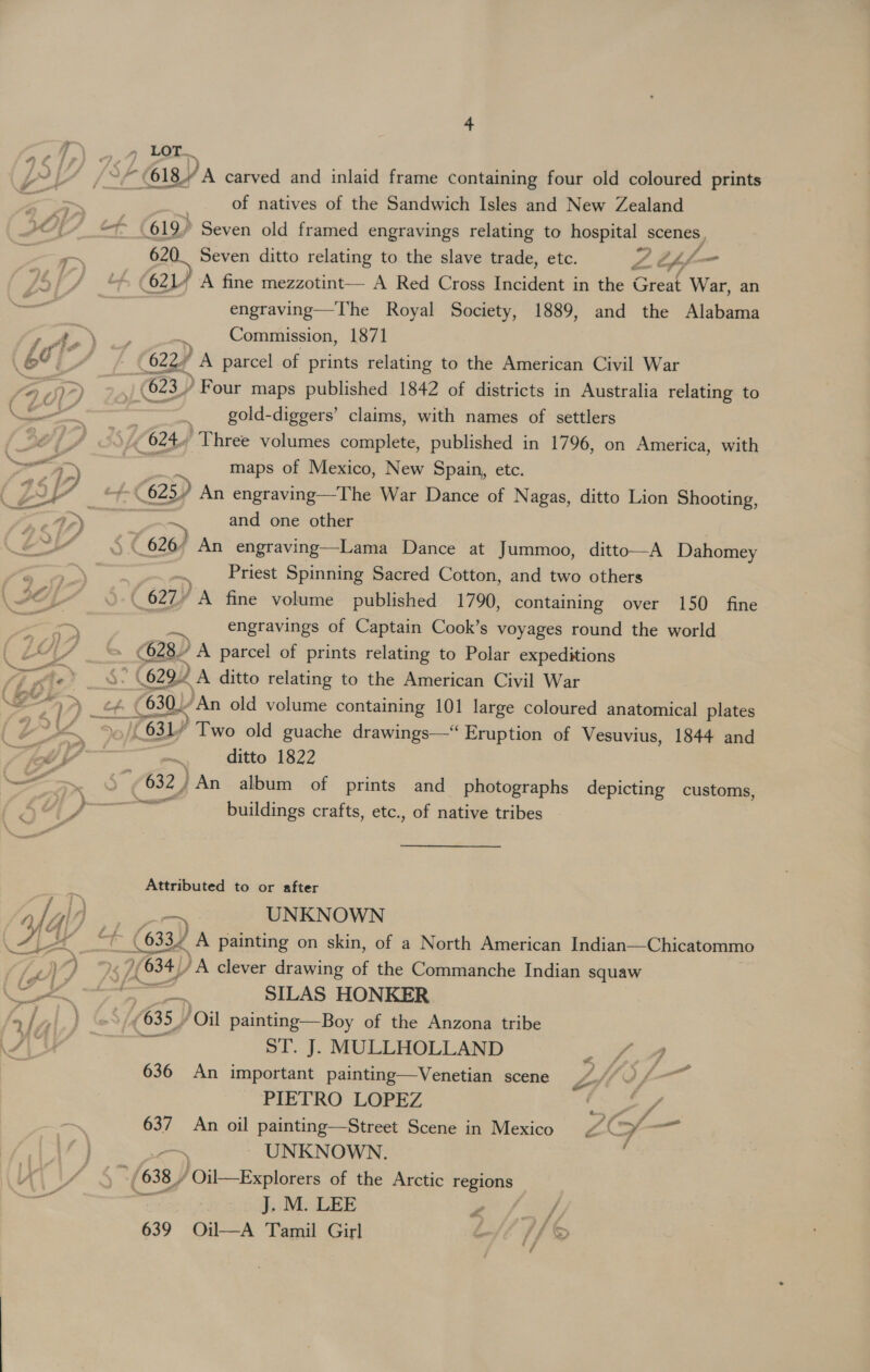 , 9 LOT. /Sp 618 A carved and inlaid frame containing four old coloured prints = of natives of the Sandwich Isles and New Zealand (7 _ 619) Seven old framed engravings relating to hospital scenes, = les Seven ditto relating to the slave trade, etc. 2 th f— 621” A fine mezzotint— A Red Cross Incident in the Great War, an engraving—The Royal Society, 1889, and the Alabama a aie a5 Commission, 1871 cia 6227 A parcel of prints relating to the American Civil War fap) (623) Four maps published 1842 of districts in Australia relating to Cot _ gold-diggers’ claims, with names of settlers 624 Three volumes complete, published in 1796, on America, with a5 - 7 maps of Mexico, New Spain, etc. 2 iA ~ 625) An engraving—The War Dance of Nagas, ditto Lion Shooting, - re 2) and one other 6? aime, © 626/ An engraving—Lama Dance at Jummoo, ditto—A Dahomey “ag: Priest Spinning Sacred Cotton, and two others C7 Lb ( 627/ “A fine volume published 1790, containing over 150 fine ras engravings of Captain Cook’s voyages round the world “4 = (028 A parcel of prints relating to Polar expeditions ji Ae’ | (629.2 A ditto relating to the American Civil War ve \ 630) ‘An old volume containing 101 large coloured anatomical plates 3 pee a (631) Two old guache drawings—“ Eruption of Vesuvius, 1844 and 7 7 — oe ditto 1822 = > . { (032 } /An album of prints and photographs depicting customs, saueress buildings crafts, etc., of native tribes — ‘. Attributed to or after rlyld ms UNKNOWN : (633/ _A painting on skin, of a North American Indian—Chicatommo a ) 1/634 )A clever drawing of the Commanche Indian squaw Cs gt SILAS HONKER A / ; GS (635 / Oil painting—Boy of the Anzona tribe J/\ ast ST. J. MULLHOLLAND a ee ; 636 An important painting—Venetian scene Z ) L— PIETRO LOPEZ ye 637 An oil painting—Street Scene in Mexico £4© oes ere ~ UNKNOWN. *(638_/ Oil—Explorers of the Arctic ee gio J. M. LEE : 639 Oil—A Tamil Girl