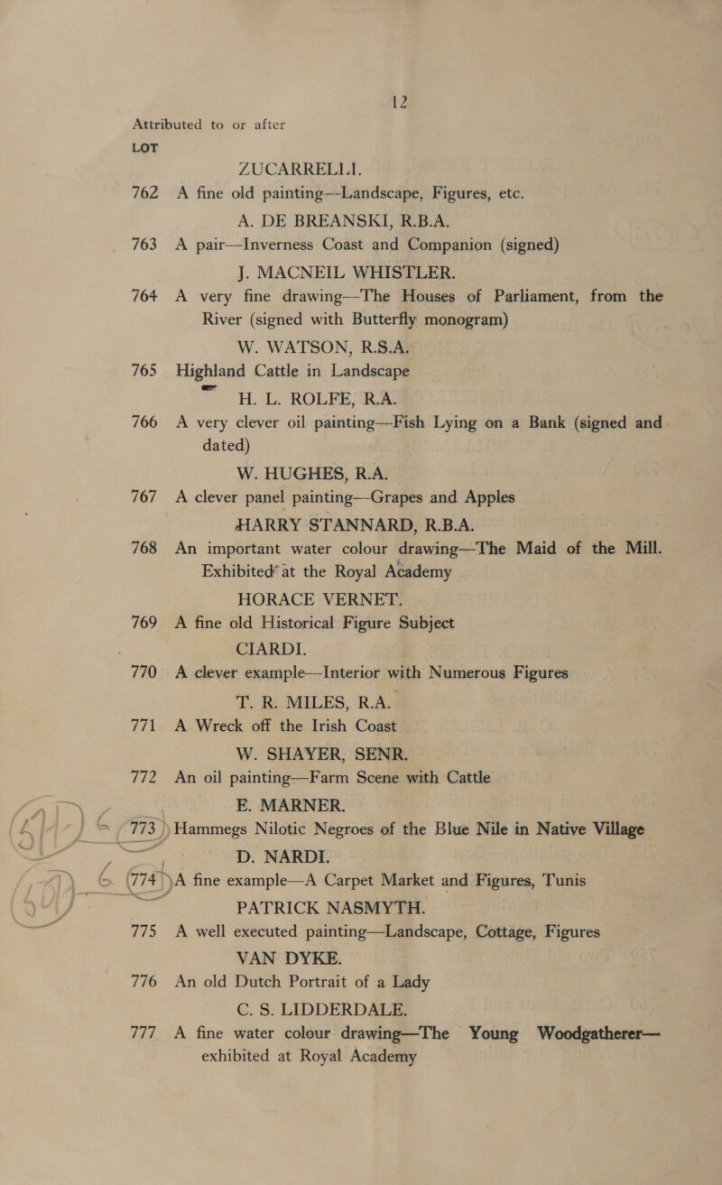 762 763 765 766 767 768 769 770 771 fie 775 776 777 ZUCARRELLJ. A fine old painting—-Landscape, Figures, etc. A. DE BREANSKI, R.B.A. A pair—Inverness Coast and Companion (signed) J. MACNEIL WHISTLER. A very fine drawing—The Houses of Parliament, from the River (signed with Butterfly monogram) W. WATSON, R.S.A. Highland Cattle in Landscape ~ . HoL. ROLFEME A very clever oil painting—Fish Lying on a Bank (signed and dated) : W. HUGHES, R.A. | A clever panel painting—Grapes and Apples HARRY STANNARD, R.B.A. An important water colour drawing—The Maid of the Mill. Exhibited’ at the Royal Academy HORACE VERNET. A fine old Historical Figure Subject CIARDI. , A clever example—Interior with Numerous Figures T. R. MILES, R.A. A Wreck off the Irish Coast W. SHAYER, SENR. An oil painting—Farm Scene with Cattle E. MARNER. Hammegs Nilotic Negroes of the Blue Nile in Native Village D. NARDI. PATRICK NASMYTH. A well executed painting—Landscape, Cottage, Figures VAN DYKE. An old Dutch Portrait of a Lady C. S. LIDDERDALE. | A fine water colour drawing—The Young Woodgatherer— exhibited at Royal Academy
