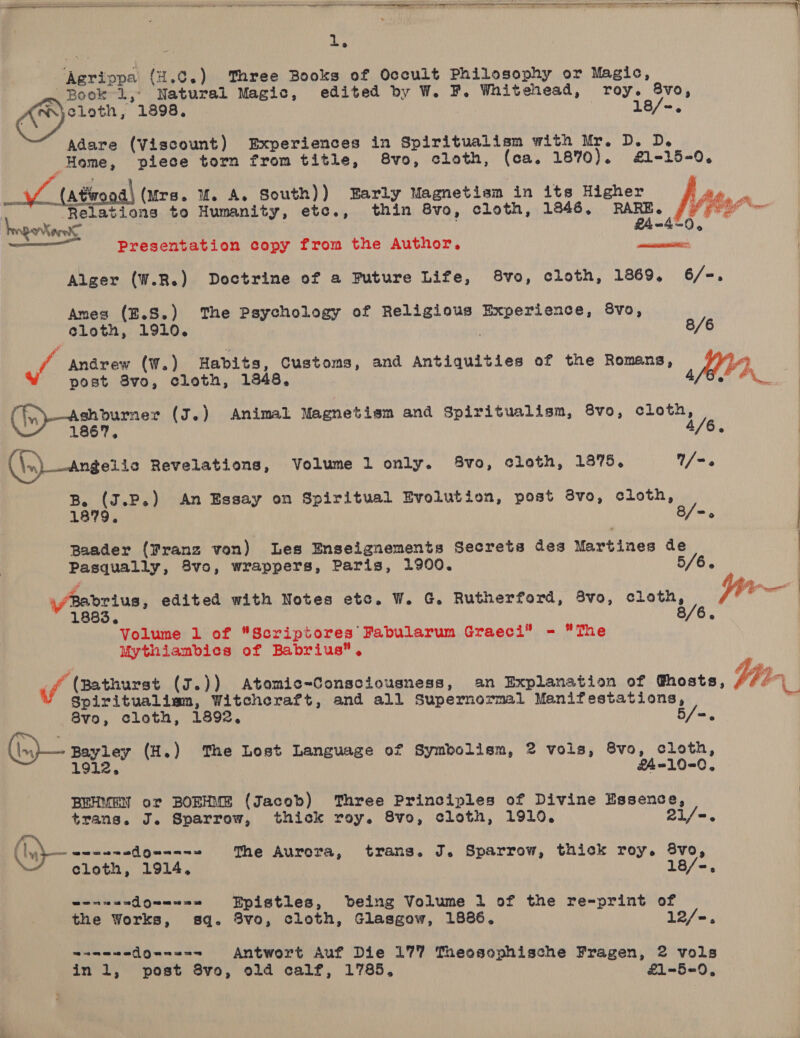              ‘Agrippa (H.0.) Three Books of Occult Philosophy or Magic, Book 1, Natural Magic, edited by W. F. Whitehead, roy. vie: ; 18 ry iialan 1898. =. Adare (Viscount) Experiences in Spiritualism with Mr. D. D. Home, piece torn from title, 8vo, cloth, (ca. 1870). #£1-15-0. V7 (afeoadl (urs. uM. A. South)) Early Magnetism in its Higher ie. . Relations to Humanity, etc., thin 8vo, cloth, 1846. RARE. Vher— hegeronte 24-40, | —— Presentation copy from the Author. paviratiat: ) Alger (W.R.) Doctrine of a Puture Life, 8vo, cloth, 1869, 6/-. Ames (E.S.) The Psychology of Religious Experience, 8vo, Cloth, 1910. 8/6 Jf Andrew (W.) Habits, Customs, and Antiquities of the Romans, | post 8vo, cloth, 1348, Afar ON   Ashburner (J.) Animal Magnetism and Spiritualism, 8vo, ce (in—  1867. ° (\s) —angeite Revelations, Volume 1 only. 8vo, cloth, 1875. /-. 1879. 8/=. Baader (Franz von) Les Enseignements Secrets des Martines de Pasqually, 8vo, wrappers, Paris, 1900. 5/6. : B. (J.P.) An Essay on Spiritual Evolution, post 8vo, cloth, : wr | \/Babrius, edited with Notes ete. W. G, Rutherford, 8vo, cloth, 1883, Volume 1 of Scriptores Fabularum Graeci® - The Mythiambics of Babrius”. (ff (Bathurst (7.)) Atomic-Consciousness, an Explanation of Ghosts, Vier Spiritualiam, Witchcraft, and all Supernormal Manifestations, ' 8vo, cloth, 1892. 5/=. ((n)— Bayrey (H.) The Lost Language of Symbolism, 2 vols, 8vo, cloth, 1912, f4-10-0, BEHMEN or BORHME (Jacob) ‘Three Principles of Divine Essence, trans. J. Sparrow, thick roy. 8vo, cloth, 1910. 21/-. Pe The Aurora, trans. J. Sparrow, thick roy. 8vo, cloth, 1914, 18/-, @ e wae a eG] Qo ne Epistles, being Volume 1 of the re-print of the Works, sq. 3vo, cloth, Glasgow, 1886. 12/-. wamawadQunana Antwort Auf Die 177 Theosophische Fragen, 2 vols inl, post 8vo, old calf, 1785. £1-5=90,