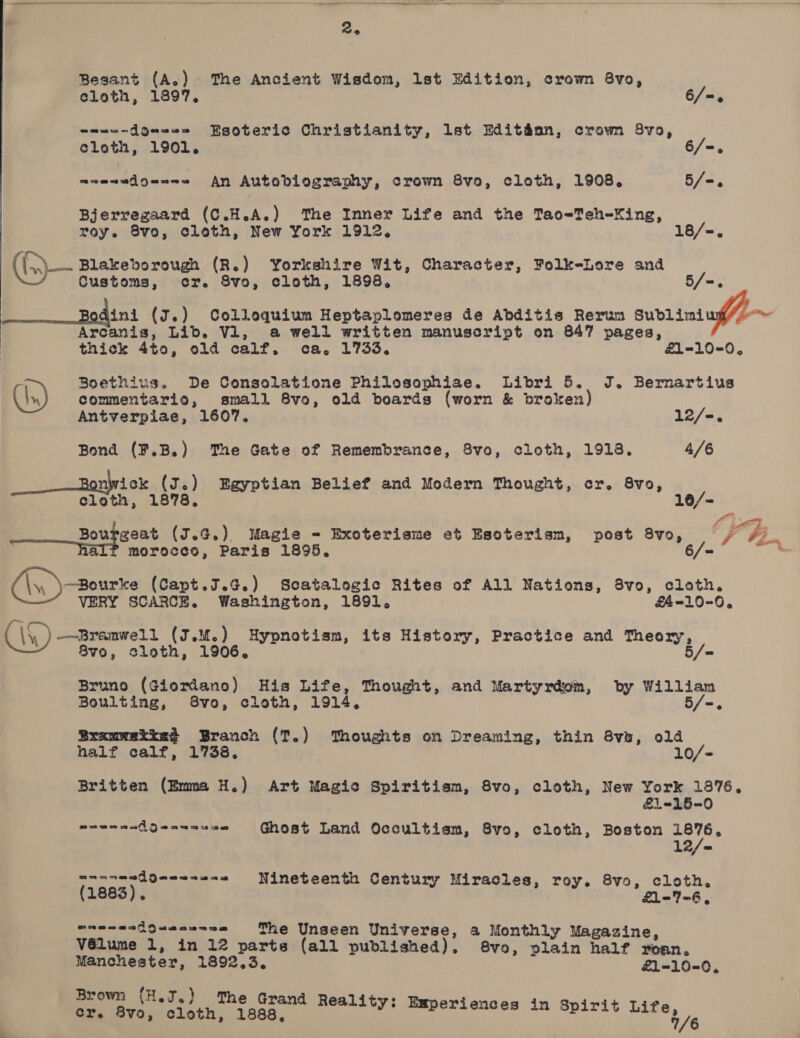   Besant (A.) The Ancient Wisdom, lst Edition, crown 8vo, eloth, 1897. 6/=. onwe-dQeee= Esoteric Christianity, lst Editdan, crown 8vo, cloth, 1901. 6/=. maewedouns= An Autobiography, crown 8vo, cloth, 1908. 5/=. Bjerregaard (C.H.A.) ‘The Inner Life and the Tao-Teh-Xing, roy. 8vo, cloth, New York 1912. 18/-,. (>). Blakeborough (R.) Yorkshire Wit, Character, Folk-Lore and Customs, cr. 8vo, cloth, 1898. 5/=. 3 ini (J.) Colloquium Heptaplomeres de Abditis Rerum Sublimniug/- Arcanis, Lib. V1, a well written manuscript on 847 pages, thick 4to, old calf. ca. 1733. £1=-10=0 7 Boethius. De Consolatione Philosophiae. Libri 5. J. Bernartius Cn) commentario, small 8vo, old boards (worn &amp; broken Antverpiae, 1607. 12/-. Bond (¥.B.) The Gate of Remembrance, 8vo, cloth, 1918. 4/6 __— Bonwick (J.) Egyptian Belief and Modern Thought, cr. 8vo, cloth, 1878, 10/- | OL. ———_Bouggeat (J.G,). Magie - Exoterisme et Esoterism, post 8vo, bho aL? morocco, Paris 1895. 6/= —Bourke (Capt.J.¢G.) Scatalogic Rites of All Nations, 8vo, cloth. VERY SCARCE. Washington, 1891, £4-10-0, C\\) —Bramwe12 (J.u@.) Hypnotism, its History, Practice and Theory, 8v0, sloth, 1906. 5/= Bruno (Giordano) His Life, Thought, and Martyrdom, by Willian Boulting, 8vo, cloth, 1914, 5/-. Bramwetie? Branch (T.) Thoughts on Dreaming, thin 8vu, old half calf, 1738. 10/- Britten (Emma H.) Art Magic Spiritism, 8vo, cloth, New York 1876. £1=15-0 eeenaadgen---2= Ghost Land Occultism, 8vo, cloth, Boston need 1 snacandQqew-e-8 Nineteenth Century Miracles, roy. 8vo, cloth, (1883). £1-7-6, wrenesiQuenn=ne The Unseen Universe, a Monthly Magazine, V6élume 1, in 12 parts (all published), 8vo, plain half yoan. Manchester, 1892.3. £1-10-0, Brown (H.J.) The Grand Reality: ge ees, secs y: Esperiences in Spirit 8 fa