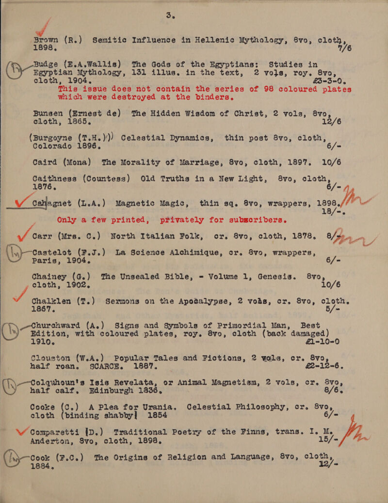 Beene (R.) Semitic Influence in Hellenic Mythology, 8vo, cloth, ° 7 r Budge (E.A.Wallis) The Gods of the Egyptians: Studies in Egyptian Mythology, 151 illus. in the text, 2 vojs, roy. 8vo, cloth, 1904. : £-3=0, This issue does not contain the series of 98 coloured plates wiich were destroyed at the binders. Bunsen (Ernest de) The Hidden Wisdom of Christ, 2 vols, 8vo, cloth, 1865, (Burgoyne (1.H.))) Celestial Dynamics, thin post 8vo, cloth, Colorado 1896, Caird (Mona) ‘The Morality of Marriage, 8vo, cloth, 1897. 10/6 chp cbt (Countess) Old Truths in a New Light, 8vo, cloth, 1876, : o) _V cetlagnet (L.A.e) Magnetic Magic, thin sq. 8vo, wrappers, 1898,/ Leet Only a few printed, privately for subscribers. a ‘; s S shies (Mre. ©.) North Italian Folk, ocr. 8vo, cloth, 1878, 8/ $5, , | ae, (\nyeastetot (#.3.) La Seience Alchimique, cr. 8vo, wrappers, 6/= Chainey (G.) The Unsealed Bible, = Volume 1, Genesis. 8vo, cloth ? 1902. 10/6 a pha (T,) Sexmons on the Apo@alypse, 2 vois, cr. Svo, cloth. 1867, m occa onward (A.) Signs and Symbols of Primordial Man, Best (\) Edition, with coloured plates, roy. 8vo, cloth (back damaged) 1910.  £1-10-0 Clouston (W.A.) Popular Tales and Fictions, 2 wols, cr. 8vo, half roan. SCARCE. 1887. &amp;2-12~6, -~Colquhoun's Isis Revelata, or Animal Magnetism, 2 vols, cr. 8vo, half calf, Edinburgh 13836, Cooke (C.) A Plea for Urania. Celestial Philosophy, cr, abt, cloth (binding shabby] 1854 \w Comparetti jp.) Traditional Poetry of the Finns, trans. I. M. Anderton, Svo, cloth, 1898, 15/< (/yCook (¥.C.) ‘The Origins of Religion and Language, 8vo, cloth, — 1834,