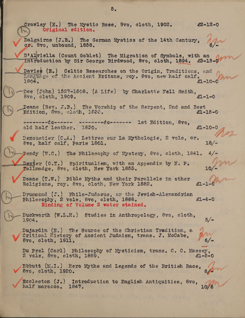 5. Crawley (B.) ‘The Mystic Rose, 8v0, cloth, 1902, £2-12=0 Original edition. f} GT) ge wr Pf ye ae Dalgairns (J.B.) The German Mystics of the 14th Century, 8vo, unbound, 1858, 2 Ae iella (Count Goblet) The Migration of Symbols, with an i ‘Antroduction by Sir George Birdwood, 8vo, cloth, 1894. a1 5-0 i Davie (E.) Celtic Researches on the Origin, Treditions, and . Languege of the Ancient Britons, roy. 8vo, new half calf, Yr  1804, £1-10= co; \\)-—pDee (John) 1527-1608. (A Life) by Charlotte Fell smith, Sve, cloth, 1909. &amp;1-1-0 hy Deane (Rev. J.B.) The Worship of the Serpent, @nd and Best Ch) Edition, Svo, cloth, 1866, £1-15-0 urwancas Quacece wamsceealG @e os os Gs Gs ow = ist Edition, evo, old half leather, 1830, £1=-10=0 Ff 4 eer? f Demoustier (C.A.) Lettres sur Lea Mythologie, 2 vols, cr. it: Svo, half calf, Paris 1801. 18/- a. \n Pendy (w.c.) The Philosophy of Mystery, 8Svo, cloth, 1841, 4/- er (G.T.) Spiritualiem, with an Appendix by N. P. Sd dad Pallimadge, Sve, cloth, New York 1853, 10/= Doane (T.W.) Bible Myths and their Parallels in other (jee Religions, roy. 8vo, cloth, New York 1882, £1l-1=0 © 1, Drummond (J.) Phile-Judaeus, or the Jewish-Alexandrian Philosophy, 2 vols, &amp;vo, cloth, 1886, . &amp;£L4—_0 Binding of Volume 2 water stained. : Sis (W.L.H.) Studies in Anthropology, 8vo, cloth, y | ia 0 e wa Dujardin (E.) The Source of the Christian Tradition, a { (Critical Eistory of Ancient Judaism, trans. J, McCabe, ff 8vo, Gloth, 1911. 6/=    Du Prel (Carl) Philosophy of Mysticiem, trans. C. C. Massey, &amp; vols, 8vo, cloth, 1889, £1-5-0 Ebbutt (1f.2.) Hero Myths and Legends of the British Race, (/_. Vv 8v0, cloth, 1920, VY ae Eccleston (J.) Introduction to English Antiquities, 6vo, “)y» | W half morocco. 1847, 10/6 % 