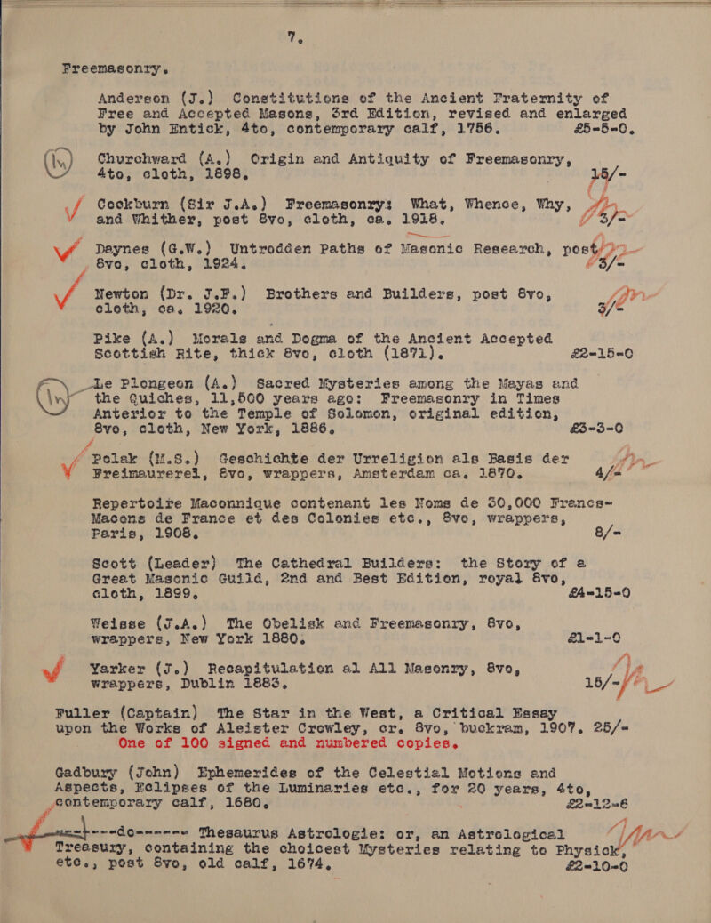     Freemasonry. Anderson (J.) Constitutions of the Ancient Fraternity of (iy) Churchward (A.) Origin and Antiquity of Freemasonry, 4to, cloth, 1898. o P and Whither, post 8vo, cloth, ca, 1918, mgs = . 8¥o, cloth, 1924,  a Newton (Dr. 3.F.) Brothers and Builders, post 8vo, fpr cloth, ca. 1920. 3/= Pike {A.) Morals and Dogma of the Ancient Accepted Scottish Rite, thick 6vo, cleth (1871). E2-15-0 ’ _-Le Plengeon (A.) Sacred Mysteries among the Mayas and the Quiches, 11,560 years ege: Freemasonry in Times Anterior to the Temple of Solomon, criginal edition, S8vo, cloth, New York, 1886. £3=-3=0 f 4 / Polak (M.8.) Geschichte der Urreligion als Basis der fin. Vv Freimaurerel, Evo, wrappers, Amsterdam ca, 1870, afm” Repertoire Maconnique contenant les Noms de 30,000 Francs-« Macens de France et des Colonies etc., 8vo, wrappers, Peris, 1908, 8/= Scott (Leader) ‘The Cathedral Builders: the Story of a Great Masonic Guild, @nd and Best Edition, royal &amp;vo, cloth, 1899, &amp;£4-15-90 Weisse (J.A.) The Obelisk and Freemasonry, 8vo, wrappers, New York 1880, £1-1-0 ‘ ft of Yarker (J.) Recapitulation a1 All Masonry, 8vo, i a wrappers, Dublin 1883, 18/-//),_- Puller (Captain) The Star in the West, a Critical Essay One of 100 signed and numbered copies. Gadbury (John) Ephemerides of the Celestial Motions end Aspects, Eclipses of the Luminaries etc., for 20 years, 4to, contemporary calf, 1680, £20126 ee “4 , apreedo-----« Thesaurus Astrologie: or, an Astrological Yer : Treasury, containing the choicest Mysteries relating to Physic ;