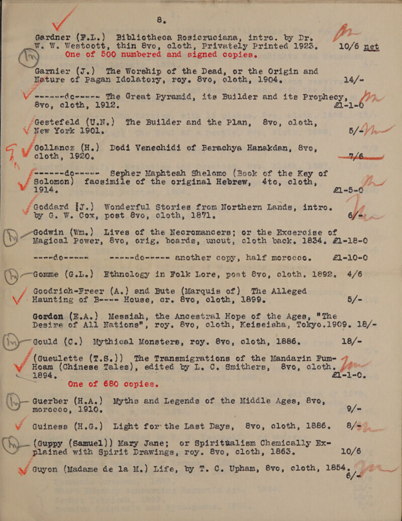         Fi yy pie ae ag en Gerdner (F.L.) Bibliotheca Rosicruciana, intro. by Dr.  One of 500 numbered and signed copies. Garnier (J.) The Worship of the Dead, or the Origin and Neture of Pagan Idolatory, roy. 8vo, cloth, 1904, 14/. 8yo0, cloth, 1912, Ll <1. ‘Gestef eld (U.N.) The Builder and the Plan, 8vo, cloth, New York 1901. 6/6 Vane” \/ colienes (H.) Dodi Venechidi of Berachya Hanakdan, &amp;vo, cloth, 192¢. es P|) : fewwnne do-=<8= Sepher Maphteah Shelomo (Book of the Key of yi Solomon) facsimile ef the original Hebrew, 4to, cleth, fon “1914, £1-5-0 é. “q _f Goddard ig.) Wonderful Stories from Northern Lands, intro. |  by G. W. Cox, post 8vo, cloth, 1871. (TL) Godwin (wm.) Lives of the Necromancers; or the Excercise of oe, Magical Pewer, Svo, orig. boards, wneut, cloth back. 1834, £1-18-0 em Geen aeeae dewee-= another copy, half morocco. £1=-10-0 (}5) Gone (4.L.) Ethnology in Folk Lore, post 8vo, cloth. 1892, 4/6 / Goodrich-Freer (A.) and Bute (Marquis of) ‘The Alleged - Haunting of Be-«= House, cr. &amp;vo, cloth, 1899. 5/- Gordon. (E.A.) Messiah, the Ancestral Hope of the Ages, The ro‘ (wy Gouna (c.) Mythical Monsters, roy. 8vo, cloth, 1886. 18/- ¥ (Gueulette (7.8.)) The Tranemigrations of the Mandarin Fum- 7 Hoam (Chinese Tales), edited by L. C. Smithers, 8vo, cloth. sr   ln 1894, £l-1-0, (ys One of 680 copies. in Guerber (H.A.) Myths and Legends ef the Middle Ages, &amp;vo, morocce, 1910, =  »).- (Guppy (Samuel)) Mary Jane; or Spiritualism Chemically Ex- * plained with Spirit Drawings, roy. 8vo, cloth, 1863, 10/6
