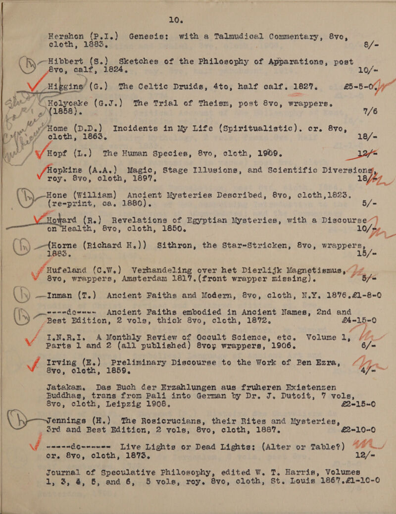  10. Hershon (P.I.) Genesis: with a Talmudicel Commentary, 8vo,  cloth, 1883, 3 | 8/- Rey esbpent (S.) Sketches of the Philosophy of Apparations, post | 8vo, calf, 1824, 10/= S) ‘ ( Bigeine/ (¢.) The Celtic Druids, 4to, half calf. 1827. 2-5-0, Alp / € Holyoeke (aed) The Triel ef Theism, post 8vo, wrappers. i. PA gN\ 1858). } 1/6 ee a i j oe? Alome (D.D.) Incidents in My Life (Spiritualistic). cr. 8vo, Wie cloth, 1863, 18/= ne’ /% Hopf (L.) The Human Species, 8vo, cloth, 1909. _ ir gs ae (A.A.) Magic, Stage Illusions, and Scientific Diversion roy. 8vo, cloth, 1897. 18fhy  \ sruyyeth eae ne Revelations of Egyptian Mysteries, with a page cures”) on Health, 8vo, cloth, 1850, LO/p (Us) {Home (Richard H.)) Sithron, the Star-Stricken, 8vo, wrappers, 1  fiat edane (C.W.) Verhandeling over het Dierlijk Magnetiemus,~ 8vo, wrappers, Amsterdam 1817.(front wrapper missing). Page ly) Inman (T.) Ancient Faiths and Modern, Svo, cloth, N.Y. 1876.£1-8-0 ) Best Baits Ancient Faiths embodied in Ancient Names, 2nd and -Best Edition, 2 vols, thick 8vo, cloth, 1872. | Pay te  ‘ I.N.R.I. A Monthly Review of Occult Science, etc. Volume 1, ' Parts 1 and 2 (all published) 8vop wrappers, 1906.   vd Irving (E.) Preliminary Discourse to the Work of Ben 2 saat &amp;¥yo, cloth, 1859, Jatakeam. Das Buch der Erzahlungen aus fruheren Existenzen Buddhas, trans from Pali into German by Dr. J. Dutoit, 7 vols, Svo, cloth, Leipzig 1908. £2150 ennings (H.) The Rosicrucians, their Rites and Mysteries, ord and Best Edition, 2 vols, 8Svo, cloth, 1887. £2100 | a. Se Live Lights or Dead Lights: (Alter or Table?) #M&amp;_ er. 8vo, cloth, 1873, 12/~ Journal of Speculative Philosophy, edited W. T. Harris, Volumes 1, 3, 4, 8, and 6, 5 vols, roy. 8vo, cloth, St. Louis 1867.£1-10-0  