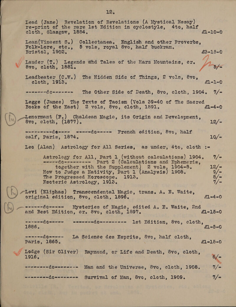  12. Lead (Jane) Revelation of Revelations (A Mystical Essay) re=print of the rare lst Edition in cyclostyle, 4te, half cloth, Glasgew, 1884, £1-10=0 Lean(Vincent S.) Collectanea. English and other Proverbs, Folk=-Lore, etc., 5 vels, royal 8vo, half buckram. Bristol, 1902. £3=15=0 y/ lauder (T.) Legends ahd Tales of the Harz Mountains, er. Lf) Bs ' 8y0, cloth, 1881. eG fe Leadbeater (C.W.) The Hidden Side of Things, 2 vols, &amp;vo, cloth, 1913. £1-1-0  eeeunandQueese-= The Other Side of Death, 8vo, cloth, 1904. /= Legge (James) The Texts of Taoism (Vols 39-40 of The Sacred Books of the East) 2 vols, 8vo, cloth, 1891, 1-4-0 i Lenormant (F.) Chaldean Magic, its Origin and Development, ts ) 8vyo, cloth, (1877). 12/- 06 ou on os os 92 ac os 00 1 @ on os or oe we mes nas (ae os French edition, 8vo, half t calf, Paris, 1874. 10/~  Leo (Alan) Astrology for All Series, as under, 4to, cloth :-= munca dQeceeercan Part 2 (Calculations and Ephemeris, together with the Supplement) 2 vols, 1904-8, 12/= How to Judge a Nativity, Part 1 (Analysis} 1908. 9/= The Progressed Horoscope. 1913, 8/= Esoteric Astrology, 1913. T/ = f Levi (Eliphas) Transcendental Magic, trans. A. E. Waite, original edition, 8vo, cloth, 1896, £1=4<0 URNS ae ae Oye Mysteries of Magic, edited A. EB. Waite, 2nd - and Best Edition, cr. 8vo, cloth, 189. £1-15=0 are aQQuenes emmeneudQuneus---= Ist Edition, 8vo, cloth, 1886, £1=-5=6 sane “dQe=ee- La Science des Esprits, Svo, half cloth, Paris, 1865, £1-15-<6 af Ledge (Sir Oliver) Raymond, or Life and Death, &amp;vo, cloth,  1916, < srreunea(Quanae--= Man and the Universe, 8vo, cloth, 1908. 1/@ eeeremendQaennenee Survival of Man, 8vo, cloth, 1909. / =  