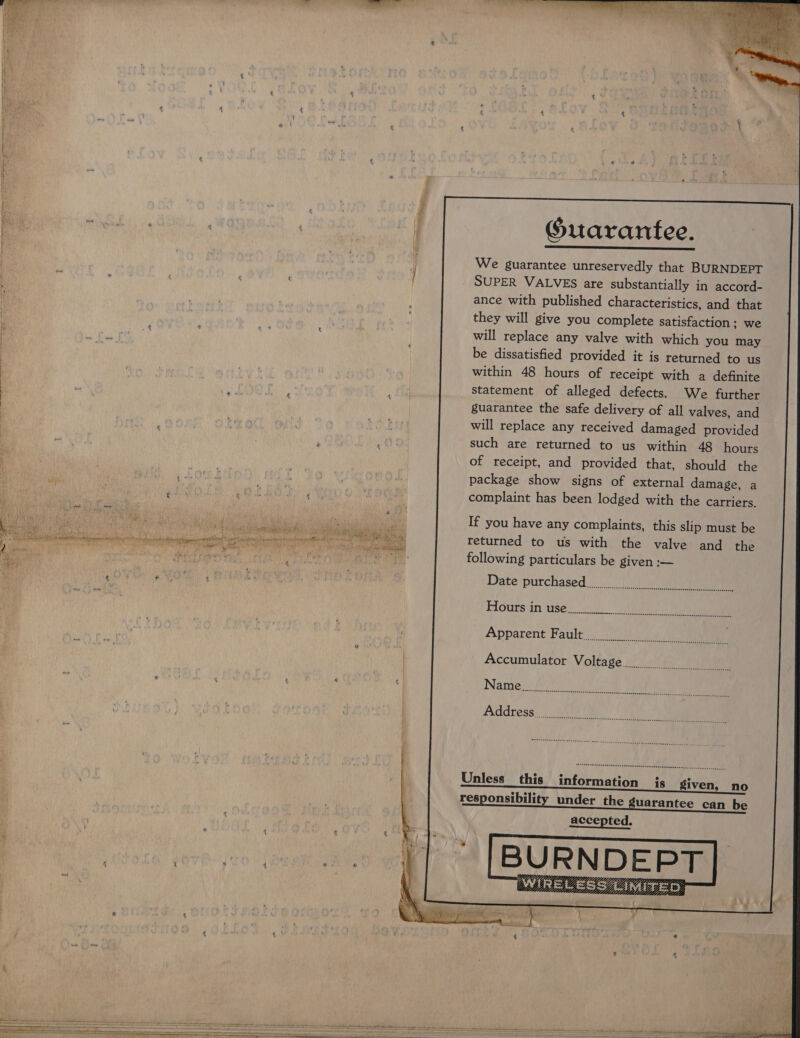    «' ! * f £ 4 t ' — Pa ug * ¥ s “ é i. if ~ 2 “  i , i * 4 Ps } | f ¢ i [ 4 s > 4 Re * if q § : of ht t “ ¢ ¥ f: &amp; 2 \ %. : 4 4    . fy ’ na - vf : ‘  Be ; , As y de 2 “ joe PRS % ee r : a q * ¢ t 4 \ “ ” £ Guarantee. We guarantee unreservedly that BURNDEPT SUPER VALVES are substantially in accord- ance with published characteristics, and that they will give you complete Satisfaction; we will replace any valve with which you may be dissatisfied provided it is returned to us within 48 hours of receipt with a definite statement of alleged defects. We further guarantee the safe delivery of all valves, and will replace any received damaged provided  of receipt, and provided that, should the package show signs of external damage, a complaint has been lodged with the carriers. If you have any complaints, this slip must be returned to us with the valve and the following particulars be given :— Date purchased. Flours an uses: <4) ies 2  accepted, oe i rn ? - ft lth net a he nt el  