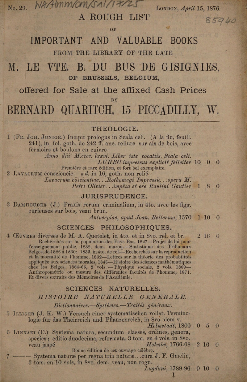 | No.29. WACHNMIN SAIN TZES oxox, April 15, 1876. : A ROUGH LIST' | OF bad IMPORTANT AND VALUABLE BOOKS FROM THE LIBRARY OF THE LATE M. LE VIE, B, DU BUS DE GISIGNIKS. OF BRUSSELS, BELGIUM, | offered for Sale at the affixed Cash Prices 5 BERNARD QUARITCH, 15 PICCADILLY, W. THEOLOGIE. 2 1 (Fr. Jon. Juntor.) Incipit prologus in Scala celi. (A la fin, feuill. eo 241), in fol. goth. de 242 ff. anc. reliure sur ais de bois, avec fermoirs et boulons en cuivre Anno dni M.ccce. leavi. Liber iste vocatiis. Scala celi. LUBEC impressus explicit feliciter 10 0 O Premiére et rare édition, et fort bel exemplaire. 2 LavacrvuM consciencie. s.d. in 16, goth. non relié Lavacrum coscientiae.. .othomagi Impress. . opera M, Petri Olivier. . impeésa et ere Raulint Gautier 1 8 O JURISPRUDENCE. 38 Damnouver (J.) Praxis rerum criminalium, in 4to. avec les figg. eurieuses sur bois, veau brun. ; Antverpiae, apud Joan. Bellerum, 1570 110 0O SCIENCES PHILOSOPHIQUES. 4 (XuvreEs diverses de M. A. Quetelet, in 4to. et in 8vo. rel. et br. 2 1609 Rechérchés sur la population des Pays Bas, 1827—Projet de loi pour Penseignement publie, 1832, dem. maroq.—Statistique des Tribunaux Belges, de 1826 &amp; 1830; 1833, in 4to. de rel.—Recherches sur la reproduction et la mortalité de ’homme, 1832—Lettres sur la théorie des probabilités appliquée aux sciences morales, 1846—Histoire des sciences mathématiques chez les Belges, 1864-66, 2 vols. — Physique sociale, 2 vols. 1869— Anthropométrie ou mesure des. différentes facultés de homme, 1871. Et divers extraits des Mémoires de l’ Académie. ¢ Ov w on &lt; &amp;  ee Nee TR Ce SCIENCES NATURELLES. HISTOIRE NATURELLE GENERALE. Dictionnaires.—Systémes.—Traités généraux. | 5 Inniaer (J. K. W.) Versuch einer systematischen vollst. Termino- logie fiir das Theirreich und Pflanzenreich, in 8vo. ‘dem v. | : Helmstadt, 1800 0 5 O G Linnarr (C.) Systema natura, secundum classes, ordines, genera, Ne species ; editio duodecima, reformata, 3 tom. en 4 vols. in 8vo. “4 veau jaspé . Holmie, 1766-68 216 0 Pa . Bonne édition de cet ouvrage célébre. a ae _7 ——-— Systema nature per regna tria nature. ..cura J. F. Gmelin, = . 3 tom. en 10 vols, in 8yo. dem. yeau, non rogn. _ ee os bl , Lugdunt, 1789-96 9010 Q