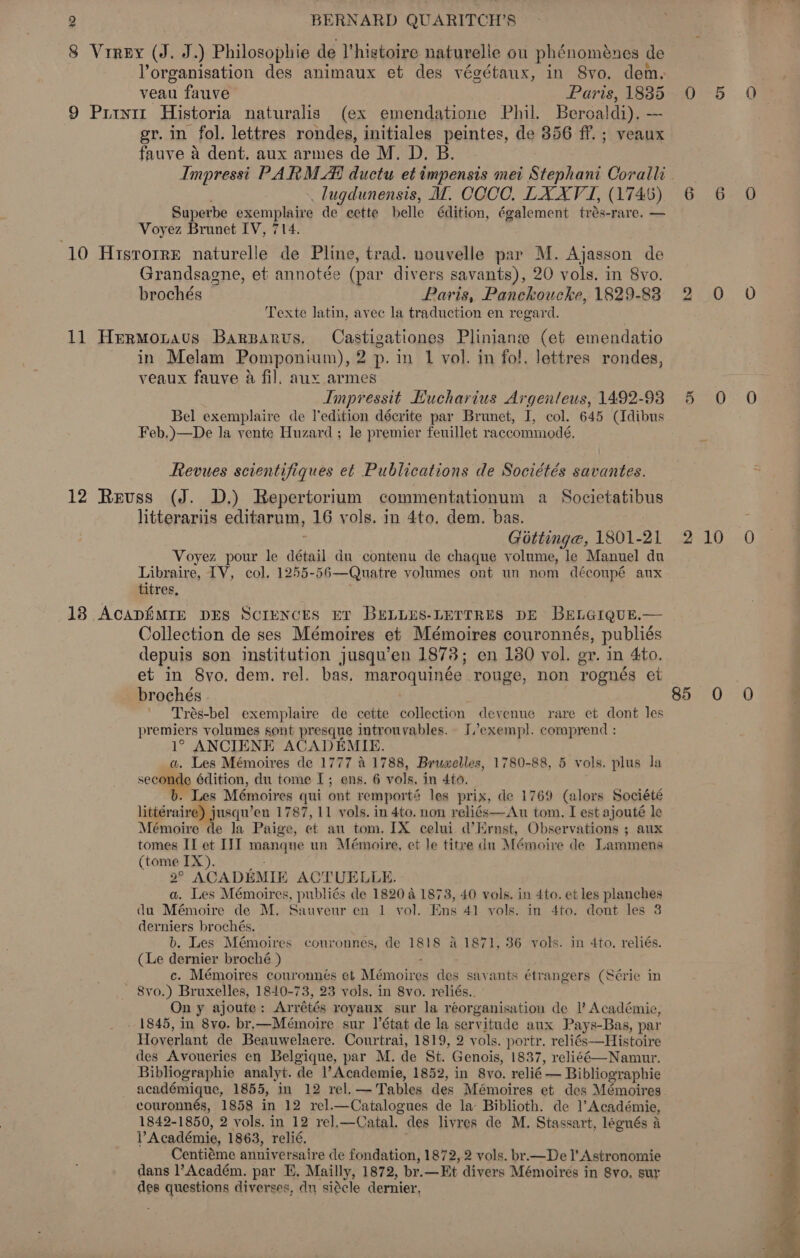 8 Vrrey (J. J.) Philosophie de l'histoire naturelle ou phénoménes de Yorganisation des animaux et des végétaux, in Svo. dem. veau fauve Paris, 18385 9 Priyiz Historia naturalis (ex emendatione Phil. Beroal \di). — gr. in fol. lettres rondes, initiales peintes, de 356 ff. ; veaux fauve a dent, aux armes de M. D. B. Impressi PARM Al ductu et impensis mei Stephani Coralli lugdunensis, MI. COCO. LXXV I, (1746) Superbe exemplaire de cette belle édition, également trés-rare. — Voyez Brunet IV, 714. 10 HisrorrE naturelle de Pline, trad. nouvelle par M. Ajasson de Grandsagne, et annotée (par divers savants), 20 vols. in 8vo. brochés Paris, Panckoucke, 1829-88 Texte latin, avec la traduction en regard. 11 HermMonavus Barparvus, Castigationes Pliniane (et emendatio in Melam Pomponium), 2 p. in 1 vol. in fol. lettres rondes, veaux fauve a fil. aux armes Impressit EKucharius Argenteus, 1492-93 Bel exemplaire de l'edition décrite par Brunet, I, col. 645 (Idibus Feb.)—De la vente Huzard ; le premier feuillet raccommodé, Revues scientifiques et Publications de Sociétés savantes. 12 Reuss (J. D,) Repertorium commentationum a Societatibus litterariis editarum, 16 yols. in 4to. dem. bas. ; Gottinga, 1801-21 Voyez pour le détail du contenu de chaque volume, le Manuel du Libraire, TV, col. 1255-56—Quatre volumes ont un nom déconpé aux titres, 138 ACADEMIE DES Sciences ET BELLES-LETTRES DE BELGIQUE.— Collection de ses Mémoires et Mémoires couronnés, publiés depuis son institution jusqu’en 1878; en 180 yol. gr. in 4to. et in Svo. dem. rel. bas. maroquinée rouge, non rognés et brochés ' Trés-bel exemplaire de cette collection devenue rare et dont les premiers volumes sont presque introuyables. I’exempl. comprend : 1° ANCIENE ACADEMIE. a. Les Mémoires de 1777 &amp; 1788, Brumelles, 1780-88, 5 vols. plus la seconde édition, du tome I; ens. 6 vols. in 4to, b. Les Mémoires qui ont remporté les prix, de 1769 (alors Société littéraire) jusqu’en 1787, 11 vols. in 4to. non reliés—Au tom. I est ajouté le Mémoire de la Paige, ot an tom. IX celui d’Ernst, Observations ; aux tomes IT et III mangne un Mémoire, et le titre du Mémoire de Lammens (tome IX). 2 AGADEMIE ACTUELLE. a. Les Mémoires, publiés de 1820 4 1873, 40 vols. in 4to. et les planches du Mémoire de M. Sauvenr en 1 vol. Ens 41 vols. in 4to. dont les 3 derniers brochés. b. Les Mémoires couronnes, de 1818 41871, 36 vols. in 4to, reliés. (Le dernier broché.) c. Mémoires couronnés et Marotves des savants étrangers (Série in - 8vo.) Bruxelles, 1840-73, 23 vols. in 8vo. reliés.. On y ajoute : Arrétés royaux sur la reorganisation de I’ Académie, - 1845, in 8vo. br,—Mémoire sur ]’état de la servitude aux Pays-Bas, par Hoverlant de Beauwelaere. Courtrai, 1819, 2 vols. portr. reliés—Histoire des Avoueries en Belgique, par M. de St. Genois, 1837, reliéé—Namut. Bibliographie analyt. de Academie, 1852, in 8vo. relié — Bibliographie académique, 1855, in 12 rel. — Tables des Mémoires et des Mémoires couronnés, 1858 in 12 rel.—Catalogues de la Biblioth. de Académie, 1842-1850, 2 vols. in 12 rel,—Catal, des livres de M. Stassart, legués a Académie, 1863, relié. Centiéme anniversaire de fondation, 1872, 2 vols. br.—De I’ Astronomie dans l’Académ. par E. Mailly, 1872, br. —Et divers Mémoires in 8vo, sur des questions diverses, dn siecle dernier, 4130 5 0 2AG 85 0 