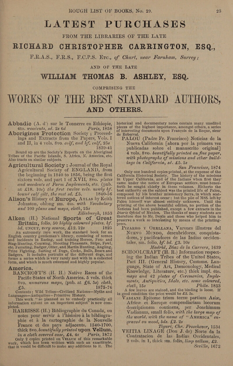 AND OF  Abbadie (A. d’) sur le Tonnerre en Ethiopie, Ato. woodcuts, sd. 28 6d Paris, 1858 Aborigines Protection Society ; Proceed- ings and Extracts from the Papers, Vols. I and II, in 4 vols. 8vo. ealf, and hf. calf, 25s 1839-41 Bound up are the Society’s Reports on the Aboriginal Tribes of the Pacific Islands, S. Africa, N. America, ete. Also tracts on similar subjects. Agricultural Society of ENGLAND, from the beginning in 1840 to 1856, being the first sixteen vols. and part 1 of XVII, 8vo. plates and woodcuts of Farm Implements, ete. (pub. at £18. 10s) the first twelve vols. nenwly hf. bound calf gilt, the rest sd. £5. 1840-56 Alison’s History of Hurope, Attias by Keith Johnston, oblong sm. 4to. with Vocabulary and 109 plans and maps, eloth, 25s Edinburgh, 1853 Alken (H.) National Sports of Great Britain, folio, 50 highly coloured plates, hf. bd. UNCUT, very scarce, £12. 12s An extremely rare work, the standard book for an and incidents in Racing, and training Horses, Fox- and etc. Ferreting, Badger, Otter, and Martin Hunting, Angling, Prize Fighting, Baiting of Dogs, Cocks, Bulls, Bears and Badgers. It includes portraits of the different dogs, and forms a series which is very rarely met with in a collected form, and which is much esteemed and highly popular. America. | BANCROFT’S (H. H.) Native Races of the Pacific States of North America, 5 vols. thick Svo. numerous maps, (pub. at £6. 5s) cloth, £5: 1875-76 Contents: Wild Tribes—Civilized Nations—Myths and Languages—Antiquities— Primitive History. This work ‘‘so planned as to embody practically all information extant on an important subject” is now com- leted. ; : HARRISSE (H.) Bibliographie du Canada, ou notes pour servir 4 l’histoire a la bibliogra- phie et &amp; la cartographie de la Nouvelle France et des pays adjacents, 1540-1700, thick 8vo. beautifully printed upon Vellum, in a cloth covered case, £4. 4s Paris, 1872 Only 2 copies printed on VELLUM of this remarkable work, which has been written with such an exactitude, that it would be difficult to make any-additions to it. The   historical and documentary notes contain many unedited pieces of the highest importance, amongst others, a series of interesting documents upon Francois de la Roque, sieur de Roberval. : ae PALOU (Padre Fr. Francisco) Noticias de la Nueva California [ahora por la primera vez publicadas sobre el manuscrito original] 4 vols. 8vo. beautifully printed on fine paper, with photographs of missions and other build- ings in California, sd. £5. 5s San Francisco, 1874 Only one hundred copies printed, at the expense of the California Historical Society. The history of the missions in Upper California, and of the Indians when first they” came under the notice of European settlers, must bence- forth be sought chiefly in these volumes. Hitherto the best authority on the subject was the printed life of Palou, composed by his brother missionary Serra, in which scat- tered notices of interest occur; but the pile of MSS. left by Palou himself was almost entirely unknown. Until the printing of the above beautiful edition, no portion of the Noticias had been published, except a few extracts in the Diario Oficial of Mexico, The thanks of many students are therefore due to Mr. Doyle and those who helped him to preserve a work so interesting by means of the printing- press. . PIZARRO ¥Y ORELLANA, Varones illustres del Nurvo Munpo, descubridores, conquista- dores, y pacificadores de las Indias occiden- tales, sm. folio, hf? bd. £3. 10s Madrid, Diaz de la Carrera, 1639 SCHOOLCRAFT (H. R.) Information respect- ing the Indian Tribes of the United States, Part III. (General History, Customs, Lan- guage, State of Art, Demonology, Medical Knowledge, Literature, etc.) thick impl. 4to. maps and 42 plates of Ceremonies, Imple- ments, Antiquitics, Idols, ete. some coloured, cloth, 15s Phila. 1858 A few leaves are stained, and the binding is loose. If in good condition the price would be £2.28. : Vapranrt Epitome trium terre partium Asia, Africe et Europe compendiariam locorum descriptionem continens, per. Joachimum Vadianum, small folio, with the large map of the world, with the name of ‘‘ AMBRICA” en- graved on wood, bds. £2. 28 : Tiguri, Chr. Froschover, 1534. VEITIA LINAGE (Don J. de) Norte da la Contratacion de las Indias Occidentales, 2 vols. in 1, thick sm. folio, limp vellum, £2. Sevilla, 1672