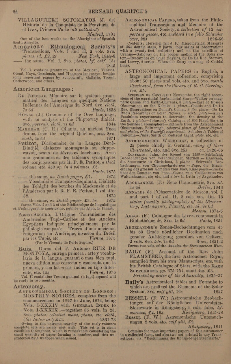 VILLAGUTIERE Historia de la Conquista de la Provincia de el Irzs, Primera Parte (all published) Madrid, 1701 One of the best works on the Aborigines of Spanish South America. American Ethnological Society’s Transactions, Vols. I and II, 2 vols. 8vo. plates, sd. £2. 2s New York, 1845-8 ——- the same, Vol. I, 8vo. plates, hf. calf, 15s 1845 Vol. L contains grammars of the Mexican, Tarasca, Otomi, Maya, Guatimala, and Huasteca lanzuages, besides some important papers by Schoolcraft, Gallatin, Troost, Catherwood. and others, American Languages: Du Ponceau, Mémoire sur le systeme gram- matical des Langues de quelques Nations Indiennes de l Amérique du Nord, 8vo. cloth, 7s 6d Paris, 1838 Howse (J.) Grammar of the Oree language, with an analysis of the Chippeway dialect, Svo. portrait, cloth, 7s 6d 1844 Marxuam (C. R.) Olanta, an ancient Ynea drama, from the original Quichua, post 8yvo. cloth, 4s 6d 1871 Petitot, Dictionnaire de la Langue Déne- Dindjié, dialectes montagnais ou chippe- wayon, peaux de liévres et loucheux. Avec une grammaire et. des tableaux synoptiques des conjugaisons par R. P. HE. Petitot, a thick volume, 4to. 450 pp. in 4 volumes, £5. Paris, 1875 ~ —— the same, on Dutch paper, £7. 1875 des Tchiglit des bouches du Mackenzie et de Anderson par le R. P. E. Petitot, 1 vol. 4to. £2. 1875 —— the same, on Dutch paper, £3. is 1875 Forms Vols. 2 and 3 of the Bibliothéque de linguistique et d’ethnographie américaine, publiée par Alph. L. Pinart. Porto-Sucuro, L’Origine Touranienne des Américains ‘Tupis-Caribes et des Anciens Egyptiens indiquée principalement par la philologie comparée. Traces d’une ancienne émigration en Amérique, invasion du Brésil par Tes Tupis, ete. Vienna, 1875 (Par le Vicomte de Porto Seguro.) Ruiz. Obras del P. Antonio RUIZ DE MONTOYA, entrega primera: arte y vocabu- lario de la langua guaranio mas bien tupi, nueva edition mas correcta y esmerada que la primera, y con las voces indias en tipo differ- ente, etc. 15s Vienna, 1876 Vol. II containing Tesoro guarani (6 tupi)-espanol will be ready in two months. Astronomy. ASTRONOMIGAL SOCIETY OF LONDON: MONTHLY NOTICES, complete from the commencement in 1827 to June, 1874, being Vols. I-XXXIV with GmnERAL INDEX to Vols. I-XXXIX ;—together 35 vols. in 25, 8y0. plates, celestial maps, plans, ete. cloth, (the Index sd.) £21. Owing to the extreme scarcity of the early volumes complete sets are rarely met with. This set is in clean condition throughout, which is remarkable considering the smal qnantity of paper forming a number, and this un- protected by a wrapper when issued.      ASTRONOMICAL Papers, taken from the Philo- sophical Transactions and Memoirs of the Astronomical Society, a collection of 12 im- portant pieces, 4to. enclosed in a folio Solander case, 288 1826-66 - Contents: Herschel (Sir J. F.) Micrometrical Measures of 364 double stars, 2 parts; four series of observations with. a twenty-feet reflector; and on the satellites of Uranus—Galloway on the proper motion of the Solar sys- tem—Researches on Solar physics, by De La Rue, Stewart, and Loewy, 2 series —Whewell’s Essay on a map of Cotidal Lines. ASTRONOMICAL PAPERS in English, a large and important collection, comprising about 50 pieces and vols. tto. and 8vo. mostly iljustrated, from the library of R. C. Carring- ton, £5. SPECIMEN oF ConTiNTS: Newcombe, the right .ascen- sions of the equatorial fundamental Stars—Walker on mag- netic Calms and Harth-Currents, 8 plates—Earl of Rosse's Observations on the Nebule, 4 plates—Challis and De La Rue, Observations on Donati’s Comet, 8 jine plates—De La Rue’s Researches on Solar Physics, 3 parts, plates—Airy’s Pendulum experiments to determine the density of the Earth, 2 plates—Johnson’s Catalogue of 606 Fixed Stars in the Southern Hemisphere—Extracts from the Astronomical Observations, Edinburgh, colowred plates of Lunar Physics, and photos. of the Teneriffe experiment-. Schubert’s Tables of Eunomia—Piazzi Smith on Zodiacal Light, plate, ete. ete. ASTRONOMISCHE WERKCHEN, a Collection of 25 pieces chiefly in German, many of them illustrated, 4to. and 8yvo. 25s ca. 1820-66. Contents: Jahn, der Komet von 1556 — Schonfeid, Beobachtungen von verdnderlichen Sternen — Hansteen, die Sternwarte in Christiana, 3 plates — Schwerds Beo- bachtungen yon Circumpolarsternen —- Pape, die Ersch- einung des grosson Kometen vom 1858, 3 fine plates—Encke iiber den Cometen von Pons—Gauss zum Gediicntniss von Waltershausen, etc ete. and afew in Latin by Argelander. ARGELANDER (I*.) Neuc Uranometrie, 8vo. sd. ls 6d Berlin, 1848 ANNALES de l’Observatoire de Moscou, vol. I and part 1 of vol. II, 2 vols. sm, 4to. 18 plates (mostly photographic) of the Observa- tory, Instruments, Planets, ete. sd. 8s 6d Moscou, 1874-5 ARaAGo (F.) Catalogue des Livres composant la Bibhiothéque de, 8vo. 1s 6d Paris, 1854 ARGELANDER’sS. Zonen-Beobachtungen vom 45 bis 80 Grade nordlicher Declination nach gerader Aufsteigung geordnet von Veltzen, 2 vols. 8vo. dds. 7s 6d Wien, 1851-2 Forms two vols. of the Annalen der Sternwarteen Wien. BAILY (F.) Account of the Rev. John FLAMSTEED, the first Astronomer Royal, compiled from his own Manuscripts, ete. with his British Catalogue of Stars, with the Rarw SUPPLEMENT, pp. 675-751, stout tto. £3. Printed by order af the Admiralty, 1835-37 Baily’s Astronomical tables and Formule to which are prefixed the Elements of the Solar System, 8vo. ealf gilt, 16s 1827 BESSELL (#. W.) Astronomische Beobach- tungen auf der Kéniglichen Universitats- ‘Sternwarte in Konigsberg, 4 vols. folio, hf. morocco, £2. 16s Konigsberq. 1815-28 BussreL (F. W.) <Astronomische Untersuch- ungen, 2 vols, 4to. calf gilt, £2. Kénigsberg, 1841 Contains the most important papers of this astronomer in a collected form, and also two not printed in any Trans- ~ actions: viz. ‘Bestimmung der Konigsberge Sternwarte,”’