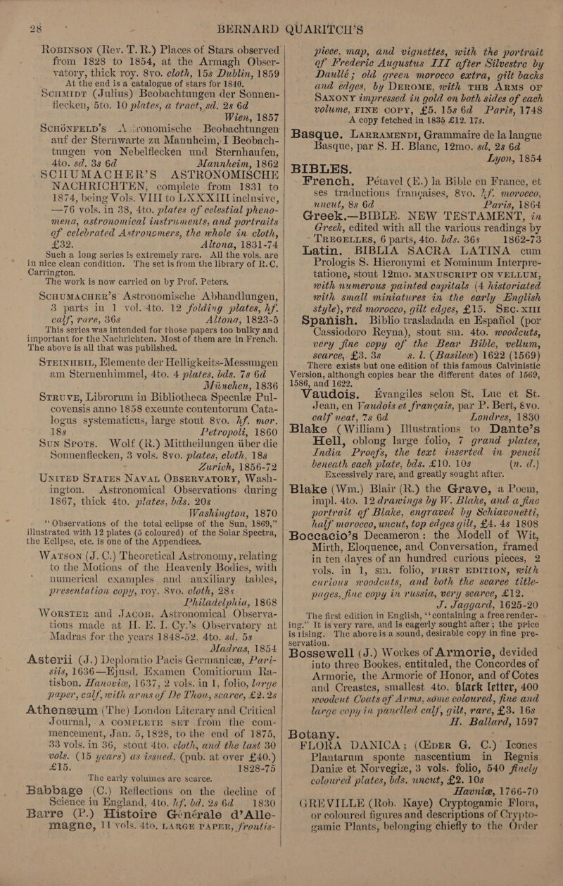 Ropinson (Rey. T. R.) Places of Stars observed from 1828 to 1854, at the Armagh Obser- yatory, thick roy. 8vo. cloth, 15s Dublin, 1859 At the end is a catalogue of stars for 1840. Scumipr (Julius) Beobachtungen der Sonnen- flecken, 5to. 10 plates, a tract, sd. 2s 6d Wien, 1857 SCHONFELD’s .\:ironomische Beobachtungen aut der Sternwarte zu Mannheim, I Beobach- tungen von Nebelflecken und Sternhaufen, Ato. sd. 3s 6d Mannheim, 1862 SCHUMACHER’S ASTRONOMISCHE NACHRICHTEN; complete from 1831 to 1874, being Vols. VIILTto LX XXII inclusive, —76 vols. in 38, 4to. plates of celestial pheno- mena, astronomical instruments, and portraits of celebrated Astronomers, the whole in cloth, ome Altona, 1831-74 Such a long series is extremely rare. . All the vols. are in nice clean condition. The set is from the library of R.C. Carrington. The work is now carried on by Prof. Peters. SCHUMACHER’S Astronomische Abhandlungen, 3 parts in 1 vol. 4to. 12 folding. plates, hf. calf, rare, 36s Altona, 1823-5 This series was intended for those papers too bulky and important for the Nachrichten. Most of them are in French. The above is all that was published. STEINHEIL, Hlemente der Helligkeits-Messungen am Sternenhimmel, 4to. 4 plates, bds. 7s 6d Miinehen, 1836 STRuUVE, Librorum in Bibliotheca Specule Pul- covensis anno 1858 exeunte contentorum Cata- logus systematicus, large stout 8vo. hf. mor. — 18s Petropoli, 1860 Sun Seots. Wolf (R.) Mittheilungen iiber die Sonnenflecken, 3 vols. 8vo. plates, cloth, 18s Zurich, 1856-72 UNITED STATES Migs OBSERVATORY, Wash- ington. Astronomical Observations during 1867, thick 4to. plates, bds. 20s Washington, 1870 ‘‘Observations of the total eclipse of the Sun, 1869,” illustrated with 12 plates (5 coloured) of the Solar Spectra, the Eclipse, etc, is one of the Appendices, Watson (J. C.) Theoretical Astronomy, relating to the Motions of the Heavenly Bodies, with numerical examples and auxiliary tables, presentation copy, roy. 8vo. cloth, 28s Philadelphia, 1868 WorsTer and Jacos, Astronomical Observa- tions made at H. E. I. Cy.’s hseryasery aut Madras for the years 1848-52, 4to. sd. 5s Madras, 1854 Asterii (J.) Deploratio Pacis Germanice, Pari- siis, 1636—Hjusd. Examen Comitiorum Ra- tisbon. Hanoviv, 1637, 2 vols. in 1, folio, large paper, calf, with arms of De Thou, scarce, £2.28 Athenszeum (The) London Literary and Critical Journal, . A COMPLETE SET from the com- mencement, Jan. 5, 1828, to the end of 1875, 33 vols. in 36, kesh 4to. cloth, and the last 30 vols. (15 years) as issued, (pub. at over £40.) £16. 1828-75 The early volumes are scarce. Babbage (C.) Reflections on the decline of Science in England, 4to. hf. bd. 2s 6d =: 1830 Barre (2.) Histoire Générale d’Alle- magne, 11 vols. 4to,. LARGE PAPHR, frontis-   piece, map, and vignettes, with the portrait of Frederic Augustus III after Silvestre by Daullé; old green morocco extra, gilt backs and edges, by DERoME, with THE ARMS OF SAxony impressed in gold on both sides of each volume, FINE COPY, £5. 15s 6d Paris, 1748 A copy fetched i in 1835 £12. 17s. Basque. LARRAMENDI, Grammaire de la langue Basque, par S. H. Blane, 12mo. sd, 28 6d Lyon, 1854 BIBLES. French. Pétavel (H.) la Bible en France, et ses traductions francaises, 8vo. 2f. morocco, uncut, 88 6d - Paris, 1864 Greek.—BIBLE. NEW TESTAMENT, in Greek, edited with all the various readings by ~ TREGELLES, 6 parts, 4to. bds. 36s 1862-73 Latin. BIBLIA SACRA LATINA cum Prologis S$. Hieronymi et Nominum Interpre- tatione, stout 12m0. MANUSCRIPT ON VELLUM, with numerous painted capitals (4 historiated with small miniatures in the early English style), red morocco, gilt edges, £15. SEC. XtIt Spanish. Biblio trasladada en Espafiol (por Cassiodoro Reyna), stout sm. 4to. woodcuts, very fine copy of the Bear Bible, vellum, scarce, £3. 3s s. l, (Basilew) 1622 (1569) There exists but one edition of this famous Calvinistic | Version, although copies bear the different dates of 1569, 1586, and 1622. Vaudois. Evangiles selon St. Luc et St. Jean, en Vaudois et francais, par P. Bert, &amp;vo. calf neat, 7s 6d Londres, 1830 Blake (William) Illustrations to Dante’s Hell, oblong large folio, 7 grand plates, India? Proofs, the text inserted in peneil beneath each plate, bds. £10. 10s (2. d.) : Excessively rare, and greatly sought after. Blake (Wm.) Blair (R.) the Grave, a Poem, impl. 4to. 12 drawings by W. Blake, and a fine portrait of Blake, engraved by Schiavoneiti, half morocco, uncut, top edges gilt, £4. 4s 1808 Boceacio’s Decameron: the Modell of Wit, Mirth, Eloquence, and Conversation, framed in ten dayes of an hundred curious pieces, 2 vols. in 1, sm. folio, FIRST EDITION, with curious woodcuts, and both the searee title- pages, fine copy in russia, very scarce, £12. J. Jaggard, 1625-20 The first edition in English, ‘¢containing a free render- ing.” It is very rare, and is eagerly sought after; the price is rising. The aboveis a sound, desir able copy in fine pre- servation. Bossewell (J.) Workes of Armorie, devided into three Bookes, entituled, the Concordes of Armorie, the Armorie of Honor, and of Cotes and Creastes, smallest 4to. black letter, 400 woodcut Coats of Arms, some coloured, fine and large copy in panclled calf, gilt, rare, £3. 16s H. Ballard, 1597 Botany. ; FLORA DANICA; (CiperR G, C.)° Icones Plantarum sponte nascentium in Regnis Danie et Norvegiz, 3 vols. folio, 540 finely colow'ed plates, bds, uncut, £2. 108 Havnie, 1766-70 GREVILLE (Rob. Kaye) Cryptogamic Flora, or coloured figures and descriptions of Crypto- gamic Plants, belonging chiefly to the Order