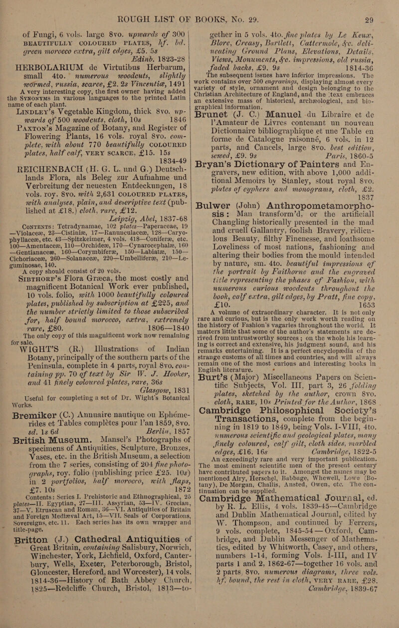 BEAUTIFULLY COLOURED PLATES, Uf. bd. green morecco extra, gilt edges, £5. 58 Edinb, 1823-28 HERBOLARIUM de Virtutibus Herbarum, small 4to. mwmerous woodcuts, slightly wormed, russia, scarce, £2. 2s Vincenti@, 1491 A very inter esting copy, the first owner having added the SyNonyMs in various languages to the printed Latin name of each plant. Linpiey’s Vegetable Kingdom, thick 8vo. up- wards of 500 woodcuts, cloth, 10s 1846 Paxton’s Magazine of Botany, and Register of Flowering Plants, 16 vols. royal 8vo. com- plete, with about 770 beautifully COLOURED plates, half calf, VERY SCARCE, £15. 15s 1834-49 REICHENBACH (H. G. U. und G.) Deutsch- lands Flora, als Beleg zur Aufnahme und Verbreitung der neuesten Entdeckungen, 18 vols. roy. 8vo. with 2,631 COLOURED PLATES, with analyses, plain, and descriptive text (pub- lished at £18.) cloth, rare, £12. Leipzig, Abel, 1837-68 Ciecined: Tetradynamae, 102 plates—Paperaceae, 19 —Violacer, 28—Cistinie, 17 —Ranunculacere, 128—Caryo- phyllacee, etc. 43—Spitzkeimer, 4 vols. 418—Conifere,, ete. 100—Amentacez, 110—Orchidex, 170—Cynar ocephale, 160 —Gentianacere, 160—Corymbifere, 150—Labiate, 150— Cichoriaces, 260—Solanacex, 220—Umbelliferee, 210—Le- guminosae, 140. A copy should consist of 20 vols. SrprHore’s Flora Greca, the most costly and magnificent Botanical Work ever published, 10 vols. folio, with 1000 beautifully coloured plates, published by subscription at £225, and for, half bound morocco, extra, extremely rare, £80. 1806—1840 The only copy of this magnificent work now remaining for sale ; ‘of WIGHT’S (R.) Illustrations Indian Botany, principally of the southern parts of the Peninsula, complete in 4 parts, royal 8vo. con- taining pp. 70 of text by Sir W. J. Hooker, and 41 finely coloured plates, rare, 36s Glasgow, 1831 Useful for completing a set of Dr. Wight’s Botanical Works. Bremiker (C.) Annuaire nautique ou Ephéme- rides et Tables complétes pour Van 1859, 8vo. sd. 1s 6d Berlin, 1857 British Museum. Mansel’s Photographs of specimens of Antiquities, Sculpture, Bronzes, Vases, etc. in the British Museum, a selection from the 7 series, consisting of 204 fine photo- graphs, Toy. folio (publishing price £25. 10s) in 2 portfolios, half morocco, mith flaps, LPs 1872 Contents: Series I. Prehistoric and Ethnographical, 25 plates—U. Egyptian, 27—Il1. Assyrian, 53—IV. Grecian, and Foreign Medizval Art, 15—VII. Seals of Corporations, Sovereigns, etc. 11. Each series has its own wrapper and title-page. Britton (J.) Cathedral Antiquities of Great Britain, containing Salisbury, Norwich, Winchester, York, Lichfield, Oxford, Canter- bury, Wells, Exeter, Peterborough, Bristol, Gloucester, Hereford, and Worcester), 14 v ols. 1814-36—History of Bath Abbey Church, 1825—Redcliffe ‘Church, Bristol,   29 Blore, Creasy, Bartlett, Cattermole, §c. deli- neating Ground Plans, Elevations, Details, Views, Monuments, Sc. impressions, old russia, Jaded backs, £9. 9s 1814-36 The subsequent issues have inferior impressions. The work contains over 300 engravings, displaying almost every variety of style, ornament and design belonging to the Christian Architecture of England, and the ‘text embraces an extensive mass of historical, archeological, and Dio- graphical information. j Brunet (J. C.) Manuel du Libraire et de Amateur de Livres contenant un nouveau Dictionnaire bibliographique et une Table en forme de Catalogue raisonné, 6 vols. in 12 parts, and Cancels, large 8vo. best edition, sewed, £9. 9s Paris, 1860-5 Bryan’s Dictionary of Painters and En- gravers, new edition, with above 1,000 addi- tional Memoirs by Stanley, stout royal 8vo. plates of cyphers and monograms, cloth, £2. 1837 Bulwer (John) Anthropometamorpho- sis: Man transform’d, or the artificiall Changling historically presented in the mad and cruell Gallantry, foolish Bravery, ridicu- lous Beauty, filthy Finenesse, and loathsome Loveliness of most nations, fashioning and altering their bodies from the mould intended by nature, sm. 4to. beautiful impressions of the portrait by Faithorne and the engraved title representing the phases of Fashion, with numerous curious woodcuts throughout the book, calf extra, gilt edges, by Pratt, fine copy, £10. 1653 A volume of extraordinary character. It is not only rare and curious, but is the only work worth reading on the history of Fashion’s vagaries throughout the world. It matters little that some of the author’s statements are de- rived from untrustworthy sources ; on the whole his learn- ing is correct and extensive, his judgment sound, and his remarks entertaining. It is a perfect encyclopedia of the strange customs of all times and countries, and will always remain one of the most curious and interesting books in English literature. Burt’s (Major) Maeelintiodus oe on Scien- tific Subjects, Vol. HI, part 3, 26 folding plates, sketched by the author, crown 8yo. cloth, RARE, 10s Printed for the Author, 1868 | Cambridge Philosophical Society’ Ss Transactions, complete from the begin- ning in 1819 to 1849, being Vols. I- VIII, 4to. numerous scientific and geological plates, many Jinely coloured, calf gilt, cloth sides, marbled edges, £16. 16s C ambridge, 1822-5 An exceedingly rare and very important publication. The most eminent scientific men of the present century have contributed papers to it. Amongst the names may be mentioned Airy, Herschel, Babbage, Whewell, Lowe (Bo- tany), De Morgan, Challis, Ansted, Owen, ote, The con- tinuation can be supplied. Cambridge Mathematical Journal, ed. by R. L. Ellis, 4 vols. 1839-45—Ca unbridge and Dublin Mathematical Journal, edited by W. Thompson, and continued by Ferrers, 9 vols. complete, 1845-54— Oxtord, Cam- bridge, and Dublin Messenger of Mathema- tics, edited by Whitworth, Casey, and others, numbers 1-14, forming Vols. I-III, and IV parts 1 and 2, 1862-67—together 16 vols. and 2 parts, 8vo. numerous diagrams, three vols. hf. bound, the rest in cloth, VERY RARE, £28. Cambridge, 1839-67