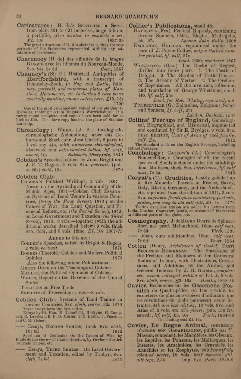 Caricatures: H. B.’s Sxrrcuus, a Series from plate 501 to 621 inclusive, large folio in a portfolio, often wanted to complete a set, £2. 108 1837-39 The great attraction of H. B.'s skétches is, they are true { } } | | | | | | | mixture of coarseness, Charencey (H. de) des affinités de la langue Basque avec les idiomes du Nouveau-Monde, 8vo. bds. 2s 6d Caen, 1867 Hertfordshire, Domesday-Book, in Lng. and Latin, folio, map, portrait, and numerous plates of dlan- sions, Monuments, etc. including 2 rare viens generally wanting, russia extra, rare, £15. 15s . 1700 One of the most esteemed and valued of our old County Histories, ranking next to Dugdale’s Warwickshire. It is rarely found complete, and copies have been sold for as high as £40. The above copy has not the plate of Standon Lordship. Chronology: Weicr (J. B.) theologisch- chronologische Abhandlung ueber das Ge- historical and astronomical tables, hf. calf, wuneut, 108 Cobden’s Speeches, edited by John Bright and J. EK. T. Rogers, 2 vols. 8v0. portrait, (pub. at 26s) eloth, 188 Cobden Club. Cospen’s Political Writings, 2 vols. 1867— ~ Nasse, on the Agricultural Community of the Middle Ages, 1871—Cobden Club Essays : on Systems of Land Tenure in various Coun- tries, (being the First Series), 1870 3 on the Causes of War, the Land Question, and. Fi- nancial Reform, etc. (the Second Series), 1872; on Local Government and Taxation (the Third Series), 1875, 3 vols.—together (with the ad- ditional works described below) 9 vols. thick 8vo. cloth, and 8 vols. 12mo. £7. 10s 1867-75 ADDED to this are : CosprEn’s Speeches, edited by Bright &amp; Rogers, 2 vols. portrait 1870 | | | | Opinion | Also the following minor Publications : Grant Durr on the Teachings of Cobden Mater, the Political Opinions of Cobden Wetts, Report on the Revenue of the United States TREATIES on Free Trade Revorts of Proceedings ; ete.—8 vols. Cobden Club: Systems of Land Tenure in various Countries, 8vo. cloth, scarce, 32s 1870 These essays form the first series. and C, M. Fisher. 10s 6d - Specimen of Contents: On the Oauses of War, by  on Trade Unions, ete. --— Essays, Tuirp Series: On Local Govern- ment and Taxation, edited by Probyn, 8vo. cloth, 7s 6¢ 1875 | Collier’s Publications, small 4to. ° Davison’s (Fra) Poetical Rapsody, containing diverse Sonnets, Odes, Elegies, Madrigalls, etc. 27s | London, Jolin Baily, 1602 EENN@LAND’s HeExicon, reproduced under the care of J. Payne Collier, only a limited num- _ ber printed, hf. calf, 278 Lond. 1600, reprinted 1867 WueEtstronge (Geo.) The Rocke of Regard, divided into foure parts. 1. The Castle of Delight. 2. The Garden of Unthriftinesse. 3. The Arbour of Vertue. 4. The Orchard of Repentance. All the invention, collection, and translation of George Whetstone, small 4to. lif. calf, 25s Lond. for Rob. Whaley, reprinted, u.d. TURBERVILLE (G.) Epitaphes, Epigrams, Songs and Sonnets, Af. calf, 278 . London, Denham, 1567 Collins’ Peerage of England, Genealogi- eal, Biographical, and Historical, augmented and continued by Sir EK. Brydges, 9 vols. 8vo. BEST EDITION, Coats of Arms of cach family, calf, £4. 1812 The standard work on the English Peerage, ineluding extinct Peerages. Conchology: Catiow’s (A.) Conchologist’s Nomenclator, a Catalogue of all the recent species of Shells included under the sub-king- dom Mollusca, thick 8vo. interleaved, hf. calf neat, 73 6d 1845 Coryat’s (T.) Crudities, hastily gobbled up in five Moneths’ Travels in France, Savoy, Italy, Rhetia, Germany, and the Netherlands, etc. reprinted from the edition of 1611, 3 vols. 8vo. engraved frontispiece containing portrait, plates, fine copy in old calf gilt, £4.48 1776 To this excellent edition are added his Letters from India, Oration, Character, Death, an account of his travels in different parts of the globe, etc. Cosmography. J.deSacro Busro de Sphaera liber, acc. preef. Melanchtoni, 16mo. calf neat, 78 6a Viteb. 1536 —— Idem, cum additionibus, 16mo. calf neat, 78 6d Venet. 1554 Cotton (Henry, Archdeacon of Cushel) Fasti Eccirsia Hinernicm. The Succession of the Prelates and Members of the Cathedral Bodies of Ireland, with Illustrations, Correc- tions, and Additions by the Author, and General Indexes by J. R. Garstin, complete set, second enlarged edition of Vol. I, 5 vols. 8vo. cloth, scarce, £3. 16s Dublin, 1848-60 Cuvier, Recherches sur les Ossemens Fos- Siles de Quadrupédes, ot l'on rétablit les caractéres de plusieurs espéces d’animaux, que les révolutions du globe paroissent avoir de- truites, 4th and best editivn, 10 vols. 8vo. and Atlas of 2 vols. 4to. 278 plates, (pub. 150 frs. sewed), hf. culf, £3. 10s Paris, 1834-36 The binding cost £2. 16s. D’APRES 8ON ORGANIZATION, publié par V. Masson, contenant, les Mamiféres, les Oiseaux, les Reptiles, les Poissons, les Mollusques, les Insectes, les Arachnides, les Crustacés les Annélides et les Zoophytes, 993 beautifully coloured plutes, 19 vols. half morocco gilt, gilt tops, £35. impl, 8yo. Paris, 1848-9