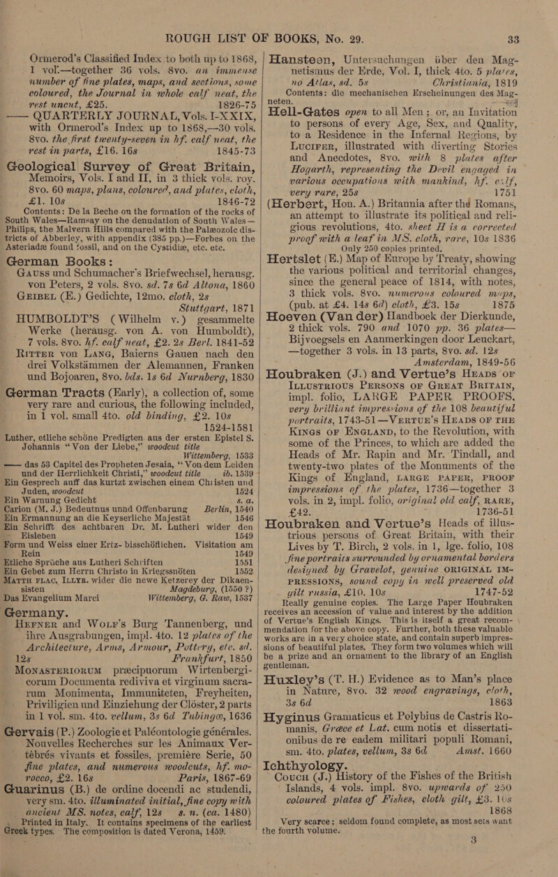 Ormerod’s Classitied Index to both up to 1868, 1 yoli—together 36 vols. 8vo. anu immense number of fine plates, maps, and sections, some coloured, the Journal in whole calf neat, the rest unent, £25. 1826-75 —— QUARTERLY JOURNAL, Vols. I-X XIX, with Ormerod’s Index up to 1868,—30 vols. 8vo. the first twenty-seven in hf. calf neat, the rest in parts, £16. 16s 1845-73 Geological Survey of Great Britain, Memoirs, Vols. I and II, in 3 thick vols. roy. 8vo. 60 maps, plans, coloured, Cad plates, cloth, £1. 10s 1846-72 Contents: De la Beche on the formation of the rocks of South Wales—Ramsay on the denudation of South Wales — Philips, the Malvern Hills compared with the Paleozoic dis- tricts of Abberley, with appendix (385 pp.)—Forbes on the Asteriadz found fossil, and on the Cystidie, etc. ete. German Books: Gauss und Schumacher’s Briefwechsel, herausg. von Peters, 2 vols. 8vo. sd. 7s 6d Altona, 1860 GEIBEL (E.) Gedichte, 12mo. eloth, 2s Stuttgart, 1871 HUMBOLDT’S (Wilhelm vy.) gesammelte Werke (herausg. von A. yon Humboldt), 7 vols. 8vo. hf. calf neat, £2.28 Berl. 1841-52 Ritter von Lane, Baierns Gauen nach den - drei Volkstammen der Alemannen, Franken und Bojoaren, 8vo. lds. 1s 6d Nurnberg, 1830 German Tracts (Early), a collection of, some very rare and curious, the following included, in 1 vol. small 4to. old binding, £2. 10s 1524-1581 Luther, etliche schéne Pr edigten aus der ersten Epistel S. Johannis “ Von der Liebe,” woodcut title Wittemberg, 1533 — das 53 Capitel des Propheten Jesaia, ‘‘ Von-dem Leiden und der Herrlichkeit Christi,” woodcut title 2b. 1539 Ein Gesprech auff das kurtzt zwischen einem Christen und Juden, woodcut 1524 Kin Warnung Gedicht Sib Carion (M. J.) Bedeutnus unad Offenbarung Berlin, 1540 Ein Ermannung an die Keyserliche Majestat 1546 Ein Schrifft des achtbaren Dr. M. Lutheri wider den - Kisleben 1549 Form und Weiss einer Eriz- bisschdflichen. Visitation am -Rein 1549 Etliche Spriiche aus Lutheri Schriften 1551 Ein Gebet zum Herrn Christo in Kriegssnoten 1552 MAtTtTH FLAC. ILLYR. wider die newe Ketzerey der Dikaen- sisten Magdeburg, (1550 ?) Das Evangelium Marci Wittemberg, G. Raw, 1537 Germany. Herner and Wo tr’s Burg Tannenberg, und ihre Ausgrabungen, impl. 4to. 12 plates of the Architecture, Arms, Armour, Pottery, etc. sd. 12s Frankfurt, 1850 MONASTERIORUM precipuorum Wirtenbergi- corum Documenta rediviva et virginum sacra- rum Monimenta, Immuniteten, Freyheiten, Priviligien und EKinziehung der Closter, 2 parts in 1 vol. sm. 4to. vellum, 3s 6d Tubing, 1636 Gervais (P.) Zoologie et Paléontologie générales. Nouvelles Recherches sur les Animaux Ver- tebrés vivants et fossiles, premiére Serie, 50 fine plates, and numerous woodcuts, hf. mo- rocco, £2. 16s Paris, 1867-69 Guarinus (B.) de ordine docendi ac studendi, very sm. 4to. dlluminated initial, fine copy with ancient MS. notes, calf, 128 — 8. n. (ca. 1480) Ne Printed in Italy. It contains specimens of the Sastiost ares types. The composition is dated Verona, 1459.  33 Hanstean, Untersuchungen iiber den Mag- netismus der Erde, Vol. I, thick 4to. 5 plaves, no Atlas, sd. 5s Christiania, 1819 Contents: die mechanischen Erscheinungen des ee neten. Hell-Gates open to all Men; or, an [hes Ala to persons of every Age, Sex, and Quality, to a Residence in the “Infernal Regions, by Lucirer, illustrated with diverting Stories and Anecdotes, 8vo. with 8 plutes after Hogarth, representing the Devil engaged in various occupations with mankind, hf. elf, very rare, 25s 1751 (Herbert, Hon. A. ) Britannia after thé Romans, an attempt to illustrate its political and reli- gious revolutions, 4to. sheet H is a corrected proof with a leaf in MS. cloth, rare, 10s 1836 Only 250 copies printed. Hertslet (E.) Map of Europe by Treaty, showing the various political and territorial changes, since the general peace of 1814, with notes, 3 thick vols. 8v0. numerous coloured mups, (pub. at £4. 148 62) clath, £3. 15s 1875 Hoeven (Van der) fandboek der Dierkunde, 2 thick vols. 790 and 1070 pp. 36 plates— Bijvoegsels en Aanmerkingen door Leuckart, —together 3 vols. in 13 parts, 8vo. sd. 12s Amsterdam, 1849-56 Houbraken (J.) and Vertue’s Heaps or ILLusTRIOUS PERSONS OF GREAT BRITAIN, impl. folio, LARGE PAPER PROOF S. very brilliant impressions of the 108 beautiful portraits, 1743-51—VERTUE’S HEADS OF THE Kines or ENGLAND, to the Revolution, with some of the Princes, to which are added the Heads of Mr. Rapin and Mr. Tindall, and twenty-two plates of the Monuments of the Kings of England, LARGE PAPER, PROOF impressions of. the plates, 1736—together 3 vols. in 2, impl. folio, orig ginal old calf, RARE, £42. 1736- 51 Houbraken and Vertue’s Heads of illus- trious persons of Great Britain, with their Lives by T. Birch, 2 vols. in 1, lge. folio, 108 Jine portraics surrounded by ornamental borders designed by Gravelot, genuine ORIGINAL IM- PRESSIONS, sound copy in well preserved old gilt russia, £10. 10s 1747-52 Really genuine copies. The Large Paper Houbraken receives an accession of value and interest by the addition of Vertue’s English Kings. This is itself a great recom- | mendation for the above copy. Further, both these valuable works are in avery choice state, and contain superb impres- sions of beautiful plates. They form two volumes which will be a prize and an ornament to the library of an English gentleman. Huxley’s (T. H.) Evidence as to Man’s place in Nature, 8vo. 32 wood engravings, cloth, 3s 6d 1863 Hyginus Gramaticus et Pelybius de Castris Ro- manis, Greece et Lat. cum notis et dissertati- onibus de re eadem militari populi’ Romani, sm. 4to. plates, vellum, 3s 6d Amst. 1660 Ichthyology. Coucu (J.) History of the Fishes of the British Islands, 4 vols. impl. 8vo. upwards of 250 coloured plates of Fishes, cloth gilt, £3. 1Us 1868 Very scarce; seldom found complete, as most sets want the fourth volume.