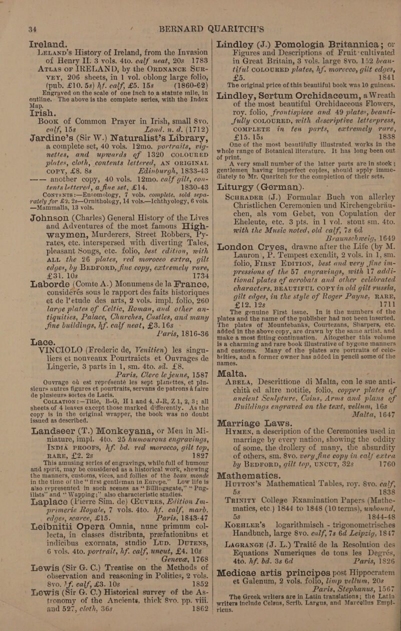 freland. LeELann’s History of Ireland, from the Invasion of Henry II. 3 vols. 4to. calf neat, 20s 1783 ATtas oF IRELAND, by the OrpNANCE SuR- VEY, 206 sheets, in 1 vol. oblong large folio, (pub. £10. 5s) hf. calf, £5. 15s (1860-62) Engraved on the scale of one inch to a statnte mile, in outline. Map. Trish. Book of Common Prayer in Irish, small 8vo. calf, 15s Lond. n. d. (1712) a complete set, 40 vols. 12mo. portraits, vig- nettes, and upwards of 1320 COLOURED plates, cloth, contents lettered, AN ORIGINAL COPY, £8. 88 Edinburgh, 1833-48 —— another copy, 40 vols. 12mo. calf gilt, con- tents lettered, a fine set, £14. 1830-43 Contents :—Entomology, 7 vols. complete, sold sepa- rately for £2. 2s—Ornithology, 14 vols.—Ichthyology, 6 vols. —Mammalia, 13 vols. Johnson (Charles) General History of the Lives and Adventures of the most famous High- waymen, Murderers, Street Robbers, Py- rates, etc. interspersed with diverting Tales, pleasant Songs, etc. folio, best edition, with ALL the 26 plates, red moroceo extra, gilt edges, by BEDFORD, fine copy, extremely rare, £31. 10s 1734 Laborde (Comte A.) Monumens de la France, considérés sous le rapport des faits historiques et de ’etude des arts, 2 vols. impl. folio, 260 large plates of Celtic, Roman, and other an- tiguities, Palace, Churches, Castles, and many Sine buildings, hf. calf neat, £3. 16s ; : Paris, 1816-36 Lace. VINCIOLO (Frederic de, Venitien) les singu- liers et nouveaux Pourtraicts et Ouvrages de Lingerie, 3 parts in 1, sm. 4to. sd. £8. Paris, Clere le jeune, 1587 Ouvrage ou est représenté les sept plancttes, et plu- sieurs autres figures et pourtraits, servans de patrons a faire de plusieurs sortes de Lacis. COLLATION :—Title, B-G, H 1 and 4, J-R, Z1, 2, 3; all sheets of 4 leaves except those marked differently. As the copy is in the original wrapper, the book was no doubt issued as described. Landseer (T.) Monkeyana, or Men in Mi- niature, impl. 4to. 25 humourous engravings, InprA PROOFS, Af. bd. red morocco, gilt top, RARE, £2. 2s 1827 This amusing series of engravings, while full of humour and spirit, may be considered as a historical work, shewing the manners, customs, vices, and follies of the beaw monde in the time of the “ first gentleman in Europe.” Low life is also represented in such scenes as ‘ Billingsgate,” ‘ Pug- ilists’” and ‘‘ Wapping;”’ also characteristic studies. Laplace (Pierre Sim. de) Giuvres, Edition Im- nrimerte Royale, 7 vols. 4to. hf. calf, marb. edges, scarce, £15. Paris, 1843-47 Leibnitii Opera Omnia, nunc primum col- lecta, in classes distributa, preefationibus et indicibus exornata, studio Lup. DuTENs, 6 vols. 4to. portrait, hf. calf, uncut, £4. 10s Geneva, 1768 Lewis (Sir G. C.) Treatise on the Methods of observation and reasoning in Politics, 2 vols. 8vo. Ff. calf, £3..10s - 1852 Lewis (Sir G. C.) Historical survey of the As- tronomy of the Ancients, thick 8vo. pp. viii. and 527, cloth, 36s 1862    Lindley (J.) Pomologia Britannica; or Figures and Descriptions of Fruit: cultivated in Great Britain, 3 vols. large 8vo. 152 beau- tiful COLOURED plates, hf. moreceo, gilt edges, £5. 1841 . The original price of this beautiful book was 10 guineas. Lindley, Sertum Orchidaceum, a Wreath of the most beautiful Orchidaceous Flowers, roy. folio, frontispiece and 49 plates, beauti- Sully COLOURED, with descriptive letterpress, COMPLETE in ten parts, extremely rare, £15. 15s 1838 One of the most beautifully illustrated. works in the whole range of Botanical literature. It has long been out of print. _ A very small number of the latter parts are in stock ; gentlemen having imperfect copies, should apply imme- diately to Mr. Quaritch for the completion of their sets. Liturgy (German). ScuraveR (J.) Formular Buch von allerley Christlichen Ceremonien und Kirchengebrau- chen, als vom Gebet, von Copulation der Eheleute, etc. 3 pts. in 1 vol. stout sm. 4to. mith the Music noted, old calf, is 6d Braunschweig, 1649 London Cryes, drawne after the Life (by M. Lauron’, P. Tempest excudit, 2 vols. in 1, sm. folio, First Epirion, best and very fine im- pressions of the 57 engravings, with 17 addi-— tional plates of acrobats and other celebrated characters, BEAUTIFUL COPY tn old gilt russia, gilt edges, in the style of Roger Payne, RARE, 5 Real oS ies é ded iy The genuine First issue. In it the numbers of the plates and the name of the publisher had not been inserted. The plates of Mountebanks, Courtezans, Sharpers, etc. added in the above copy, are drawn by the same artist. and make a most fitting continuation. Aitogether this volume is a charming and rare book illustrative of bygone manners and customs. Many of the plates are portraits of cele- brities, and a former owner has added in pencil some of the names. Malta. . ABELA, Descrittione di Malta, con le sue anti- chita ed altre notitie, folio, copper plates of ancient Sculpture, Coins, Arms and plans of Buildings engraved on the text, vellum, 16s Malta, 1647 Marriage Laws. Hymen, a description of the Ceremonies used in marriage by every nation, showing the oddity of some, the drollery of many, the absurdity of others, sm. 8vo. very fine copy in calf extra by BEDFORD, gilt top, UNCUT, 32s 1760 Mathematics. : Houtron’s Mathematical Tables, roy. 8vo. calf, 5s 1838 Trinity College Hxamination Papers (Mathe- matics, etc.) 1844 to 1848 (10 terms), unbound, 5s 1844-48 Koraer’s_ logarithmisch - trigonometrisches Handbuch, large 8vo. calf, 7s 6d Leipzig, 1847 LAGRANGE (J. L.) Traité de la Resolution des Equations Numeriques de tous les Degrés, 4to. hf. bd. 3s 6d Paris, 1826 Medicae artis principes post Hippocratem et Galenum, 2 vols. folio, limp vellum, 20s Paris, Stephanus, 1567 The Greek writers are in Latin translations; the Latin’ writers include Celsus, Scrib. Largus, and Marcellus Empi- | ricus.   