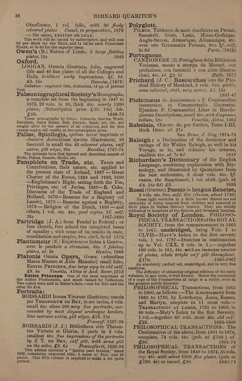 Oberforster, 1 vol. folio, with 50 finely coloured plates Cussel, in preparation, 1876 --— the same, EDITION DE LUXE. This work will be issued by subscription, and will cost 6d per sheet for the TmExT, and 1s 8d for each CoLouRED PLATE, or 2s 6d for the superior issue. Owen’s (R.) Nature of Limbs, 2 large folding plates, 12s 1849 Oxford. LOGGAN, Oxonia illustrata, folio, engraved title and 40 fine plates of all the Colleges and Halls, brilliant early impressions, hf. bad. 3s 16S Oxonie, (1675) Collation: engraved title, dedication, 14 pp. of printed Text. : Paleontographical Society’s Monographs, a complete set from the beginning in 1847 to 1875, 29 vols. in 30, thick 4to. nearly 1200 plates, (Subscription price £30. 10s) dds. Be Poy 1848-75 These monographs by Owen, Edwards, Searles, Wood, Davidson, Jules Haine, Bell, Darwin, Busk, ete. etc. are sought after by the savants of all countries, and for this reason copics sell readily at the subscription price. Pallas, Spicilegia, quibus nove imprimis et obscurze Animalium species illustrantur, 10 fasciculi in small 4to. 42 colowred plates, calf extra, gilt edges, 35s Berolini, 1767-74 The Animals here first figured and described consist of Birds, Fishes, Insects, Shells, etc. Pamphlets on Trade, etc. Taxes and Contributions, their nature, etc. applied to the present state of Ireland, 1667 — Great Charter of the Forest, 1224 and 1299, 1680 —Englishman’s Right, setting forth the Use, Privileges, etc. of Juries, 1680—R. Coke, Discourse of the Trade of England and Holland, 1670—Reasons for a Registry (of Lands), 1678 — Reasons against a Registry, 1678 — Religion of the Dutch, 1680 —and others, 1 vol. sm. 4to. good copies, hf. calf, 36s 1667-1680 Partridge (J. A.) from Feudal to Federal; or free church, free school the completed bases of equality ; with some of its results in state, constitution and empire, 8vo. cloth, 8s 6d 1872 Plantamour (E.) Expériences faites 4 Genéve, avec le pendule a réversion, 4to. 3 folding plates, sd. 2s Genéve, 1866 Platonis Omnia Opera, Gree, (edentibus Marco Musuro et Aldo Manutio) small folio, EpIT10 PRINCEPS, fine large copy in old calf, £8. 8s Venetiis, Aldus et And. Socer.1513 Editio Princeps. One of the most important of the Aldine Productions, and much valued by Collectors. Two copies were sold in Heber’s Sale,—one for £13, and the other for £14. Portraits: BOISSARDI Icones Virorum illustrium; omnia per T'HEODORUM DE Bry, in aes incisa, 4 vols. small 4to. above 200 very fine portraits, sur- rounded by most elegant arabesque borders, blue morocco extra, gilt edges, £15. 15s Francof. 1597-99 BOISSARDI (J. J.) Bibliotheca sive Thesau- rus Virtutis et Glorie, 5 parts in 2 vols. smallest 4to. fine impressions of the portraits by J.T. pe Bry, calf gilt, with arms gilt on the sides, £6. 6s Francofurti, 1628-32 This edition contains a ‘Quinta pars Iconum,” dated ' 1632, containing engraved title, 3 leaves of Text, and 20 plates. This fifth volume is required to make a set quite perfect, Polyglott. Prieur, Tableaux de mots similaires en Persan, Samskrit, Gree, Latin, Mceso-Gothique, Anglo-Saxon, Armorique, Alémanique, etc. avec une Grammaire Persane, 8vo. hf. calf, 2s 6d Paris, (1812) Portugueze. CANZIONERE (il) Portoghese della Biblioteca Vaticana, messo a stampa da Monaci, con prefazione, con facsimili e con altre illustra- zioni, 4to. sd. £2. 55 Hlalle, 1875 Prichard (J. C.) Researches into the Phy- sical History of Mankind, 5 vols. Syo. plates, some coloured, cloth, very scarce, £3. 15s 1837-47 Ptolemezeus de Analemmate a F. Commandino instauratus. et Commentariis illustratus. Ejusdem F. Commandini Liber de Horolo- giorum Descriptione, small 4to. with diagrams, vellum, 18s Venettis, Aldus, 1562 Rabelais, CGsuvres de, par Sardou, Tome I-III, thick 16mo. sd. 27s San Remo, J. Gay, 1874-76 Raleigh: a Declaration of the demeanor and cariage of Sir Walter Raleigh, as well in his Voyage, as in, and sithence his returne, smallest 4to. sd. 7s 6d 1618 Richardson’s Dictionary of the English Language, combining explanation with Ety- mology, and illustrated by Quotations from the best authorities, 2 stout vols. 4to. Af. russia, the Supplement, 1 vol. cloth, (pub. at £4. 14s 6d) £3. 1855 Rossi (Giurian) Poesie in lengua Zeneize, 2 vols. sm. 8vo. calf, 20s (Genoa, about 1750) These light versicles in a little known dialect are not unworthy of being rescued from oblivion and restored to their place in Italian literary history. They are chiefly addressed to members of the Spinola and Grimaldi families. Royal Society of London. PHILOSO- PHICAL TRANSACTIONS ofthe ROYAL SOCIETY, from the commencement in 1665 to 1867, unabridged, being Vols. I to CLVII—Mary’s Index to the first seventy vols. 1 vol. 1787—INDEXEs in continuation - up to Vol. CXX, 2 vols. in 1 ;— together 160 vols. in 161, 4to. with an immense number of plates, whole bright calf gilt throuyhout, £170. 1665-1867 An absolutely perfect set, unabridged, and in very fine condition. The difficulty of obtaining original editions of the early volumes, in any state, is well known. Hence the possession of a copy of the Transactions at large is a rarity, even in the greatest public libraries. i PHILOSOPHICAL Transactions, from 1665 to 1800, as follows :—The ABRIDGMENT from 1665 to 1750, by Lowthorpe, Jones, Eames, and Martyn, complete in 11 stout vols.— TRANSACTIONS AT LARGE, 1751 to 1800, in 48 vols.—Maty’s Index to the first Seventy, 1 vol.—together 60 vols. stout 4to. old calf, £25. 1665-1800 PHILOSOPHICAL TRANSACTIONS: The Continuation of the above, from 1801 to 1874, complete, 74 vols. 4to. (pub. at £182.) sd. - £80. : ; 1801-74 PHILOSOPHICAL TRANSACTIONS of the Royal Society, from 1840 to 1874, 35 vols. roy. 4to..with about 1500 fine plates, (pub. at £120. 48) as issued; £40. 1840-74