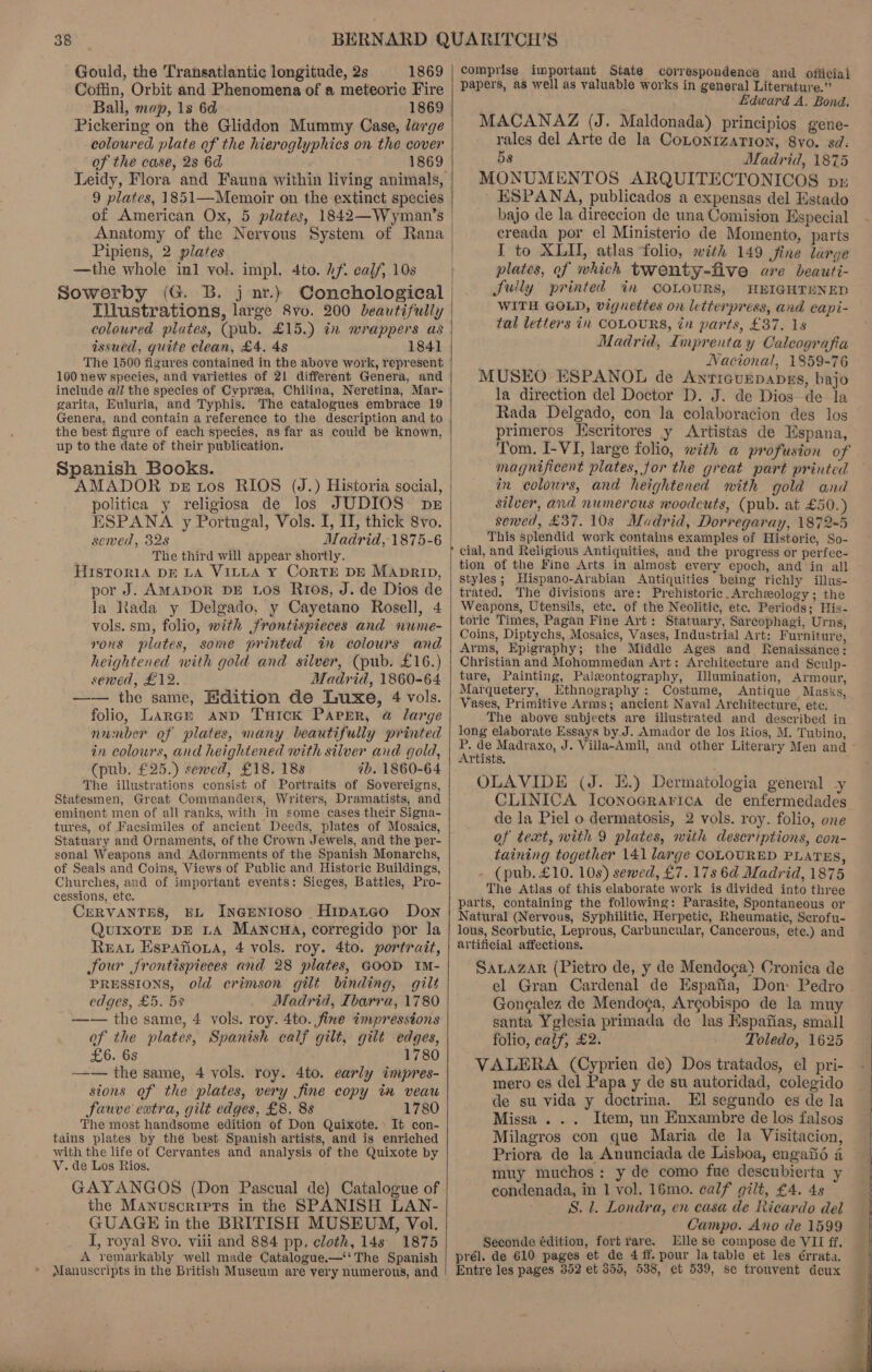 Gould, the ‘Transatlantic longitude, 2s 1869 Coffin, Orbit and Phenomena of a meteoric Fire Ball, map, 1s 6d 1869 Pickering on the Gliddon Mummy Case, large coloured plate of the hieroglyphics on the cover of the case, 2s 6d 1869 Leidy, Flora and Fauna within living animals, 9 plates, 1851—Memoir on the-extinct species of American Ox, 5 plates, 1842—Wyman’s Anatomy of the Nervous System of Rana Pipiens, 2 plates —the whole inl vol. impl. 4to. Af. calf, 10s Sowerby (G. B. j nr.) Illustrations, large 8vo. 200 beautifully coloured plates, (pub. £15.) in wrappers as issued, quite clean, £4. 4s 1841 The 1500 figures contained in the above work, represent 100 new species, and varieties of 21 different Genera, and include ail the species of Cvpreea, Chilina, Neretina, Mar- garita, Euluria, and Typhis. The catalogues embrace 19 Genera, and contain a reference to the description and to the best figure of each species, as far as could be known, up to the date of their publication. Spanish Books. AMADOR petos RIOS (J.) Historia social, politica y religiosa de los JUDIOS pe ESPANA y Portugal, Vols. I, II, thick 8vo. sewed, 32s Madrid, 1875-6 The third will appear shortly. HisToriaA DE LA VILLA Y CORTE DE MAprip, por J. AMADOR DE LOS R108, J. de Dios de la Rada y Delgado, y Cayetano Rosell, 4 vols. sm, folio, with frontispieces and nume- rons plates, some printed in colours and heightened with gold and silver, (pub. £16.) sewed, £12. Madrid, 1860-64 —— the same, Edition de Luxe, 4 vols. folio, Large anp Tuick Pargr, a large number of plates, many beautifully printed in colours, and heightened with silver and gold, (pub. £25.) sewed, £18. 188 ib. 1860-64 The illustrations consist of Portraits of Sovereigns, Statesmen, Great Commanders, Writers, Dramatists, and eminent men of all ranks, with in some cases their Signa- tures, of Facsimiles of ancient Deeds, plates of Mosaics, Statuary and Ornaments, of the Crown Jewels, and the per- sonal Weapons and Adornments of the Spanish Monarchs, of Seals and Coins, Views of Public and Historic Buildings, Churches, and of important events: Sieges, Battles, Pro- cessions, ete. CERVANTES, EL INGENIOSO Hipatco Don QurxoTE DE LA Manca, corregido por la Rear Espafiona, 4 vols. roy. 4to. portrait, Jour frontispieces and 28 plates, GOOD IM- PRESSIONS, old crimson gtlt binding, gilt edges, £5. 5s Madrid, Ibarra, 1780 —— the same, 4 vols. roy. 4to. fine impresstons of the plates, Spanish calf gilt, gilt edges, £6. 6s 1780 —-— the same, 4 vols. roy. 4to. early impres- sions of the plates, very fine copy ia veau fauve extra, gilt edges, £8. 8s 1780 The most handsome edition of Don Quixote.» It con- tains plates by the best Spanish artists, and is enriched with the life of Cervantes and analysis of the Quixote by V. de Los Rios. GAYANGOS (Don Pascual de) Catalogue of the Manuscripts in the SPANISH LAN- GUAGE in the BRITISH MUSEUM, Vol. I, royal 8vo. viii and 884 pp. cloth, 14s. 1875 A vemarkably well made Catalogue.—‘'The Spanish Manuscripts in the British Museum are very numerous, and comprise important State correspondence and official papers, as well as valuable works in general Literature.” het Lidward A. Bond. MACANAZ (J. Maldonada) principios gene- rales del Arte de la CoLonrzarion, 8vo. sd: 5s Madrid, 1875 MONUMENTOS ARQUITECTONICOS px - ESPANA, publicados a expensas del Estado bajo de la direccion de una Comision Especial creada por el Ministerio de Momento, parts I to XLU, atlas folio, with 149 fine large plates, of which twenty-five are beauti- Sully printed in COLOURS, HEIGHTENED WITH GOLD, vignettes on letterpress, and capi- tal letters in COLOURS, in parts, £37. 1s Madrid, Imprentay Calcografia Nacional, 1859-76 MUSEO ESPANOL de Antiaunpapns, bajo la direction del Doctor D. J. de Dios de la Rada Delgado, con la colaboracion des los primeros Escritores y Artistas de Wspana, magnificent plates, jor the great part printed in colours, and heightened with gold and silver, and numerous noodcuts, (pub. at £50.) sewed, £37. 108 Mudrid, Dorregaray, 1872-5 This splendid work contains examples of Historic, So- P cial, and Religious Antiquities, and the progress or perfec- tion of the Fine Arts in almost every epoch, and in all styles; Hispano-Arabian Antiquities being richly illus- trated. The divisions are: Prehistoric. Archeology; the Weapons, Utensils, etc. of the Neolitic, etc. Periods; His- toric Times, Pagan Fine Art: Statuary, Sarcophagi, Urns, Coins, Diptychs, Mosaics, Vases, Industrial Art: Furniture, Arms, Epigraphy; the Middle Ages and Renaissance: Christian and Mohommedan Art: Architecture and Sculp- ture, Painting, Paleontography, Illumination, Armour, Marquetery, Ethnography: Costume, Antique Masks, Vases, Primitive Arms; ancient Naval Architecture, ete. The above subjects are illustrated and described in long elaborate Essays by.J. Amador de los Rios, M. Tubino, Artists. OLAVIDE (J. HE.) Dermatologia general -y CLINICA IconoGrarica de enfermedades de la Piel o dermatosis, 2 vols. roy. folio, one of text, with 9 plates, with descriptions, con- taining together 141 large COLOURED PLATES, - (pub. £10. 10s) sewed, £7. 178 6d Madrid, 1875 The Atlas of this elaborate work is divided into three parts, containing the following: Parasite, Spontaneous or Natural (Nervous, Syphilitic, Herpetic, Rheumatic, Scrofu- lous, Scorbutic, Leprous, Carbuncular, Cancerous, ete.) and artificial affections. SALAZAR (Pietro de, y de Mendoca) Cronica de el Gran Cardenal de Espafia, Don: Pedro Gonealez de Mendoga, Argobispo de la muy santa Yglesia primada de las Espafias, small  folio, calf, £2. Toledo, 1625 VALERA (Cyprien de) Dos tratados, el pri- mero es del Papa y de su autoridad, colegido de su vida y doctrina, El segundo es de la Missa... . Item, un Enxambre de los falsos Milagros con que Maria de la Visitacion, Priora de la Anunciada de Lisboa, engaiié a muy muchos: y de como fue descubierta y condenada, in 1 vol. 16mo. calf gilt, £4. 4s S. l. Londra, en casa de Ricardo del Campo. Ano de 1599 Seconde édition, fort rare. Elle se compose de VII ff. prél. de 610 pages et de 4 ff. pour la table et les érrata. Entre les pages 352 et 355, 538, et 539, se trouvent deux    