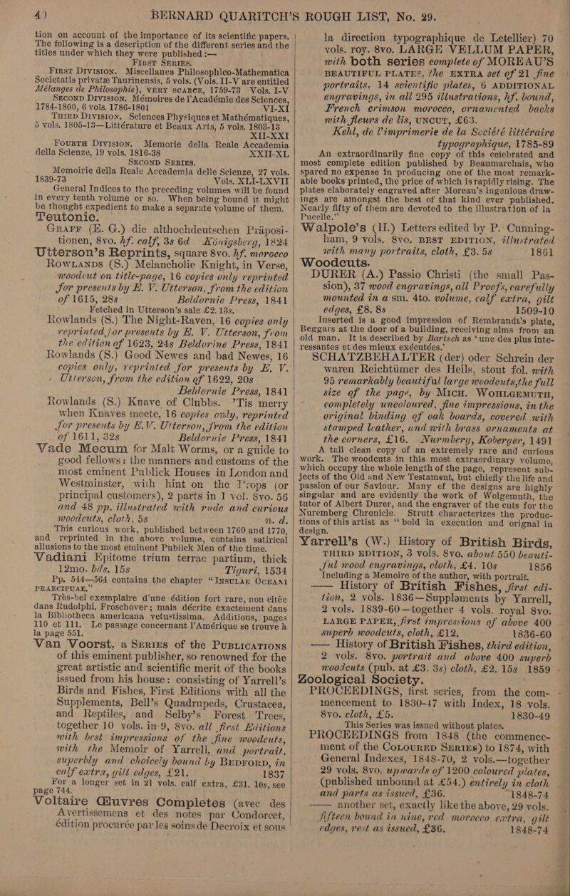 tion on account of the importance of its scientific papers. titles under which they were published :— First SEntI&amp;Es. Societatis private Taurinensis, 5 vols. (Vols. II-V are entitled Mélanges de Philosophie), vERY scARror, 1759-73 Vols. I-V SECOND Division. Mémoires de l’Académie des Sciences, 1784-1800, 6 vols. 1786-1801 VI-XI TuIrRD Division. Sciences Physiques et Mathématiques, 5 vols, 1805-13—Littérature et Beaux Arts, 5 vols, 1803-13 XII-XXI FourtTH Division. Memorie della Reale Accademia della Scienze, 19 vols. 1816-38 XXII-XL SECOND SERIES. Memoirie della Reale Accademia delle Scienze, 27 vols. 1839-73 Vols. XLI-LXVII General Indices to the preceding volumes will be found in every tenth volume or so. When being bound it might be thought expedient to make a separate volume of them. Teutonic. Grarr (EH. G.) die althochdeutschen Pyiiposi- tionen, 8vo. hf. calf, 3s 64 = Kinigsberg, 1824 Utterson’s Reprints, square 8vo. hf. morocco Row .anps (8.) Melancholie Knight, in Verse, woodcut on title-page, 16 copies only reprinted Sor presents by EB. V. Utterson, from the edition of 1615, 288 Beldornie Press, 1841 Fetched in Utterson’s sale £2. 13s. Rowlands (S.) The Night-Raven, 16 copies only reprinted jor presents by E. V. Utterson, from the edition of 1623, 24s Beldorine Press, 1841 Rowlands (S.) Good Newes and bad Newes, 16 Utterson, from the edition of 1622, 20s Beldornie Press, 1841 Rowlands (S.) Knave of Clubbs. ’Tis merry when Knaves meete, 16 copies only, reprinted Jor presents by EV. Ulterson, from the edition of 1611, 32s Beldornie Press, 1841 good fellows: the manners and customs of the most eminent Publick Houses in London and Westminster, with hint on the T’rops (or principal customers), 2 parts in 1 vol. 8vo. 56 and 48 pp, illustrated with rude and curious woodcuts, cloth, 5s M.A. This curious work, published between 1760 and 1770, and reprinted in the above volume, contains satirical allusions to the most eminent Publick Men of the time. Vadiani Epitome trium terrac partium, thick 12mo. bds. 15s Tiguri, 1534 Pp. 544—564 contains the chapter “InsuLAn OCEANI PRAECIPUAE,” Tres-bel exemplaire d'une -édition fort rare, non citée dans Rudolphi, Froschover; mais décrite exactement dans la Bibliotheca americana vetustissima. Additions, pages 110 et 111. Le passage concernant l’Amérique se trouve X la page 551. Van Voorst, a Series of the Pusiicatrons of this eminent publisher, so renowned for the great artistic and scientific merit of the books issued from his house: consisting of Yarrell’s Birds and Fishes, First Editions with all the Supplements, Bell’s Quadrupeds, Crustacea, and Reptiles, and Selby’s Forest Trees, together 10 vols. in-9, 8vo. all first Editions with best impressions of the fine woodcuts, mith the Memoir of. Yarrell, and portrait, superbly and choicely bound by Bep¥orD, in calf extra, gilt edges, £21. 1837 For a longer set in 21 vols. calf extra, £31. 10s, see page 744, Voltaire Giuvres Completes (avec des Avertissemens et des notes par Condorcet, édition procurée par les soins de Decroix et sous  la direction typographique de Letellier) 70 vols. roy. 8vo. LARGE VELLUM PAPER, with both series complete of MOREAU’S BEAUTIFUL PLATES, fhe EXTRA set of 21 fine portraits, 14 scientific plates, 6 ADDIFIONAL engravings, in all 295 illustrations, hf. bound, French erimson morocco, ornamented backs mith fleurs de lis, uNcUT, £63. Kehl, de Vimprimerie de la Scciété littéraire typographique, 1785-89 An extraordinarily fine copy of this ceiebrated and most complete edition published by Beaumarchais, who spared no expense in producing one of the most remark- able books printed, the price of which israpidly rising. The plates elaborately engraved after Moreau’s ingenious draw- ings are amongst the best of that kind ever published. Nearly fifty of them are devoted to the illustration of la Pucelle.” Walpole’s (1.) Letters edited by P. Cunning- ham, 9 vols. 8vo. BEST EDITION, @llustrated with many portraits, cloth, £3. 5s 1861 Woodcuts. DURER (A.) Passio Christi (the small Pas- sion), 37 wood engravings, all Proofs, carefully mounted in asm. 4to. volume, calf extra, gilt edges, £8. 8s 1509-10 Inserted is a good impression of Rembrandt’s plate, Beggars at the door of a building, receiving alms from an old man. It is. described by Bartsch as ‘une des plus inte- ressantes et des mieux exécutées.’ : SCHATZBEHALTER (der) oder Schrein der waren Reichtiimer des Heils, stout fol. with 95 remarkably beautiful large woodcuts,the full size of the page, by Micu. Wouiermura, completely uncoloured, fine impressions, in the original binding of oak boards, covered with stamped leather, and nith brass ornaments at the corners, £16. Nurmberg, Koberger, 1491 A tall clean copy of an extremely rare and curious work, The woodcuts in this most extraordinary volume, which occupy the whole length of the page, represent sub- jects of the Old and New Testament, but chiefly the life and passion of our Saviour. Many ef the designs are highly singular and are evidently the work of Wolgemuth, the tutor of Albert Durer, and the engraver of the cuts for the Nuremberg Chronicle. Strutt characterizes the produc- tions of this artist as ‘bold in execution and orignal in design. Yarrell’s (W.) History of British Birds, THIRD EDITION, 3 vols. 8vo. about 550 beauti- Jul rood engravings, cloth, £4. 10s 1856 Including a Memoire of the author, with portrait. History of British Fishes, jirst edi- tion, 2 vols. 1836—Supploments by Yarrell, 2 vols. 1839-60 —together 4 vols. royal 8vo. LARGE PAPER, first impressions of above 400 superb woodcuts, cloth, £12. 1836-60 —— History of British Fishes, third edition, 2 vols. 8v0. portrait and above 400 superb  Zoological Society. PROCEEDINGS, first series, from the com- inencement to 1830-47 with Index, 18 vols. 8vo0. cloth, £5. 1830-49 This Series was issued without plates. PROCEEDINGS from 1848 (the commencce- ment of the CoLournD Sprizs) to 1874, with General Indexes, 1848-70, 2 vols.—together 29 vols. 8vo. upwards of 1200 coloured plates, (published unbound at £54.) entirely in cloth and parts as issued, £36. 1848-74 -—— another set, exactly like the above, 29 vols. Jifteen bound in nine, red morocco extra, gilt edges, rest as issued, £36. 1848-74  