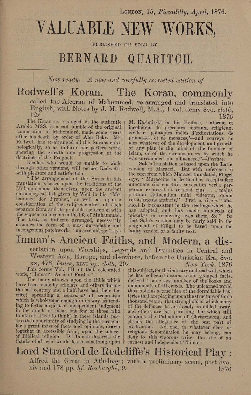 Lonpon, 16, Piccadilly, April, 1876. VALUABLE NEW WORKS, PUBLISHED OR SOLD BY BERNARD QUARITCH.   Now ready. A new and carefully corrected edition of ‘Rodwell’s Koran. The Koran, commonly called the Alcoran of Mahommed, re-arranged and translated into Enghsh, with Notes by J. M. Rodwell, M.A., 1 vol. demy 8vo. cloth, 12s 1876 The Koran as arranged in the authentic | M. Kasimirski in his Preface, ‘informe et Arabic MSS. is a sad jumble of the original | incohérent de préceptes moraux, religieux, composition of Mahommed, made some years | civils et politiques, mélés d’exhortations. de after his death by order of Abu Bekr. Mr. | promesses, et de menaces,—and conveys no Rodwell has re-arranged all the Surahs chro- | idea whatever of the development and growth nologically, so as to form one perfect work, | of any plan in the mind of the founder of shewing the growth and progression of the | Islam, or of the circumstances by which he doctrines of the Prophet. | was surrounded and influenced.” —Preface. Readers who would be unable to wade Sale’s translation is based upon the Latin through other versions, will peruse Rodwell’s | version of Maracci. But with reference to with pleasure and satisfaction the text from which Maracci translated, Fligel “The arrangement of the Suras in this | says, ‘Maraccius in lectionibus receptis fere translation is based upon the traditions of the | nunquam sibi constitit, sexcenties verba per- Muhammadans themselves, upon the ancient | peram expressit ut versioni ejus . . . majus chronological list given by Weil in his ‘Mo- | pretium statuendum mihi videatur, quam hammed der Prophet,’ as well as upon a | verbis textus arabicis.” Pref. p- Vi. 7.e. “* Ma- consideration of the subject-matter of ‘each | racci is inconsistent in the readings which he separate Sura and its probable connection with | has adopted, and has made hundreds of the sequence of events in the life of Muhammad. | mistakes in rendering even these, &amp;¢c.” So The text, as hitherto arranged, necessarily | that Sale’s version may be fairly said in the assumes the form of a most unreadable and | judgment of Fliigel to be based upon the incongruous patchwork; ‘un assemblage,’ says | faulty version of a faulty text. Inman's Ancient Faiths, and Modern, a dis- sertation upon Worships, Legends and Divinities in Central and Western Asia, Hurope, and elsewhere, before the Christian Era, 8vo.  xx, 478, Index, xtvi pp. cloth, 20s f New York. 1876 This forms Vol. III of that celebrated { this subject, for the industry and zeal with which work, “ Inman’s Ancient Faiths.” he has collected instances and grouped facts, The many attacks upon the Bible which | derived from a vast number of the books and have been made by scholars and others during | monuments of all creeds. The unlearned world the last century and a half, have had their due | thus obtains a true idea of the formidable bat- effect, spreading a sentiment of scepticism | teries thatare playing upon the structure of three which is wholesome enough in its way, as tend- | thousand years; that stronghold of which many ing to foster a spirit of independent judgment | of the defences have already crumbled away, in the minds of men; but few of those.who | and others are fast perishing, but which still think (or strive to think) in these islands pos- | contains the Palladium of Christendom, and sess the opportunity of studying in the vernacu- | claims the allegiance of the best part of lar a great mass of facts and opinions, drawn | civilization. _No one, to whatever class or together in accessible form, upon the subject | religious denomination he may belong, can of Biblical religion. Dr. Inman deserves the | deny to this vigorous writer the title of an thanks of all who would learn something upon | earnest and independent 'Thinker. Lord Stratford de Redcliffe’s Historical Play : Alfred the Great in Athelnay ; with a preliminary scene, post 8yo. xiv and 178 pp. hf. Roxburghe, 9s eo ..G 