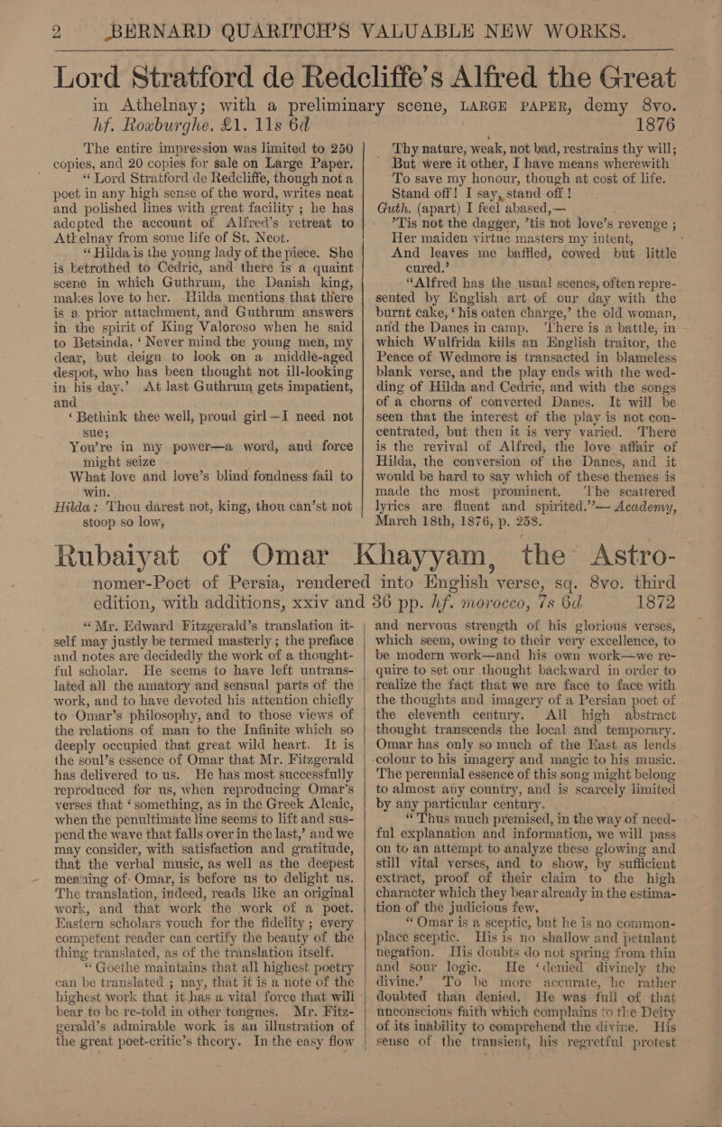 hf. Rowburghe, £1. 11s 6d The entire impression was limited to 250 copies, and 20 copies for sale on Large Paper. “ Lord Stratford de Redcliffe, though not a poet in any high sense of the word, writes neat and polished lines with great facility ; he has adopted the account of Alfred’s retreat to Atkelnay from some life of St. Neot. “Hilda is the young lady of the piece. She is betrothed to Cedric, and there is a quaint scene in which Guthrum, the Danish king, makes love to her. Hilda mentions that there is a prior attachment, and Guthrum answers in the spirit of King Valoroso when he said to Betsinda, ‘ Never mind the young men, my dear, but deign to look on a middle-aged despot, who has been thought not ill-looking in his day.’ At last Guthruin gets impatient, and ‘Bethink thee well, proud girl~I need not sue; Yow re in my power—a word, and force might seize What love and love’s blind fondness fail to win. Hilda: Thou darest not, king, thou can’st not stoop so low, 1876 Thy nature, weak, not bad, restrains thy will; ’ But were it other, I have means wherewith ‘To save my honour, though at cost of life. Stand off! I say, stand off ! Guth. (apart) I feel abased,— ’Tis not the dagger, ’tis not love’s revenge ; Her maiden virtue masters my intent, And leaves me baffled, cowed but little cured.’ “Alfred has the usual! scenes, often repre- sented by English art of our day with the burnt cake, ‘his oaten charge,’ the old woman, and the Danes in camp. ‘There is a battle, in: which Wulfrida kills an English traitor, the Peace of Wedmore is transacted in blameless blank verse, and the play ends with the wed- ding of Hilda and Cedric, and with the songs of a chorus of converted Danes. It will be seen that the interest of the play is not con- centrated, but then it is very varied. There is the revival of Alfred, the love affair of Hilda, the conversion of the Danes, and it would be hard to say which of these themes is made the most prominent. ‘The scattered lyrics are fluent and spirited.’ Academy, March 18th, 1876, p. 258. “Mr. Edward Fitzgerald’s translation it- self may justly be termed masterly ; the preface and notes are decidedly the work of a thought- ful scholar. He seems to have left untrans- lated all the amatory and sensual parts of the work, and to have devoted his attention chiefly to Omar’s philosophy, and to those views of the relations of man to the Infinite which so deeply occupied that great wild heart. It is the soul’s essence of Omar that Mr. Fitzgerald has delivered to us. He has most successfully reproduced for us, when reproducing Omar’s verses that ‘something, as in the Greek Alcaic, when the penultimate line seems to lift and sus- pend the wave that falls over in the last,’ and we may consider, with satisfaction and gratitude, that the verbal music, as well as the deepest meaning of: Omar, is before us to delight us. The translation, indeed, reads like an original work, and that work the work of a poet. Eastern scholars vouch for the fidelity ; every competent reader can certify the beauty of the thing translated, as of the translation itself. “ Goethe maintains that all highest poetry can be translated ; nay, that it is a note of the highest work that it has a vital force that will bear to be re-told im other tongues. Mr. Fitz- gerald’s admirable work is an illustration of the great poet-critic’s theory. In the easy flow  1872 and nervous strength of his glorious verses, which seem, owing to their very excellence, to be modern work—and his own work—we re- quire to set our thought backward in order to realize the fact that we are face to face with the thoughts and imagery of a Persian poet of the eleventh century. All high abstract thought transcends the local and temporary. Omar has only so much of the East as lends The perennial essence of this song might belong to almost any country, and is scarcely limited by any particular century. . “Thus much premised, in the way of need- ful explanation and information, we will pass on to an attempt to analyze these glowing and still vital verses, and to show, by sufficient extract, proof of their claim to the high character which they bear already in the estima- tion of the judicious few. “Omar is a sceptic, but he is no common- place sceptic. His is no shallow and petulant negation. His doubts do not spring from thin and sour logic. He ‘denied divinely the divine.” To be more accurate, he rather doubted than denied. He was full of that unconscious faith which complains to the Deity of its inability to comprehend the divine. His sense of the transient, his regretful protest