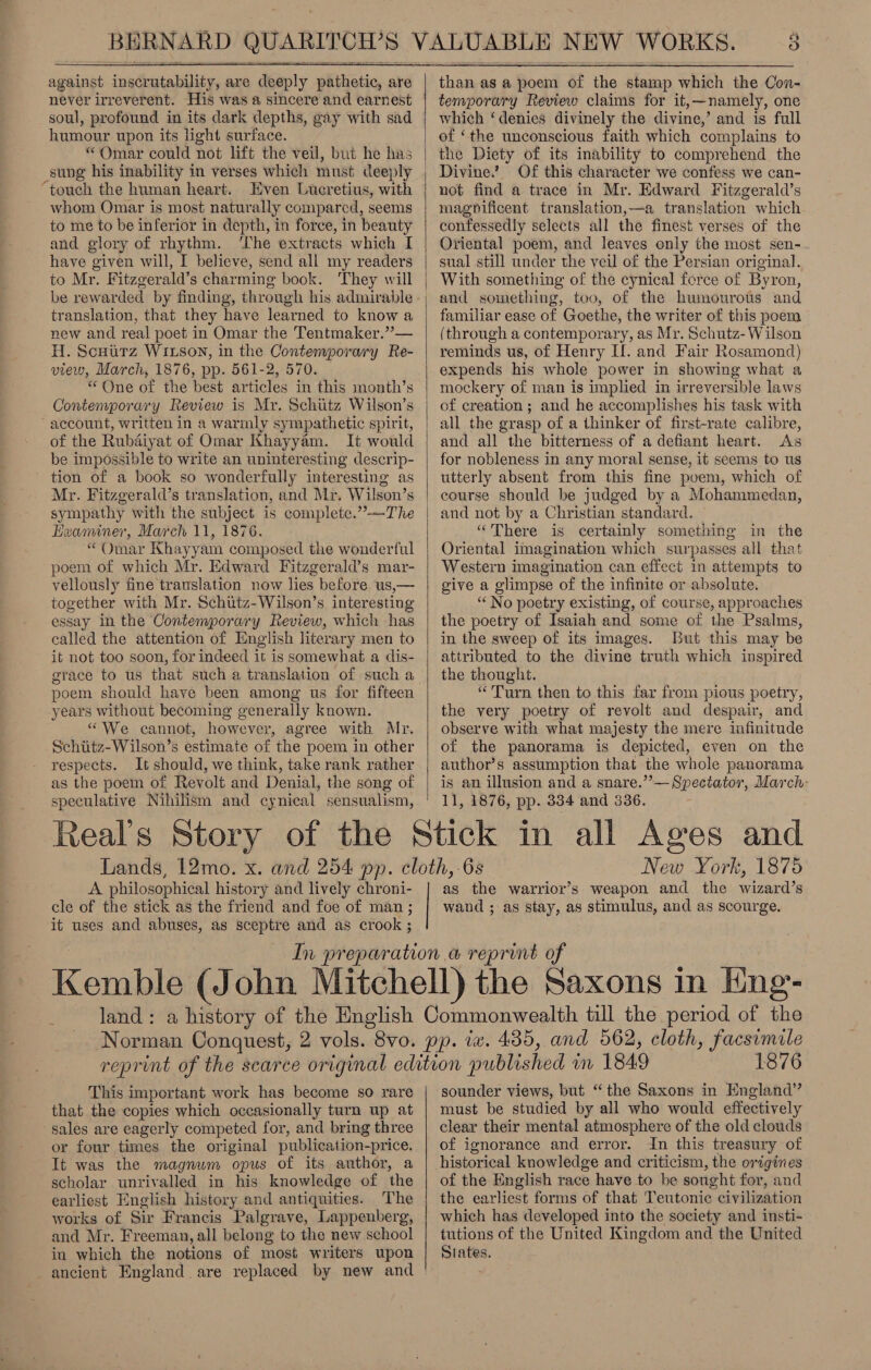  against inadatabilicy, are deeply pathetic, are never irreverent. His was a sincere and earnest soul, profound in its dark depths, gay with sad humour upon its light surface. “Omar could not lift the veil, but he has “touch the human heart. Even Lucretius, with whom Omar is most naturally compared, seems to me to be inferior in depth, in force, in beauty and glory of rhythm. ‘The extracts which I have given will, I believe, send all my readers to Mr. Fitzgerald’s charming book. They will translation, that they have learned to know a new and real poet in Omar the Tentmaker.”— H. Scuurz Wi1xson, in the Contemporary Re- view, March, 1876, pp. 561-2, 570. “ One of the best articles in this month’s Contemporary Review is Mr. Schiitz Wilson’s account, written in a warmly sympathetic spirit, of the Rubdiyat of Omar Khayyam. It would be impossible to write an uninteresting descrip- ~ tion of a book so wonderfully interesting as Mr. Fitzgerald’s translation, and Mr. Wilson’s sympathy with the subject is complete.” —The Hzeaminer, March 11, 1876. “ Omar Khayyam composed the wonderful poem of which Mr. Edward Fitzgerald’s mar- vellously fine translation now lies before us,— together with Mr. Schittz-Wilson’s interesting essay In the Contemporary Review, which has called the attention of English literary men to it not too soon, for indeed it is somewhat a dis- years without becoming generally known. “We cannot, however, agree with Mr. Schiitz-Wilson’s estimate of the poem in other respects. It should, we think, take rank rather as the poem of Revolt and Denial, the song of speculative Nihilism and cynical sensualism, Real's Story A. philosophical history and lively chroni- cle of the stick as the friend and foe of man; it uses and abuses, as sceptre and as crook ;   tha as &amp;@ poem of the stamp which the Con- temporary Review claims for it,—namely, one which ‘denies divinely the divine,’ and is full of ‘the unconscious faith which complains to the Diety of its inability to comprehend the Divine.’ Of this character we confess we can- not find a trace in Mr. Edward Fitzgerald’s magpificent translation,—a translation which confessedly selects all the finest verses of the Oriental poem, and leaves only the most sen- sual still under the veil of the Persian original. With something of the cynical force of Byron, and something, too, of the humourous and familiar ease of Goethe, the writer of this poem (through a contemporary, as Mr. Schutz- Wilson reminds us, of Henry If. and Fair Rosamond) expends his whole power in showing what a mockery of man is implied in irreversible laws of creation ; and he accomplishes his task with all the grasp of a thinker of first-rate calibre, and all the bitterness of a defiant heart. As for nobleness in any moral sense, it seems to us utterly absent from this fine poem, which of course should be judged by a Mohammedan, and not by a Christian standard. “There is certainly something in the Oriental imagination which surpasses all that Western imagination can effect in attempts to give a glimpse of the infinite or absolute. “‘ No poetry existing, of course, approaches the poetry of Isaiah and some of the Psalms, in the sweep of its images. But this may be attributed to the divine truth which inspired the thought. “Turn then to this far from pious poetry, the very poetry of revolt and despair, and observe with what majesty the mere infinitude of the panorama is depicted, even on the author’s assumption that the whole. panorama is an illusion and a snare.”— Spectator, March- 11, 1876, pp. 334 and 836. New York, 1875 as the warrior’s weapon and the wizard’s wand ; as stay, as stimulus, and as scourge. period of the This important work has become so rare that the copies which occasionally turn up at sales are eagerly competed for, and bring three or four times the original publication- -price. It was the magnum opus of its author, a scholar unrivalled in his knowledge of the earliest English history and antiquities. The works of Sir Francis Palgrave, Lappenberg, and Mr. Freeman, all belong to the new school in which the notions of most writers upon ancient England are replaced by new and  1876 sounder views, but “the Saxons in England” must be studied by all who would effectively clear their mental atmosphere of the old clouds of ignorance and error. In this treasury of historical knowledge and criticism, the origines of the English race have to be sought for, and the earliest forms of that Teutonic civilization which has developed into the society and insti- tutions of the United Kingdom and the United States.