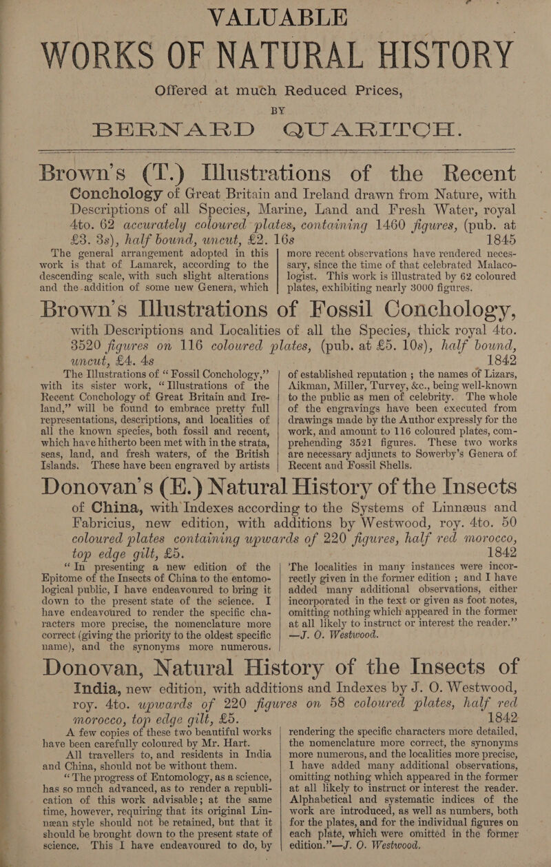     £3. 3s) The poteral arrangement adopted in this work is that of Lamarck, according to the descending scale, with such slight alterations and the-addition of some new Genera, which more recent observations have rendered neces- sary, since the time of that celebrated Malaco- logist. This work is illustrated by 62 coloured plates, exhibiting nearly 3000 figures. uncut, £4, 4s The Illustrations of “ Fossil Conchology,”’ with its sister work, “Illustrations of the Recent Conchology of Great Britain and Ire- land,” will be found to embrace pretty full representations, descriptions, and localities of all the known species, both fossil and recent, which have hitherto been met with in the strata, seas, land, and fresh waters, of the British Islands. These have been engraved by artists  1842 of established reputation ; the names of Lizars, Aikman, Miller, Turvey, &amp;c., being well-known to the public as men of celebrity. The whole of the engravings have been executed from drawings made by the Author expressly for the work, and amount to 116 coloured plates, com- prehending 3521 figures. These two works are necessary adjuncts to Sowerby’s Genera of Recent and Fossil Shells. top edge guilt, £0. “In presenting a new edition of the Epitome of the Insects of China to the entomo- logical public, I have endeavoured to bring it down to the present state of the science. I have endeavoured to render the specific cha- racters more precise, the nomenclature more correct (giving the priority to the oldest specific name), and the synonyms more numerous.  1842 The localities in many instances were incor- added many additional observations, cither incorporated in the text or given as foot notes, omitting nothing which appeared i in the former at all likely t o instruct or interest the reader.”’ morocco, top edge gilt, £0. A few copies of these two beautiful works have been carefully coloured by Mr. Hart. All travellers to, and residents in India and China, should not be without them. “The progress of Entomology, as a science, has so much advanced, as to render a republi- cation of this work advisable ; at the same time, however, requiring that its original Lin- nean style should not be retained, but that it should be brought down to the present state of science, This I have endeavoured to do, by 1842: rendering the specific characters niore detailed, the nomenclature more correct, the synonyms more numerous, and the localities more precise, I have added many additional observations, omitting nothing which appeared in the former at all likely to instruct or interest the reader. Alphabetical and systematic indices of the work are introduced, as well as numbers, both for the plates, and for the individual figures on each plate, which were omitted in the former edition.”—J. O. Westwood,